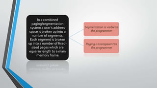 In a combined
paging/segmentation
system a user’s address
space is broken up into a
number of segments.
Each segment is broken
up into a number of fixed-
sized pages which are
equal in length to a main
memory frame
Segmentation is visible to
the programmer
Paging is transparent to
the programmer
 