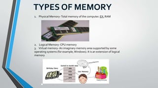 1. Physical Memory-Total memory of the computer. EX: RAM
2. Logical Memory- CPU memory
3. Virtual memory- An imaginary memory area supported by some
operating systems (for example, Windows). It is an extension of logical
memory
 