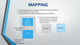  Converting pages(virtual address) into frames (physical address)
 Enables program to be executed
 It is performed by the Memory Management Unit (M.M.U.)
CPU
(WHERE
PAGESARE
DIVIDED)
MMU
Memory 1 Memory 2Virtual address of
each page
Converts virtual
address to
physical address
 If any error error occurs at any
physical address, it is quickly
retrieved from memory and
sent to the CPU
 