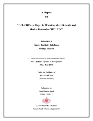 A  Report <br />on<br />“HCL CDC as a Player in IT sector, where it stands and <br />Market Research of HCL CDC”<br />Submitted to<br />Xavier Institute- Jabalpur,<br />Madhya Pradesh<br />As Partial Fulfillment of the Requirements for the<br />Post Graduate Diploma in Management<br />(May- June 2010)<br />Under the Guidance of <br />Mr. Ankit Khare<br />(Assistant professor)<br />Submitted by<br />Amit Kumar Singh<br />PGDM (2009-11)<br />Xavier Institute, Jabalpur <br />Mandla Road, Tilheri, Jabalpur (MP)<br />CONTENTS<br />,[object Object],                                         <br />                                                                                                                                                                                                                                <br />Declaration by the Student<br />I hereby declare that this project report titled “HCL CDC as a Player in IT sector, where it stands and  Market Research of HCL CDC” has been submitted by me for the award of the degree of Post Graduate Diploma Management, as partial fulfillment of the requirements for the Post Graduate Diploma in Management (2009-11). <br />This is the result of original work carried out by me. This report has not been submitted anywhere else for award of any other degree/diploma.<br />Amit Kumar Singh<br />PGDM <br />(2009-11)<br />Signature of the Student:<br />Date:  <br />Certificate by the Guide<br />This is to certify that Amit Kumar Sing has carried out this project report titled “HCL CDC as a Player in IT sector, where it stands and  Market Research of HCL CDC”, as partial fulfillment of the requirements for the Post Graduate Diploma in Management (2009-11), under my guidance during the academic session 2009-10.<br />It is also certified that the report presented embodies the original work of the student. The present report can be forwarded for evaluation.<br />Mr. Ankit Khare<br />(Assistant professor)<br />Signature  <br />Date:<br />                                                                                <br />                                                                                                                 <br />                                            <br />                          <br />                                                                                                                <br />ACKNOWLEDGEMENT<br />Someone has rightly said, “No one can live in isolation”. It is true that every individual needs the help of others in every work he does.<br />First of all I would also like to express my gratitude to the Director Fr. Sebasti L. Raj and Dean Dr. Namrata Vasudeo, Xavier Institute –Jabalpur (M.P.) for encouraging me to do this project. I would like to thank all the staff members of Xavier Institute for helping me directly and indirectly in completion of my project.<br />I would like to express my gratitude to my faculty Mr. Ankit Khare who guided me with his knowledge and skill and helped me in successful completion of the work.<br />I thank my Institute who has given me an opportunity to show my skills. I also thank all my nearer and dearer ones without whose support this project would not been possible.<br />I would like to thank to Mr. Abhijeet Pandey and Mr. Devendra Rai for his noble inspiration, keen interest, constant supervision and ever willing help throughout the course of this study.<br />I gratefully acknowledge the invaluable support and guidance that was provided to me by various individuals that led to the successful completion of this project. Their vision of the problem gave me enough direction to bring out a meaningful result. I am grateful for their great support and help all throughout the project. I am thankful to them for taking out time and pointing out the multitudinous aspects of customer service and helping me increase my learning out of the project.<br />I extend my sincere gratitude towards my parents, who have always encouraged me and gave suggestions. They always stand by me. Their support has always motivated me.<br />I would heartily thank all the respondents of the survey without whose support & valuable inputs this project would not have been completed.<br />Amit Kumar Singh<br />PGDM<br />(2009-11)<br />List of Tables<br />Sr. No.Table No.ParticularsPage No.1        4.3.1Computer experience and Qualification132        4.4.1Training required and Qualification153         4.6.1Preference for IT institute and Reason16<br />List of Figures and Charts<br />Sr. No.Fig. and Chart No.  ParticularPage No.13.1.1A Snapshot of HCL924.1Qualification of Respondent1234.2Education and Computer Experience1344.3Relation of Qualification with Computer experience1454.4Requirement of Training according to Qualification 1564.5Requirement o computer training for1674.6Preference of Institute1784.7Perception of customer1794.8Customer Satisfaction18104.9Effectiveness of post raining services 18114.10HCL CDC is different in terms 19<br />Executive summary<br />,[object Object]