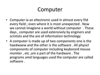 Computer
• Computer ia an eltectronic used in almost every fild
every field ; even where it is most unexpected . Now
we cannot imagiene a world without computer . These
days , computer are used extensively by enginers and
scintists and the are of information technology
• A computer is made up of two components one is the
haedwaew and the other is the software . All physicl
components of computer including keyborard mouse
moniter , etc ,are a part of the hardware . The
programs amd languages used the computer are called
software .
 