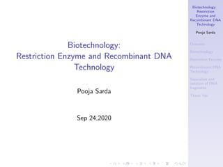 Biotechnology:
Restriction
Enzyme and
Recombinant DNA
Technology
Pooja Sarda
Overview
Biotechnology
Restriction Enzyme
Recombinant DNA
Technology
Separation and
isolation of DNA
fragments
Thank You
Biotechnology:
Restriction Enzyme and Recombinant DNA
Technology
Pooja Sarda
Sep 24,2020
 
