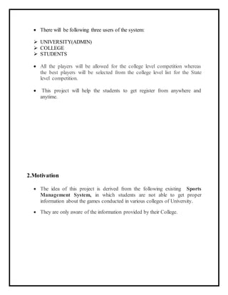  There will be following three users of the system:
 UNIVERSITY(ADMIN)
 COLLEGE
 STUDENTS
 All the players will be allowed for the college level competition whereas
the best players will be selected from the college level list for the State
level competition.
 This project will help the students to get register from anywhere and
anytime.
2.Motivation
 The idea of this project is derived from the following existing Sports
Management System, in which students are not able to get proper
information about the games conducted in various colleges of University.
 They are only aware of the information provided by their College.
 