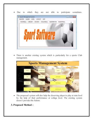  Due to which they are not able to participate sometimes.
 There is another existing system which is particularly for a sports Club
management.
 The proposed system will also help the deserving player to play at state level
by the help of their performance at college level. The existing system
doesn’t provide this feature.
3. Proposed Method :
 