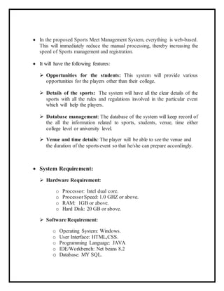  In the proposed Sports Meet Management System, everything is web-based.
This will immediately reduce the manual processing, thereby increasing the
speed of Sports management and registration.
 It will have the following features:
 Opportunities for the students: This system will provide various
opportunities for the players other than their college.
 Details of the sports: The system will have all the clear details of the
sports with all the rules and regulations involved in the particular event
which will help the players.
 Database management: The database of the system will keep record of
the all the information related to sports, students, venue, time either
college level or university level.
 Venue and time details: The player will be able to see the venue and
the duration of the sports event so that he/she can prepare accordingly.
 System Requirement:
 Hardware Requirement:
o Processor: Intel dual core.
o ProcessorSpeed: 1.0 GHZ or above.
o RAM: 1GB or above.
o Hard Disk: 20 GB or above.
 Software Requirement:
o Operating System: Windows.
o User Interface: HTML,CSS.
o Programming Language: JAVA
o IDE/Workbench: Net beans 8.2
o Database: MY SQL.
 