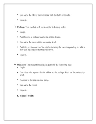  Can view the player performance with the help of results.
 Logout.
 College: This module will perform the following tasks:
 Login.
 Add Sports at college level with all the details.
 Can view the event at the university level.
 Add the performance of the student during the event depending on which
they can be selected for the state level.
 Logout.
 Students: The student module can perform the following taks:
 Login.
 Can view the sports details either at the college level or the university
level.
 Register to the appropriate game.
 Can view the result.
 Logout.
5. Plan of work:
 