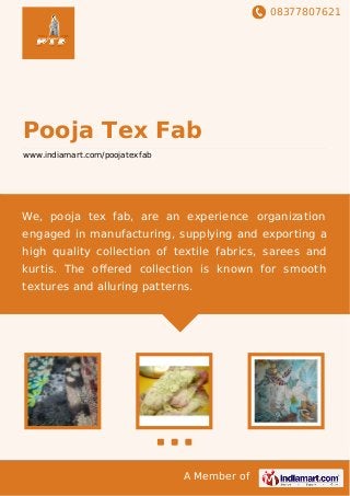 08377807621
A Member of
Pooja Tex Fab
www.indiamart.com/poojatexfab
We, pooja tex fab, are an experience organization
engaged in manufacturing, supplying and exporting a
high quality collection of textile fabrics, sarees and
kurtis. The oﬀered collection is known for smooth
textures and alluring patterns.
 