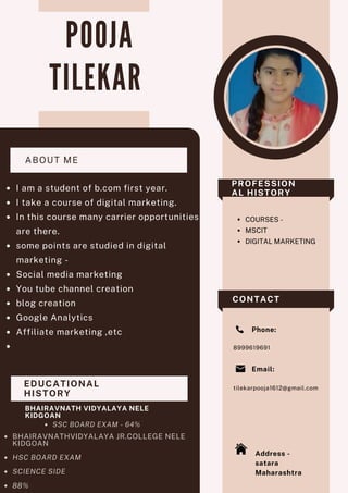 P O O J A
T I L E K A R
COURSES -
MSCIT
DIGITAL MARKETING
8999619691
tilekarpooja1612@gmail.com
Email:
Address -
satara
Maharashtra
Phone:
EDUCATIONAL
HISTORY
BHAIRAVNATH VIDYALAYA NELE
KIDGOAN
SSC BOARD EXAM - 64%
BHAIRAVNATHVIDYALAYA JR.COLLEGE NELE
KIDGOAN
HSC BOARD EXAM
SCIENCE SIDE
88%
I am a student of b.com first year.
I take a course of digital marketing.
In this course many carrier opportunities
are there.
some points are studied in digital
marketing -
Social media marketing
You tube channel creation
blog creation
Google Analytics
Affiliate marketing ,etc


ABOUT ME
PROFESSION
AL HISTORY
CONTACT
 