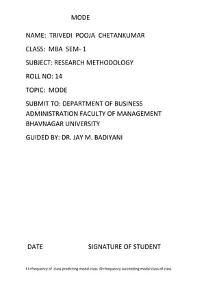 MODE

NAME: TRIVEDI POOJA CHETANKUMAR
CLASS: MBA SEM- 1
SUBJECT: RESEARCH METHODOLOGY
ROLL NO: 14
TOPIC: MODE
SUBMIT TO: DEPARTMENT OF BUSINESS
ADMINISTRATION FACULTY OF MANAGEMENT
BHAVNAGAR UNIVERSITY
GUIDED BY: DR. JAY M. BADIYANI




DATE                                  SIGNATURE OF STUDENT

F1=frequency of class predicting modal class f2=frequency succeeding modal class of class
 