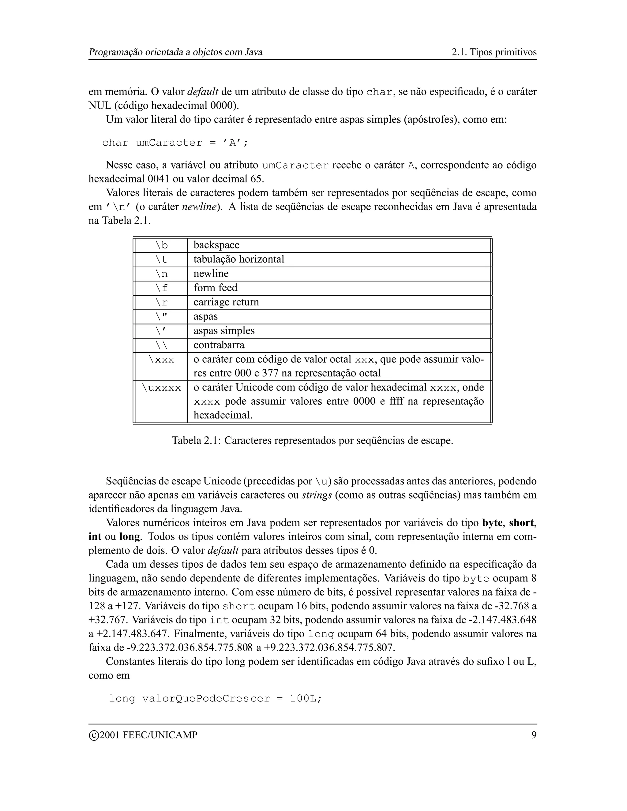 Programação orientada a objetos com Java                                         2.1. Tipos primitivos


em memória. O valor default de um atributo de classe do tipo char, se não especiﬁcado, é o caráter
NUL (código hexadecimal 0000).
   Um valor literal do tipo caráter é representado entre aspas simples (apóstrofes), como em:

     char umCaracter = ’A’;

    Nesse caso, a variável ou atributo umCaracter recebe o caráter A, correspondente ao código
hexadecimal 0041 ou valor decimal 65.
    Valores literais de caracteres podem também ser representados por seqüências de escape, como
em ’n’ (o caráter newline). A lista de seqüências de escape reconhecidas em Java é apresentada
na Tabela 2.1.

               b       backspace
               t       tabulação horizontal
               n       newline
               f       form feed
               r       carriage return
               "       aspas
               ’       aspas simples
                      contrabarra
              xxx      o caráter com código de valor octal xxx, que pode assumir valo-
                        res entre 000 e 377 na representação octal
            uxxxx      o caráter Unicode com código de valor hexadecimal xxxx, onde
                        xxxx pode assumir valores entre 0000 e ffff na representação
                        hexadecimal.

                   Tabela 2.1: Caracteres representados por seqüências de escape.


    Seqüências de escape Unicode (precedidas por u) são processadas antes das anteriores, podendo
aparecer não apenas em variáveis caracteres ou strings (como as outras seqüências) mas também em
identiﬁcadores da linguagem Java.
    Valores numéricos inteiros em Java podem ser representados por variáveis do tipo byte, short,
int ou long. Todos os tipos contém valores inteiros com sinal, com representação interna em com-
plemento de dois. O valor default para atributos desses tipos é 0.
    Cada um desses tipos de dados tem seu espaço de armazenamento deﬁnido na especiﬁcação da
linguagem, não sendo dependente de diferentes implementações. Variáveis do tipo byte ocupam 8
bits de armazenamento interno. Com esse número de bits, é possível representar valores na faixa de -
128 a +127. Variáveis do tipo short ocupam 16 bits, podendo assumir valores na faixa de -32.768 a
+32.767. Variáveis do tipo int ocupam 32 bits, podendo assumir valores na faixa de -2.147.483.648
a +2.147.483.647. Finalmente, variáveis do tipo long ocupam 64 bits, podendo assumir valores na
faixa de -9.223.372.036.854.775.808 a +9.223.372.036.854.775.807.
    Constantes literais do tipo long podem ser identiﬁcadas em código Java através do suﬁxo l ou L,
como em

       long valorQuePodeCrescer = 100L;

    c 2001 FEEC/UNICAMP                                                                             9
 