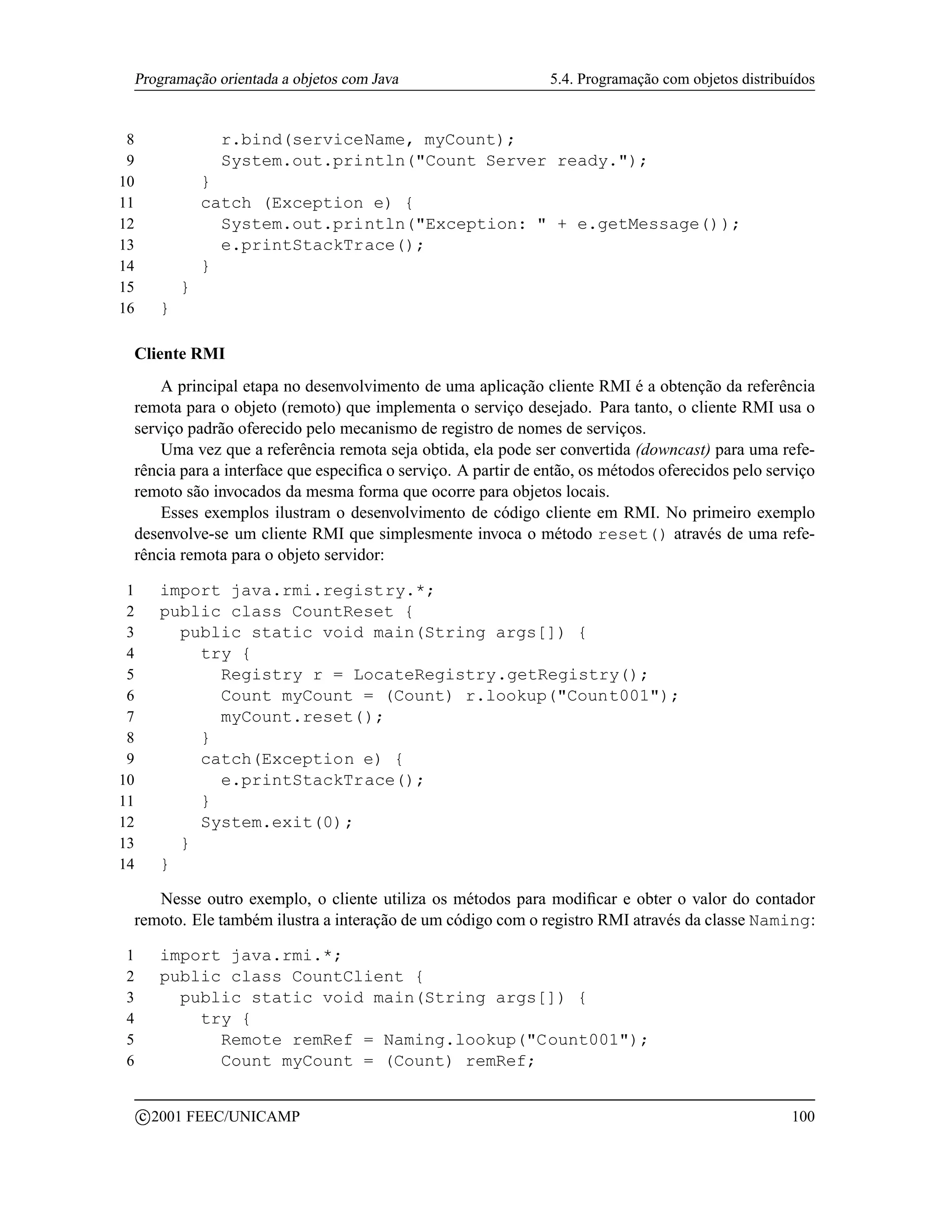 Programação orientada a objetos com Java                      5.4. Programação com objetos distribuídos


 8                  r.bind(serviceName, myCount);
 9                  System.out.println(Count Server ready.);
10                 }
11                 catch (Exception e) {
12                   System.out.println(Exception:  + e.getMessage());
13                   e.printStackTrace();
14                 }
15             }
16         }

    Cliente RMI
        A principal etapa no desenvolvimento de uma aplicação cliente RMI é a obtenção da referência
    remota para o objeto (remoto) que implementa o serviço desejado. Para tanto, o cliente RMI usa o
    serviço padrão oferecido pelo mecanismo de registro de nomes de serviços.
        Uma vez que a referência remota seja obtida, ela pode ser convertida (downcast) para uma refe-
    rência para a interface que especiﬁca o serviço. A partir de então, os métodos oferecidos pelo serviço
    remoto são invocados da mesma forma que ocorre para objetos locais.
        Esses exemplos ilustram o desenvolvimento de código cliente em RMI. No primeiro exemplo
    desenvolve-se um cliente RMI que simplesmente invoca o método reset() através de uma refe-
    rência remota para o objeto servidor:

 1         import java.rmi.registry.*;
 2         public class CountReset {
 3           public static void main(String args[]) {
 4             try {
 5               Registry r = LocateRegistry.getRegistry();
 6               Count myCount = (Count) r.lookup(Count001);
 7               myCount.reset();
 8             }
 9             catch(Exception e) {
10               e.printStackTrace();
11             }
12             System.exit(0);
13           }
14         }

       Nesse outro exemplo, o cliente utiliza os métodos para modiﬁcar e obter o valor do contador
    remoto. Ele também ilustra a interação de um código com o registro RMI através da classe Naming:

1          import java.rmi.*;
2          public class CountClient {
3            public static void main(String args[]) {
4              try {
5                Remote remRef = Naming.lookup(Count001);
6                Count myCount = (Count) remRef;

         c 2001 FEEC/UNICAMP                                                                           100
 