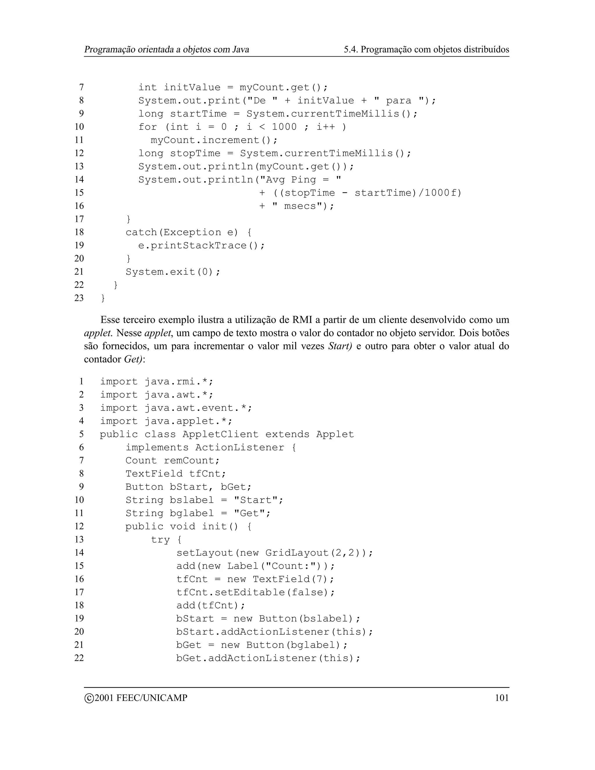 Programação orientada a objetos com Java                   5.4. Programação com objetos distribuídos


 7                  int initValue = myCount.get();
 8                  System.out.print(De  + initValue +  para );
 9                  long startTime = System.currentTimeMillis();
10                  for (int i = 0 ; i  1000 ; i++ )
11                    myCount.increment();
12                  long stopTime = System.currentTimeMillis();
13                  System.out.println(myCount.get());
14                  System.out.println(Avg Ping = 
15                                     + ((stopTime - startTime)/1000f)
16                                     +  msecs);
17                 }
18                 catch(Exception e) {
19                   e.printStackTrace();
20                 }
21                 System.exit(0);
22             }
23         }

     Esse terceiro exemplo ilustra a utilização de RMI a partir de um cliente desenvolvido como um
 applet. Nesse applet, um campo de texto mostra o valor do contador no objeto servidor. Dois botões
 são fornecidos, um para incrementar o valor mil vezes Start) e outro para obter o valor atual do
 contador Get):

 1         import java.rmi.*;
 2         import java.awt.*;
 3         import java.awt.event.*;
 4         import java.applet.*;
 5         public class AppletClient extends Applet
 6             implements ActionListener {
 7             Count remCount;
 8             TextField tfCnt;
 9             Button bStart, bGet;
10             String bslabel = Start;
11             String bglabel = Get;
12             public void init() {
13                 try {
14                     setLayout(new GridLayout(2,2));
15                     add(new Label(Count:));
16                     tfCnt = new TextField(7);
17                     tfCnt.setEditable(false);
18                     add(tfCnt);
19                     bStart = new Button(bslabel);
20                     bStart.addActionListener(this);
21                     bGet = new Button(bglabel);
22                     bGet.addActionListener(this);


         c 2001 FEEC/UNICAMP                                                                     101
 