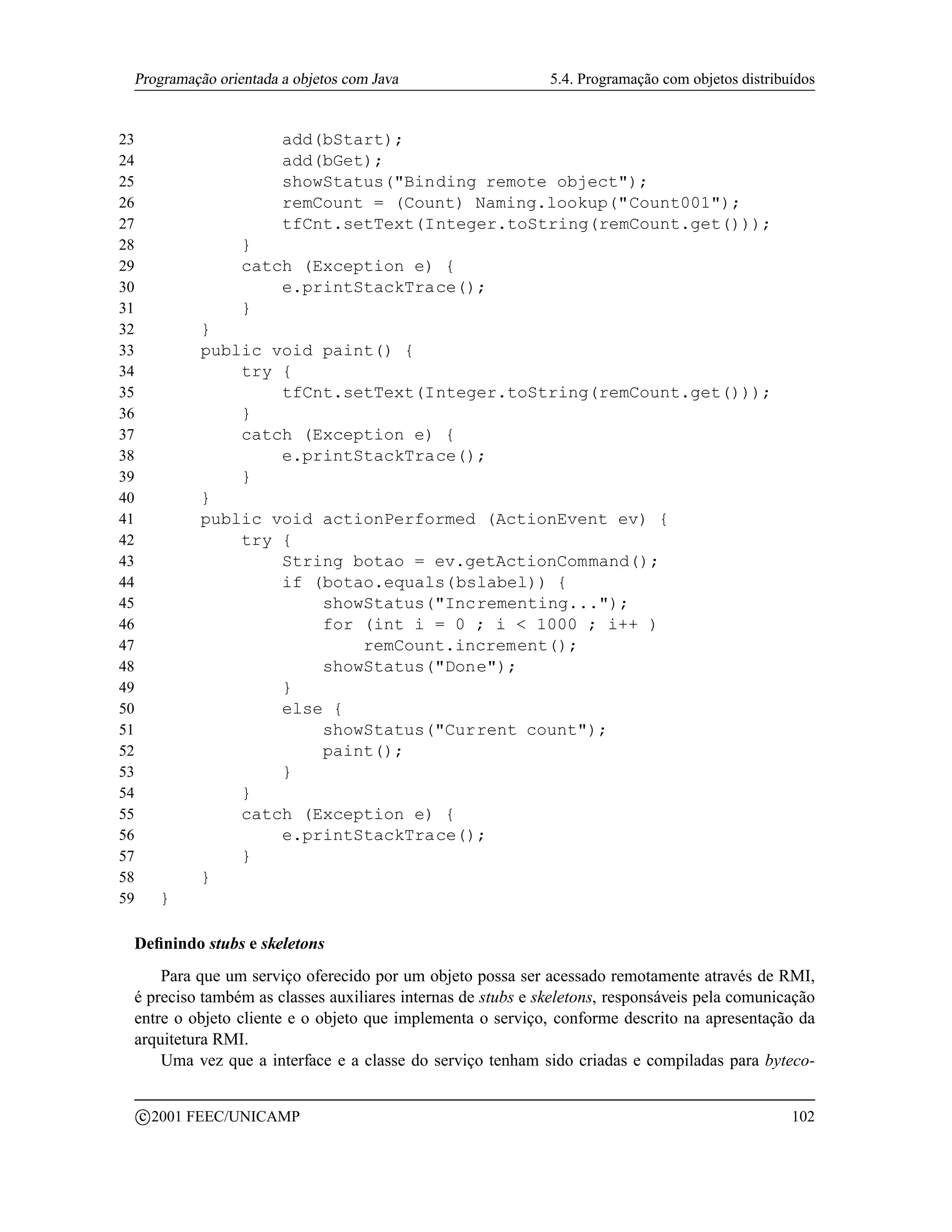 Programação orientada a objetos com Java                    5.4. Programação com objetos distribuídos


23                       add(bStart);
24                       add(bGet);
25                       showStatus(Binding remote object);
26                       remCount = (Count) Naming.lookup(Count001);
27                       tfCnt.setText(Integer.toString(remCount.get()));
28                   }
29                   catch (Exception e) {
30                       e.printStackTrace();
31                   }
32              }
33              public void paint() {
34                  try {
35                      tfCnt.setText(Integer.toString(remCount.get()));
36                  }
37                  catch (Exception e) {
38                      e.printStackTrace();
39                  }
40              }
41              public void actionPerformed (ActionEvent ev) {
42                  try {
43                      String botao = ev.getActionCommand();
44                      if (botao.equals(bslabel)) {
45                          showStatus(Incrementing...);
46                          for (int i = 0 ; i  1000 ; i++ )
47                              remCount.increment();
48                          showStatus(Done);
49                      }
50                      else {
51                          showStatus(Current count);
52                          paint();
53                      }
54                  }
55                  catch (Exception e) {
56                      e.printStackTrace();
57                  }
58              }
59         }

 Deﬁnindo stubs e skeletons
     Para que um serviço oferecido por um objeto possa ser acessado remotamente através de RMI,
 é preciso também as classes auxiliares internas de stubs e skeletons, responsáveis pela comunicação
 entre o objeto cliente e o objeto que implementa o serviço, conforme descrito na apresentação da
 arquitetura RMI.
     Uma vez que a interface e a classe do serviço tenham sido criadas e compiladas para byteco-

         c 2001 FEEC/UNICAMP                                                                      102
 