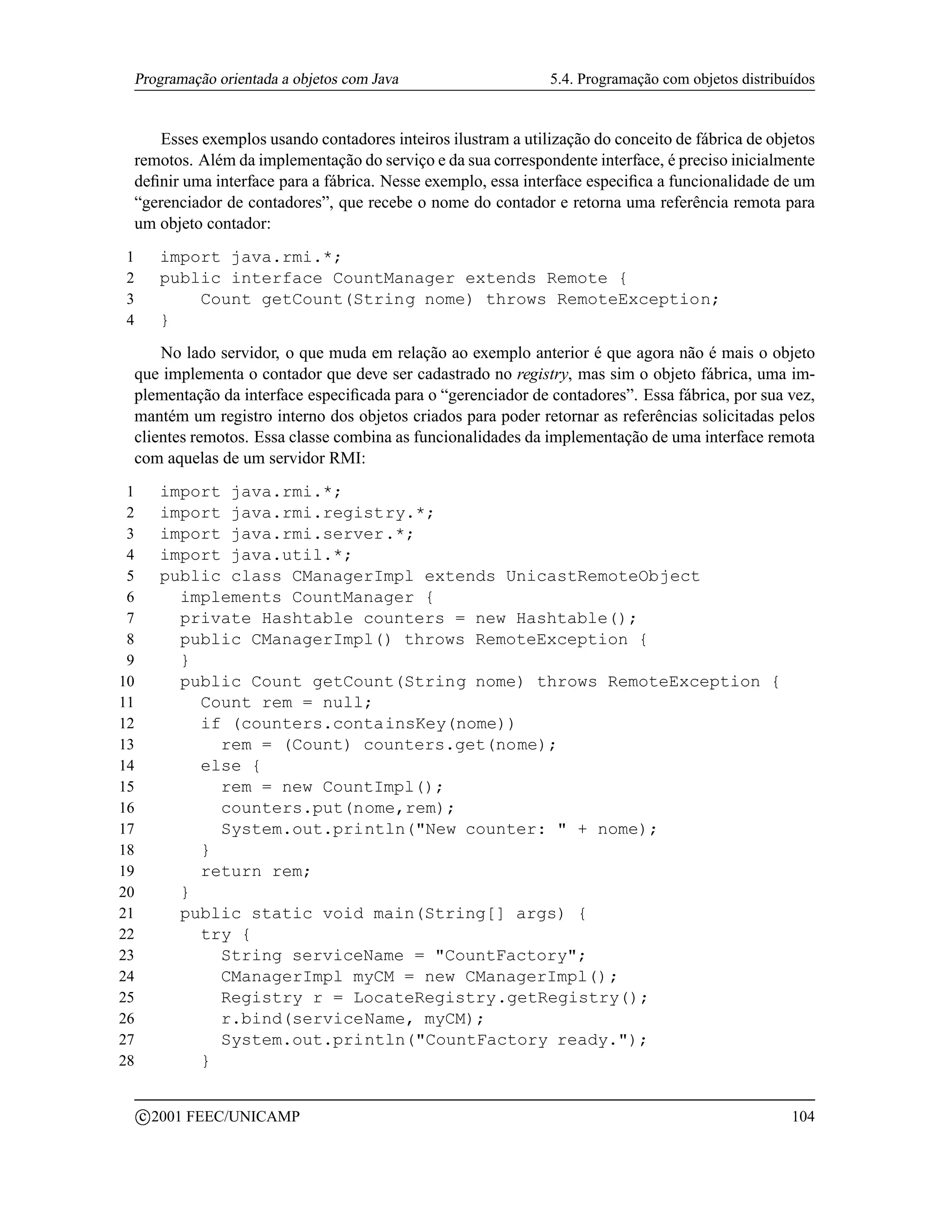 Programação orientada a objetos com Java                     5.4. Programação com objetos distribuídos


       Esses exemplos usando contadores inteiros ilustram a utilização do conceito de fábrica de objetos
    remotos. Além da implementação do serviço e da sua correspondente interface, é preciso inicialmente
    deﬁnir uma interface para a fábrica. Nesse exemplo, essa interface especiﬁca a funcionalidade de um
    “gerenciador de contadores”, que recebe o nome do contador e retorna uma referência remota para
    um objeto contador:
1          import java.rmi.*;
2          public interface CountManager extends Remote {
3              Count getCount(String nome) throws RemoteException;
4          }
        No lado servidor, o que muda em relação ao exemplo anterior é que agora não é mais o objeto
    que implementa o contador que deve ser cadastrado no registry, mas sim o objeto fábrica, uma im-
    plementação da interface especiﬁcada para o “gerenciador de contadores”. Essa fábrica, por sua vez,
    mantém um registro interno dos objetos criados para poder retornar as referências solicitadas pelos
    clientes remotos. Essa classe combina as funcionalidades da implementação de uma interface remota
    com aquelas de um servidor RMI:
 1         import java.rmi.*;
 2         import java.rmi.registry.*;
 3         import java.rmi.server.*;
 4         import java.util.*;
 5         public class CManagerImpl extends UnicastRemoteObject
 6           implements CountManager {
 7           private Hashtable counters = new Hashtable();
 8           public CManagerImpl() throws RemoteException {
 9           }
10           public Count getCount(String nome) throws RemoteException {
11             Count rem = null;
12             if (counters.containsKey(nome))
13               rem = (Count) counters.get(nome);
14             else {
15               rem = new CountImpl();
16               counters.put(nome,rem);
17               System.out.println(New counter:  + nome);
18             }
19             return rem;
20           }
21           public static void main(String[] args) {
22             try {
23               String serviceName = CountFactory;
24               CManagerImpl myCM = new CManagerImpl();
25               Registry r = LocateRegistry.getRegistry();
26               r.bind(serviceName, myCM);
27               System.out.println(CountFactory ready.);
28             }

         c 2001 FEEC/UNICAMP                                                                          104
 