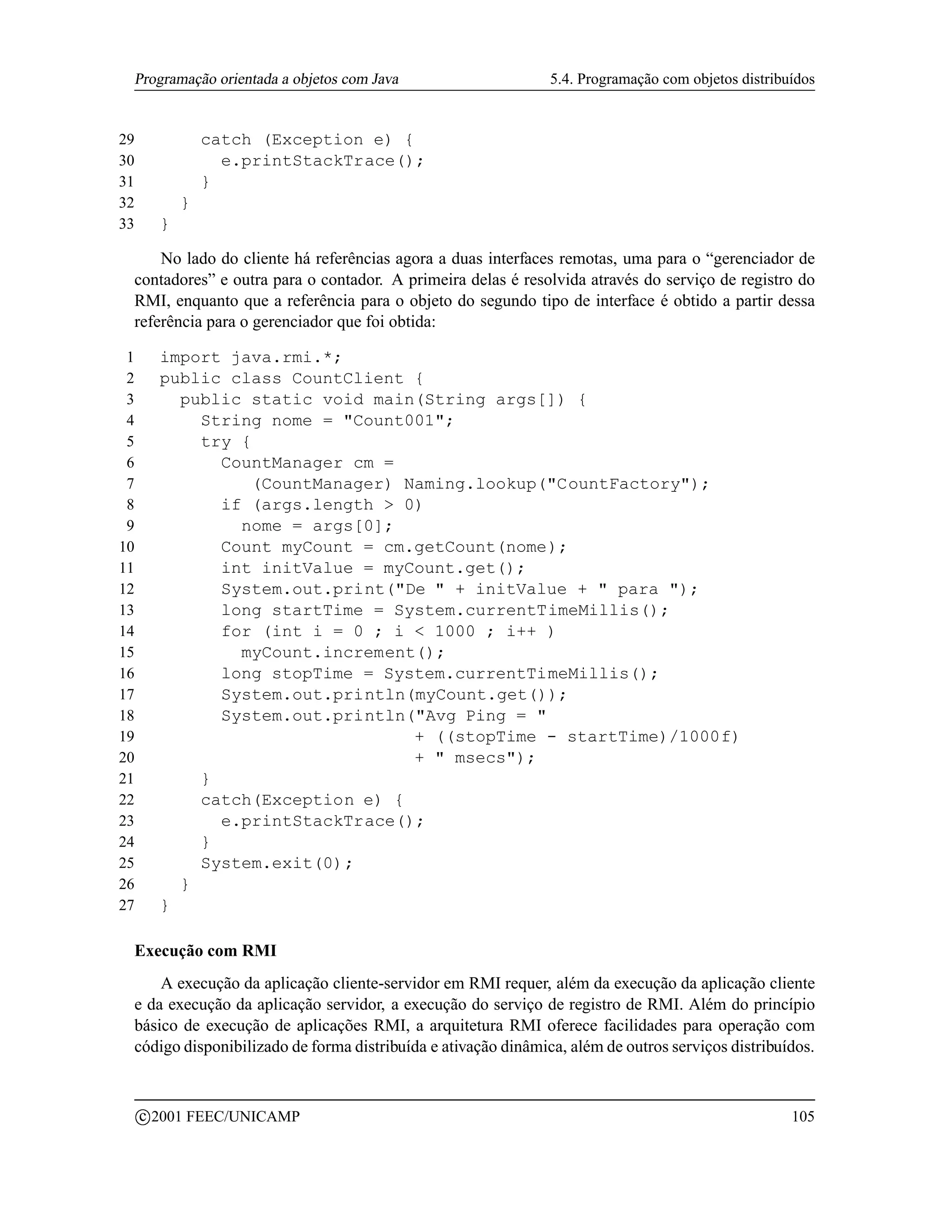 Programação orientada a objetos com Java                          5.4. Programação com objetos distribuídos


29                 catch (Exception e) {
30                   e.printStackTrace();
31                 }
32             }
33         }

     No lado do cliente há referências agora a duas interfaces remotas, uma para o “gerenciador de
 contadores” e outra para o contador. A primeira delas é resolvida através do serviço de registro do
 RMI, enquanto que a referência para o objeto do segundo tipo de interface é obtido a partir dessa
 referência para o gerenciador que foi obtida:

 1         import java.rmi.*;
 2         public class CountClient {
 3           public static void main(String args[]) {
 4             String nome = Count001;
 5             try {
 6               CountManager cm =
 7                  (CountManager) Naming.lookup(CountFactory);
 8               if (args.length  0)
 9                 nome = args[0];
10               Count myCount = cm.getCount(nome);
11               int initValue = myCount.get();
12               System.out.print(De  + initValue +  para );
13               long startTime = System.currentTimeMillis();
14               for (int i = 0 ; i  1000 ; i++ )
15                 myCount.increment();
16               long stopTime = System.currentTimeMillis();
17               System.out.println(myCount.get());
18               System.out.println(Avg Ping = 
19                                  + ((stopTime - startTime)/1000f)
20                                  +  msecs);
21             }
22             catch(Exception e) {
23               e.printStackTrace();
24             }
25             System.exit(0);
26           }
27         }

     Execução com RMI
         A execução da aplicação cliente-servidor em RMI requer, além da execução da aplicação cliente
     e da execução da aplicação servidor, a execução do serviço de registro de RMI. Além do princípio
     básico de execução de aplicações RMI, a arquitetura RMI oferece facilidades para operação com
     código disponibilizado de forma distribuída e ativação dinâmica, além de outros serviços distribuídos.


         c 2001 FEEC/UNICAMP                                                                            105
 