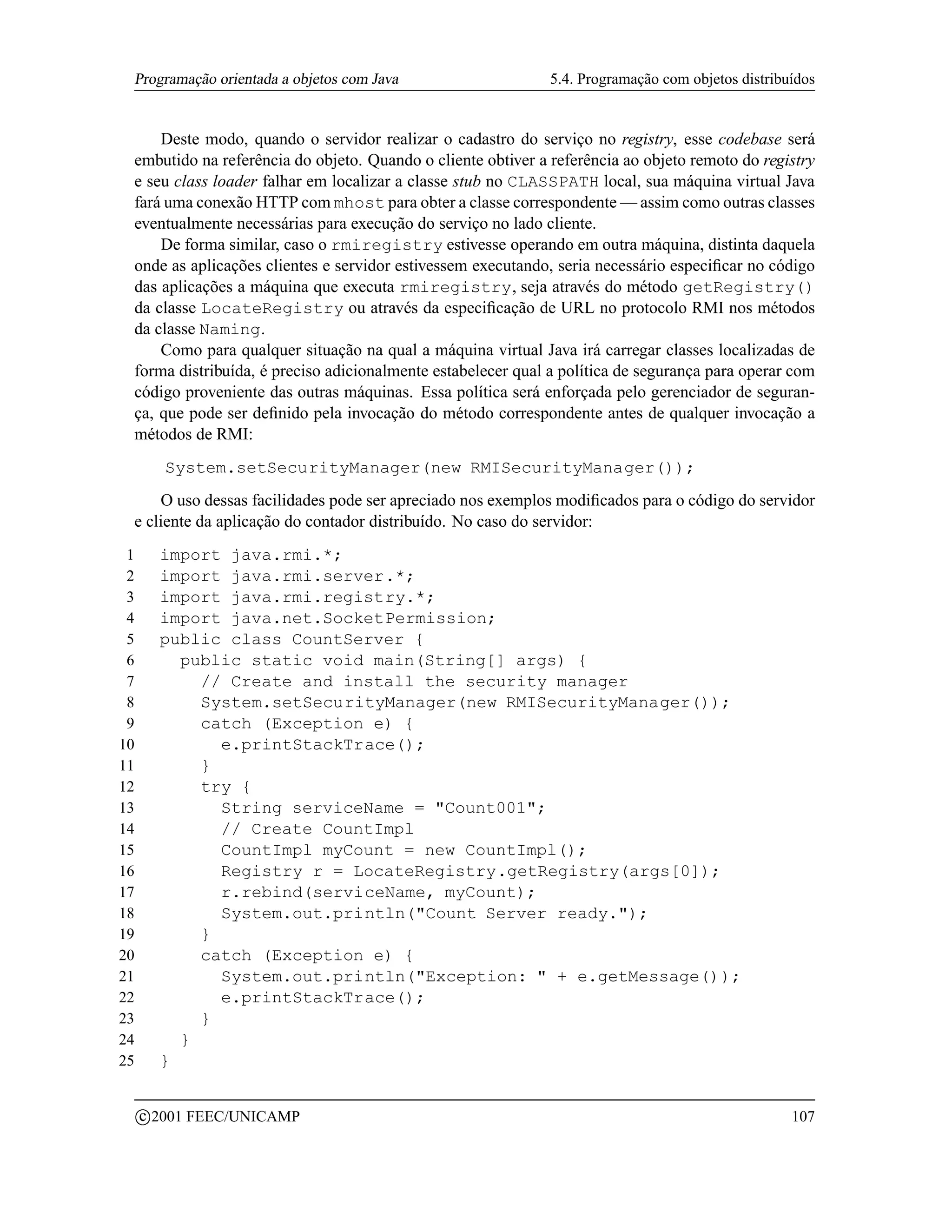 Programação orientada a objetos com Java                     5.4. Programação com objetos distribuídos


     Deste modo, quando o servidor realizar o cadastro do serviço no registry, esse codebase será
 embutido na referência do objeto. Quando o cliente obtiver a referência ao objeto remoto do registry
 e seu class loader falhar em localizar a classe stub no CLASSPATH local, sua máquina virtual Java
 fará uma conexão HTTP com mhost para obter a classe correspondente — assim como outras classes
 eventualmente necessárias para execução do serviço no lado cliente.
     De forma similar, caso o rmiregistry estivesse operando em outra máquina, distinta daquela
 onde as aplicações clientes e servidor estivessem executando, seria necessário especiﬁcar no código
 das aplicações a máquina que executa rmiregistry, seja através do método getRegistry()
 da classe LocateRegistry ou através da especiﬁcação de URL no protocolo RMI nos métodos
 da classe Naming.
     Como para qualquer situação na qual a máquina virtual Java irá carregar classes localizadas de
 forma distribuída, é preciso adicionalmente estabelecer qual a política de segurança para operar com
 código proveniente das outras máquinas. Essa política será enforçada pelo gerenciador de seguran-
 ça, que pode ser deﬁnido pela invocação do método correspondente antes de qualquer invocação a
 métodos de RMI:
            System.setSecurityManager(new RMISecurityManager());
     O uso dessas facilidades pode ser apreciado nos exemplos modiﬁcados para o código do servidor
 e cliente da aplicação do contador distribuído. No caso do servidor:
 1         import java.rmi.*;
 2         import java.rmi.server.*;
 3         import java.rmi.registry.*;
 4         import java.net.SocketPermission;
 5         public class CountServer {
 6           public static void main(String[] args) {
 7             // Create and install the security manager
 8             System.setSecurityManager(new RMISecurityManager());
 9             catch (Exception e) {
10               e.printStackTrace();
11             }
12             try {
13               String serviceName = Count001;
14               // Create CountImpl
15               CountImpl myCount = new CountImpl();
16               Registry r = LocateRegistry.getRegistry(args[0]);
17               r.rebind(serviceName, myCount);
18               System.out.println(Count Server ready.);
19             }
20             catch (Exception e) {
21               System.out.println(Exception:  + e.getMessage());
22               e.printStackTrace();
23             }
24           }
25         }

         c 2001 FEEC/UNICAMP                                                                       107
 