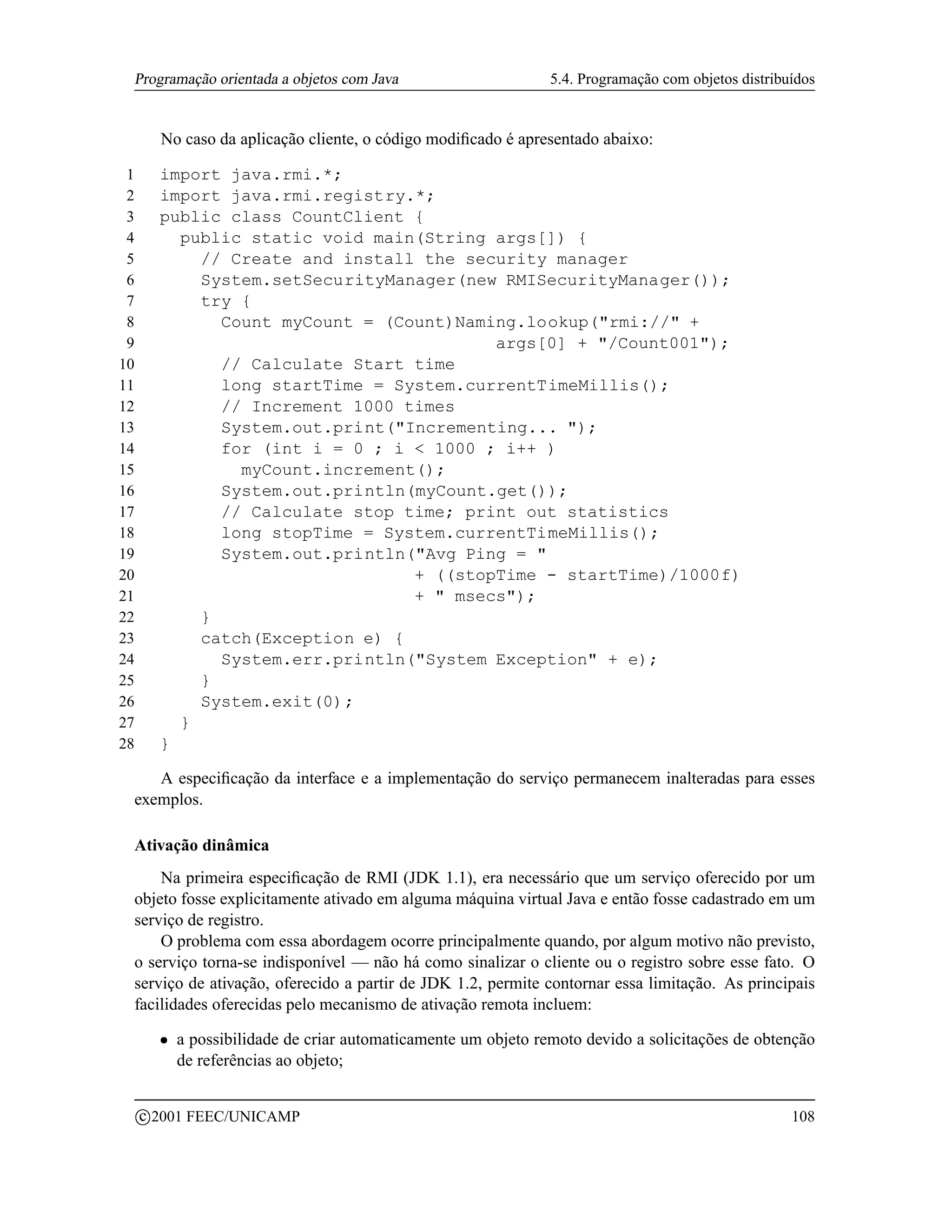 Programação orientada a objetos com Java                             5.4. Programação com objetos distribuídos


               No caso da aplicação cliente, o código modiﬁcado é apresentado abaixo:

 1         import java.rmi.*;
 2         import java.rmi.registry.*;
 3         public class CountClient {
 4           public static void main(String args[]) {
 5             // Create and install the security manager
 6             System.setSecurityManager(new RMISecurityManager());
 7             try {
 8               Count myCount = (Count)Naming.lookup(rmi:// +
 9                                          args[0] + /Count001);
10               // Calculate Start time
11               long startTime = System.currentTimeMillis();
12               // Increment 1000 times
13               System.out.print(Incrementing... );
14               for (int i = 0 ; i  1000 ; i++ )
15                 myCount.increment();
16               System.out.println(myCount.get());
17               // Calculate stop time; print out statistics
18               long stopTime = System.currentTimeMillis();
19               System.out.println(Avg Ping = 
20                                  + ((stopTime - startTime)/1000f)
21                                  +  msecs);
22             }
23             catch(Exception e) {
24               System.err.println(System Exception + e);
25             }
26             System.exit(0);
27           }
28         }

    A especiﬁcação da interface e a implementação do serviço permanecem inalteradas para esses
 exemplos.

 Ativação dinâmica
     Na primeira especiﬁcação de RMI (JDK 1.1), era necessário que um serviço oferecido por um
 objeto fosse explicitamente ativado em alguma máquina virtual Java e então fosse cadastrado em um
 serviço de registro.
     O problema com essa abordagem ocorre principalmente quando, por algum motivo não previsto,
 o serviço torna-se indisponível — não há como sinalizar o cliente ou o registro sobre esse fato. O
 serviço de ativação, oferecido a partir de JDK 1.2, permite contornar essa limitação. As principais
 facilidades oferecidas pelo mecanismo de ativação remota incluem:
           ¡     a possibilidade de criar automaticamente um objeto remoto devido a solicitações de obtenção
                 de referências ao objeto;

         c 2001 FEEC/UNICAMP                                                                               108
 