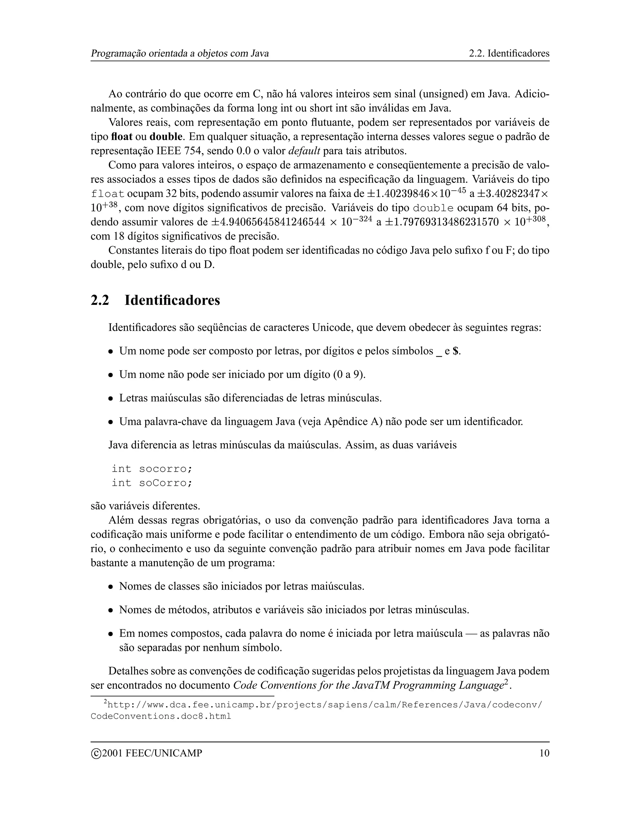 Programação orientada a objetos com Java                                                         2.2. Identiﬁcadores


    Ao contrário do que ocorre em C, não há valores inteiros sem sinal (unsigned) em Java. Adicio-
nalmente, as combinações da forma long int ou short int são inválidas em Java.
    Valores reais, com representação em ponto ﬂutuante, podem ser representados por variáveis de
tipo ﬂoat ou double. Em qualquer situação, a representação interna desses valores segue o padrão de
representação IEEE 754, sendo 0.0 o valor default para tais atributos.
    Como para valores inteiros, o espaço de armazenamento e conseqüentemente a precisão de valo-
res associados a esses tipos de dados são deﬁnidos na especiﬁcação da linguagem. Variáveis do tipo
float ocupam 32 bits, podendo assumir valores na faixa de                          a
                                                                          21¨§$)¢ ($! ¨§¦¤¢
                                                                          0 §© ¥  '% # ©£  §© ¥£
      , com nove dígitos signiﬁcativos de precisão. Variáveis do tipo double ocupam 64 bits, po-
    75£
    64 3 ©
dendo assumir valores de                                       a
                                     7753 QCBPBP¦¦I0¦H¢ G7E# DCB@98¢     ,
                                     6R4 ©£  ©0 A£     §£   0  ¥£ %F4 ©£  § §A  §£ § A § A  © § ¥ §
com 18 dígitos signiﬁcativos de precisão.
    Constantes literais do tipo ﬂoat podem ser identiﬁcadas no código Java pelo suﬁxo f ou F; do tipo
double, pelo suﬁxo d ou D.


2.2               Identiﬁcadores
               Identiﬁcadores são seqüências de caracteres Unicode, que devem obedecer às seguintes regras:
           ¡     Um nome pode ser composto por letras, por dígitos e pelos símbolos _ e $.
           ¡     Um nome não pode ser iniciado por um dígito (0 a 9).
           ¡     Letras maiúsculas são diferenciadas de letras minúsculas.
           ¡     Uma palavra-chave da linguagem Java (veja Apêndice A) não pode ser um identiﬁcador.

               Java diferencia as letras minúsculas da maiúsculas. Assim, as duas variáveis

               int socorro;
               int soCorro;

são variáveis diferentes.
     Além dessas regras obrigatórias, o uso da convenção padrão para identiﬁcadores Java torna a
codiﬁcação mais uniforme e pode facilitar o entendimento de um código. Embora não seja obrigató-
rio, o conhecimento e uso da seguinte convenção padrão para atribuir nomes em Java pode facilitar
bastante a manutenção de um programa:
           ¡     Nomes de classes são iniciados por letras maiúsculas.
           ¡     Nomes de métodos, atributos e variáveis são iniciados por letras minúsculas.
           ¡     Em nomes compostos, cada palavra do nome é iniciada por letra maiúscula — as palavras não
                 são separadas por nenhum símbolo.

    Detalhes sobre as convenções de codiﬁcação sugeridas pelos projetistas da linguagem Java podem
ser encontrados no documento Code Conventions for the JavaTM Programming Language2 .
       2
   http://www.dca.fee.unicamp.br/projects/sapiens/calm/References/Java/codeconv/
CodeConventions.doc8.html


    c 2001 FEEC/UNICAMP                                                                                           10
 