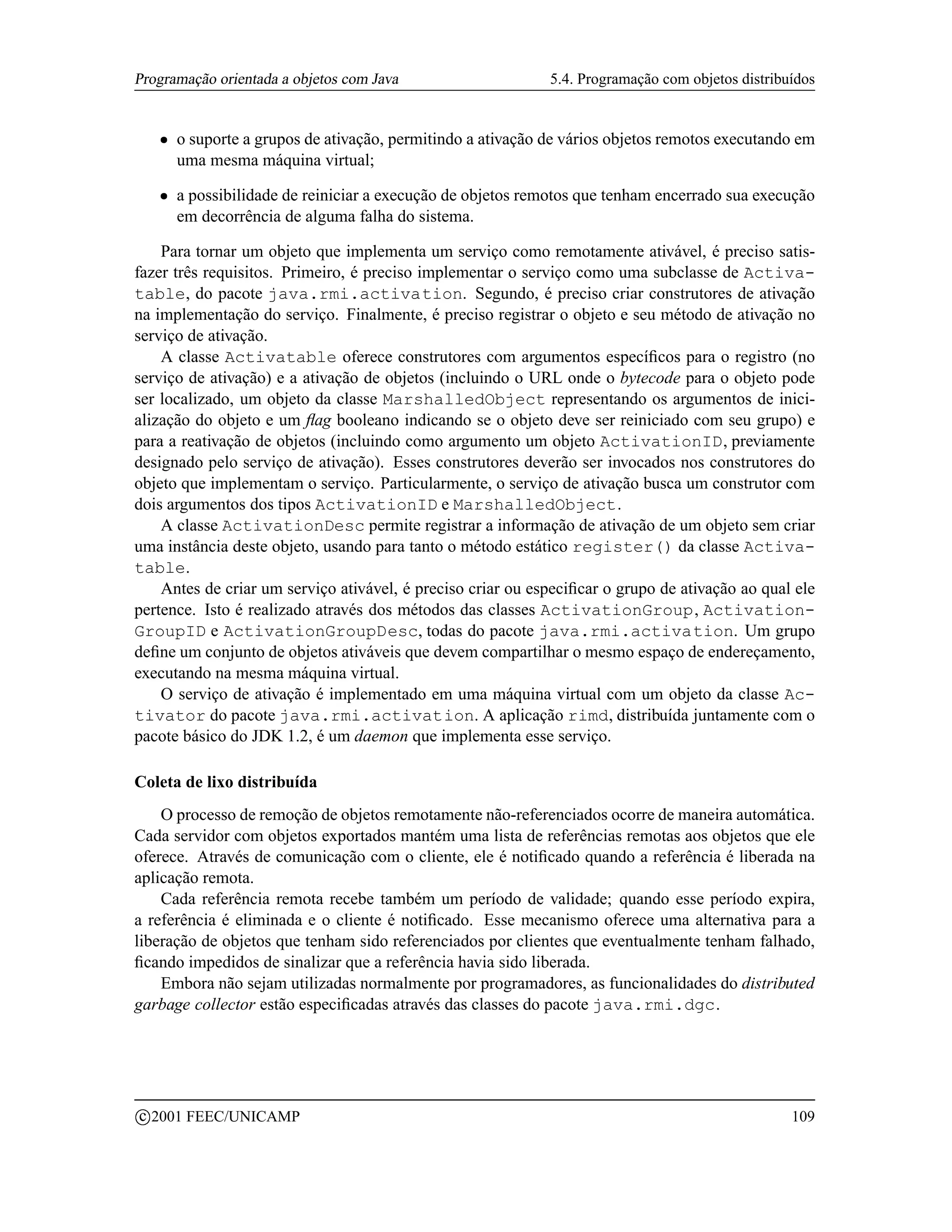 Programação orientada a objetos com Java                        5.4. Programação com objetos distribuídos


      ¡   o suporte a grupos de ativação, permitindo a ativação de vários objetos remotos executando em
          uma mesma máquina virtual;
      ¡   a possibilidade de reiniciar a execução de objetos remotos que tenham encerrado sua execução
          em decorrência de alguma falha do sistema.

    Para tornar um objeto que implementa um serviço como remotamente ativável, é preciso satis-
fazer três requisitos. Primeiro, é preciso implementar o serviço como uma subclasse de Activa-
table, do pacote java.rmi.activation. Segundo, é preciso criar construtores de ativação
na implementação do serviço. Finalmente, é preciso registrar o objeto e seu método de ativação no
serviço de ativação.
    A classe Activatable oferece construtores com argumentos especíﬁcos para o registro (no
serviço de ativação) e a ativação de objetos (incluindo o URL onde o bytecode para o objeto pode
ser localizado, um objeto da classe MarshalledObject representando os argumentos de inici-
alização do objeto e um ﬂag booleano indicando se o objeto deve ser reiniciado com seu grupo) e
para a reativação de objetos (incluindo como argumento um objeto ActivationID, previamente
designado pelo serviço de ativação). Esses construtores deverão ser invocados nos construtores do
objeto que implementam o serviço. Particularmente, o serviço de ativação busca um construtor com
dois argumentos dos tipos ActivationID e MarshalledObject.
    A classe ActivationDesc permite registrar a informação de ativação de um objeto sem criar
uma instância deste objeto, usando para tanto o método estático register() da classe Activa-
table.
    Antes de criar um serviço ativável, é preciso criar ou especiﬁcar o grupo de ativação ao qual ele
pertence. Isto é realizado através dos métodos das classes ActivationGroup, Activation-
GroupID e ActivationGroupDesc, todas do pacote java.rmi.activation. Um grupo
deﬁne um conjunto de objetos ativáveis que devem compartilhar o mesmo espaço de endereçamento,
executando na mesma máquina virtual.
    O serviço de ativação é implementado em uma máquina virtual com um objeto da classe Ac-
tivator do pacote java.rmi.activation. A aplicação rimd, distribuída juntamente com o
pacote básico do JDK 1.2, é um daemon que implementa esse serviço.

Coleta de lixo distribuída
    O processo de remoção de objetos remotamente não-referenciados ocorre de maneira automática.
Cada servidor com objetos exportados mantém uma lista de referências remotas aos objetos que ele
oferece. Através de comunicação com o cliente, ele é notiﬁcado quando a referência é liberada na
aplicação remota.
    Cada referência remota recebe também um período de validade; quando esse período expira,
a referência é eliminada e o cliente é notiﬁcado. Esse mecanismo oferece uma alternativa para a
liberação de objetos que tenham sido referenciados por clientes que eventualmente tenham falhado,
ﬁcando impedidos de sinalizar que a referência havia sido liberada.
    Embora não sejam utilizadas normalmente por programadores, as funcionalidades do distributed
garbage collector estão especiﬁcadas através das classes do pacote java.rmi.dgc.




    c 2001 FEEC/UNICAMP                                                                              109
 