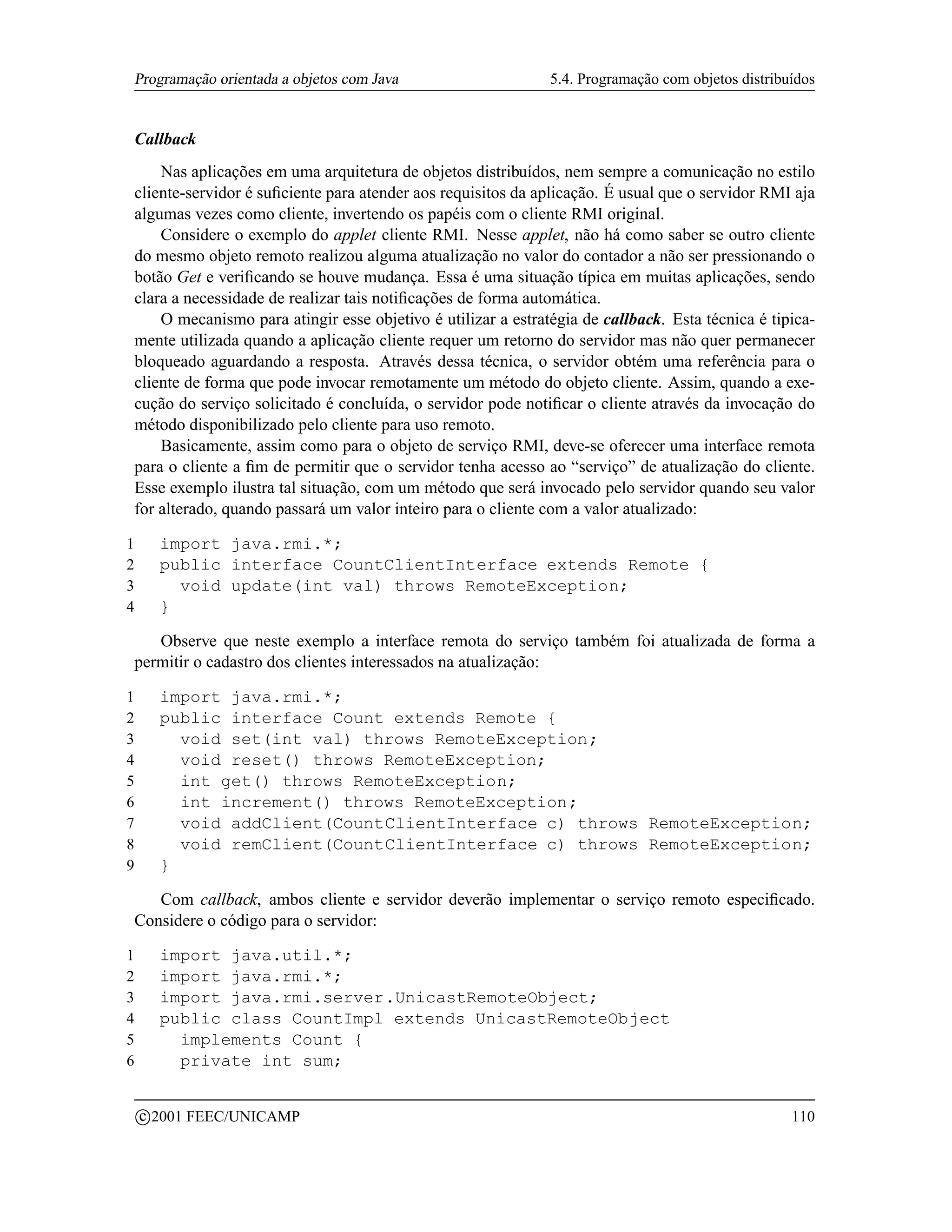 Programação orientada a objetos com Java                      5.4. Programação com objetos distribuídos


    Callback
        Nas aplicações em uma arquitetura de objetos distribuídos, nem sempre a comunicação no estilo
    cliente-servidor é suﬁciente para atender aos requisitos da aplicação. É usual que o servidor RMI aja
    algumas vezes como cliente, invertendo os papéis com o cliente RMI original.
        Considere o exemplo do applet cliente RMI. Nesse applet, não há como saber se outro cliente
    do mesmo objeto remoto realizou alguma atualização no valor do contador a não ser pressionando o
    botão Get e veriﬁcando se houve mudança. Essa é uma situação típica em muitas aplicações, sendo
    clara a necessidade de realizar tais notiﬁcações de forma automática.
        O mecanismo para atingir esse objetivo é utilizar a estratégia de callback. Esta técnica é tipica-
    mente utilizada quando a aplicação cliente requer um retorno do servidor mas não quer permanecer
    bloqueado aguardando a resposta. Através dessa técnica, o servidor obtém uma referência para o
    cliente de forma que pode invocar remotamente um método do objeto cliente. Assim, quando a exe-
    cução do serviço solicitado é concluída, o servidor pode notiﬁcar o cliente através da invocação do
    método disponibilizado pelo cliente para uso remoto.
        Basicamente, assim como para o objeto de serviço RMI, deve-se oferecer uma interface remota
    para o cliente a ﬁm de permitir que o servidor tenha acesso ao “serviço” de atualização do cliente.
    Esse exemplo ilustra tal situação, com um método que será invocado pelo servidor quando seu valor
    for alterado, quando passará um valor inteiro para o cliente com a valor atualizado:

1         import java.rmi.*;
2         public interface CountClientInterface extends Remote {
3           void update(int val) throws RemoteException;
4         }

       Observe que neste exemplo a interface remota do serviço também foi atualizada de forma a
    permitir o cadastro dos clientes interessados na atualização:

1         import java.rmi.*;
2         public interface Count extends Remote {
3           void set(int val) throws RemoteException;
4           void reset() throws RemoteException;
5           int get() throws RemoteException;
6           int increment() throws RemoteException;
7           void addClient(CountClientInterface c) throws RemoteException;
8           void remClient(CountClientInterface c) throws RemoteException;
9         }

       Com callback, ambos cliente e servidor deverão implementar o serviço remoto especiﬁcado.
    Considere o código para o servidor:

1         import java.util.*;
2         import java.rmi.*;
3         import java.rmi.server.UnicastRemoteObject;
4         public class CountImpl extends UnicastRemoteObject
5           implements Count {
6           private int sum;

        c 2001 FEEC/UNICAMP                                                                            110
 
