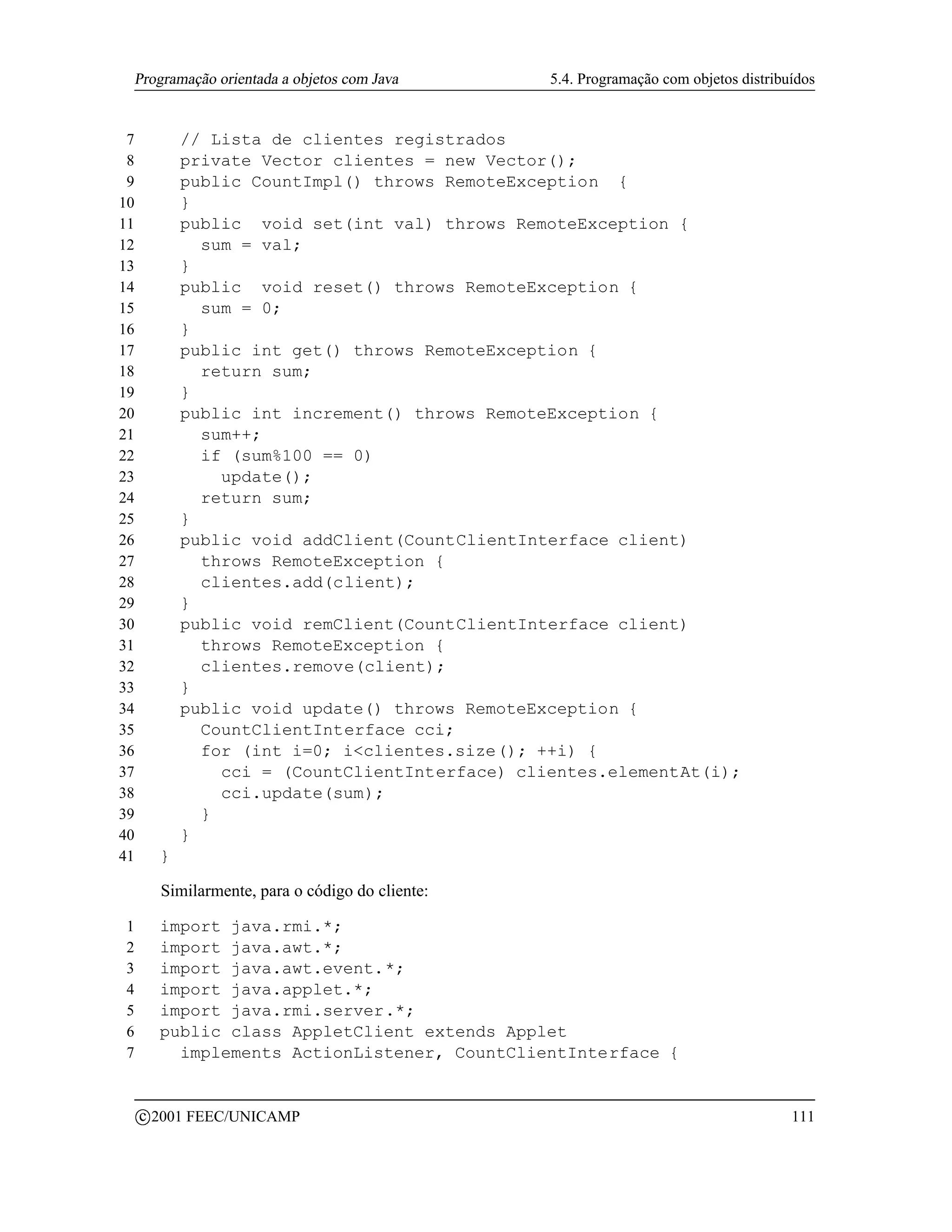 Programação orientada a objetos com Java         5.4. Programação com objetos distribuídos


 7             // Lista de clientes registrados
 8             private Vector clientes = new Vector();
 9             public CountImpl() throws RemoteException {
10             }
11             public void set(int val) throws RemoteException {
12               sum = val;
13             }
14             public void reset() throws RemoteException {
15               sum = 0;
16             }
17             public int get() throws RemoteException {
18               return sum;
19             }
20             public int increment() throws RemoteException {
21               sum++;
22               if (sum%100 == 0)
23                 update();
24               return sum;
25             }
26             public void addClient(CountClientInterface client)
27               throws RemoteException {
28               clientes.add(client);
29             }
30             public void remClient(CountClientInterface client)
31               throws RemoteException {
32               clientes.remove(client);
33             }
34             public void update() throws RemoteException {
35               CountClientInterface cci;
36               for (int i=0; iclientes.size(); ++i) {
37                 cci = (CountClientInterface) clientes.elementAt(i);
38                 cci.update(sum);
39               }
40             }
41         }

           Similarmente, para o código do cliente:

1          import java.rmi.*;
2          import java.awt.*;
3          import java.awt.event.*;
4          import java.applet.*;
5          import java.rmi.server.*;
6          public class AppletClient extends Applet
7            implements ActionListener, CountClientInterface {


         c 2001 FEEC/UNICAMP                                                              111
 
