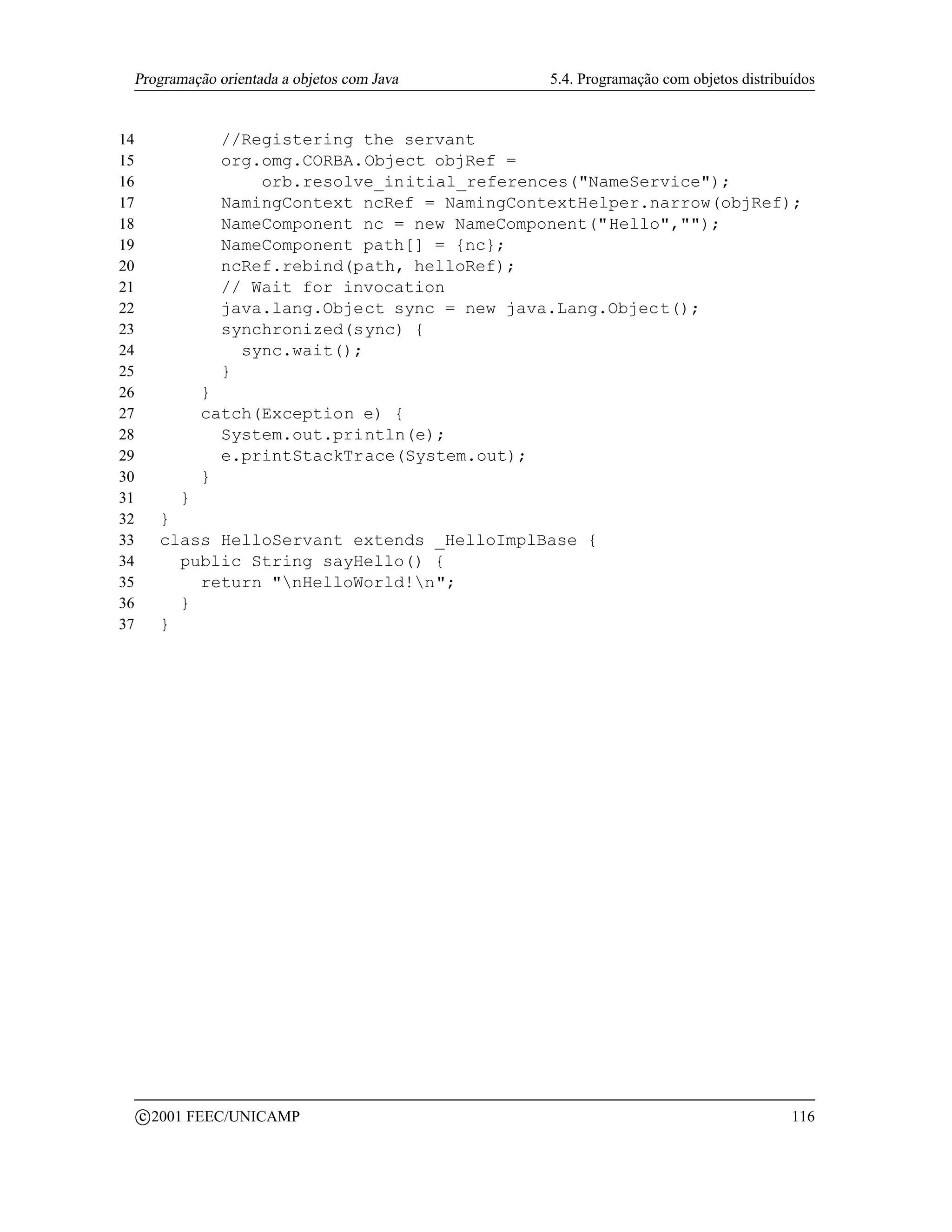 Programação orientada a objetos com Java           5.4. Programação com objetos distribuídos


14                //Registering the servant
15                org.omg.CORBA.Object objRef =
16                    orb.resolve_initial_references(NameService);
17                NamingContext ncRef = NamingContextHelper.narrow(objRef);
18                NameComponent nc = new NameComponent(Hello,);
19                NameComponent path[] = {nc};
20                ncRef.rebind(path, helloRef);
21                // Wait for invocation
22                java.lang.Object sync = new java.Lang.Object();
23                synchronized(sync) {
24                  sync.wait();
25                }
26               }
27               catch(Exception e) {
28                 System.out.println(e);
29                 e.printStackTrace(System.out);
30               }
31           }
32         }
33         class HelloServant extends _HelloImplBase {
34           public String sayHello() {
35             return nHelloWorld!n;
36           }
37         }




         c 2001 FEEC/UNICAMP                                                             116
 