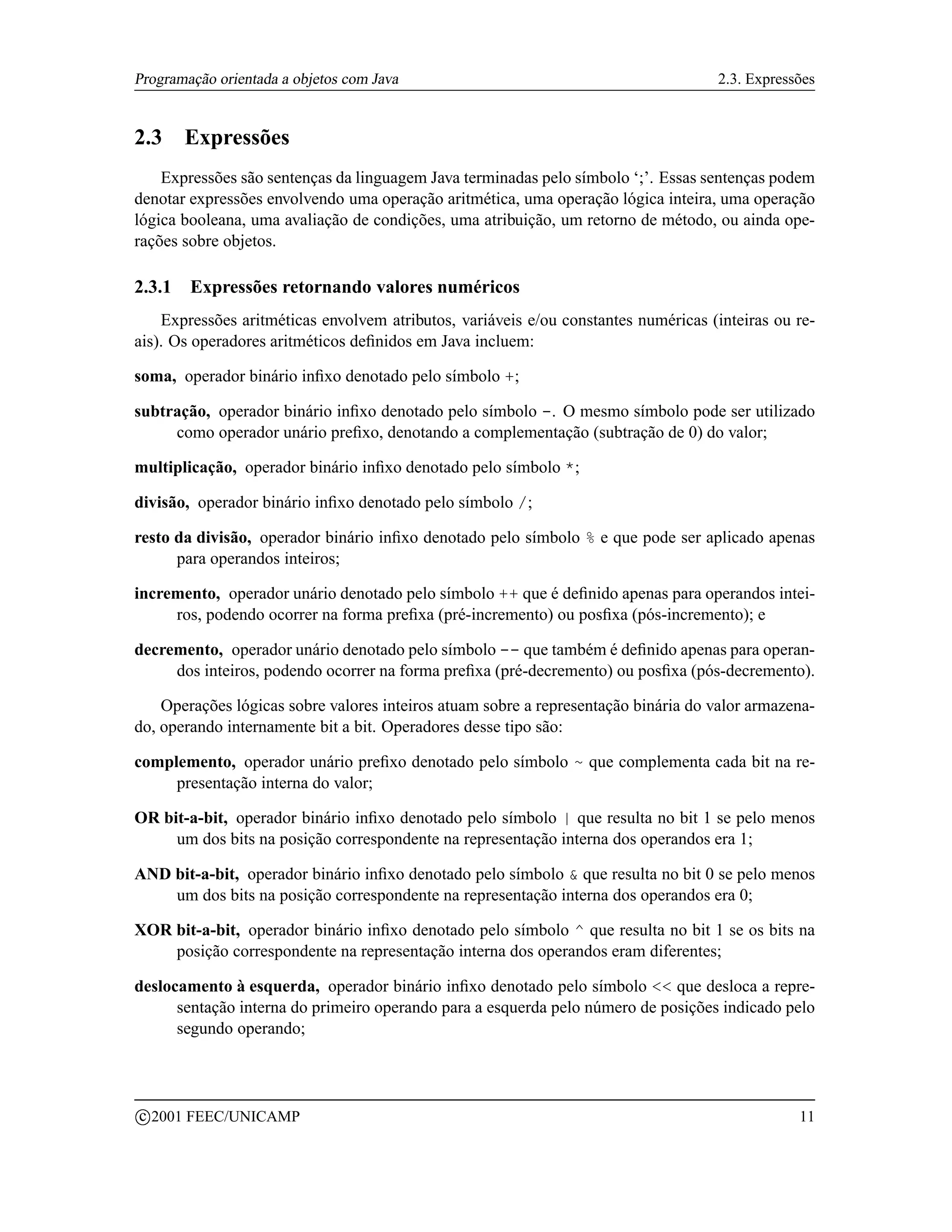Programação orientada a objetos com Java                                            2.3. Expressões


2.3      Expressões
    Expressões são sentenças da linguagem Java terminadas pelo símbolo ‘;’. Essas sentenças podem
denotar expressões envolvendo uma operação aritmética, uma operação lógica inteira, uma operação
lógica booleana, uma avaliação de condições, uma atribuição, um retorno de método, ou ainda ope-
rações sobre objetos.

2.3.1     Expressões retornando valores numéricos
    Expressões aritméticas envolvem atributos, variáveis e/ou constantes numéricas (inteiras ou re-
ais). Os operadores aritméticos deﬁnidos em Java incluem:

soma, operador binário inﬁxo denotado pelo símbolo +;

subtração, operador binário inﬁxo denotado pelo símbolo -. O mesmo símbolo pode ser utilizado
     como operador unário preﬁxo, denotando a complementação (subtração de 0) do valor;

multiplicação, operador binário inﬁxo denotado pelo símbolo *;

divisão, operador binário inﬁxo denotado pelo símbolo /;

resto da divisão, operador binário inﬁxo denotado pelo símbolo % e que pode ser aplicado apenas
      para operandos inteiros;

incremento, operador unário denotado pelo símbolo ++ que é deﬁnido apenas para operandos intei-
     ros, podendo ocorrer na forma preﬁxa (pré-incremento) ou posﬁxa (pós-incremento); e

decremento, operador unário denotado pelo símbolo -- que também é deﬁnido apenas para operan-
     dos inteiros, podendo ocorrer na forma preﬁxa (pré-decremento) ou posﬁxa (pós-decremento).

    Operações lógicas sobre valores inteiros atuam sobre a representação binária do valor armazena-
do, operando internamente bit a bit. Operadores desse tipo são:

complemento, operador unário preﬁxo denotado pelo símbolo ~ que complementa cada bit na re-
     presentação interna do valor;

OR bit-a-bit, operador binário inﬁxo denotado pelo símbolo | que resulta no bit 1 se pelo menos
     um dos bits na posição correspondente na representação interna dos operandos era 1;

AND bit-a-bit, operador binário inﬁxo denotado pelo símbolo  que resulta no bit 0 se pelo menos
    um dos bits na posição correspondente na representação interna dos operandos era 0;

XOR bit-a-bit, operador binário inﬁxo denotado pelo símbolo ^ que resulta no bit 1 se os bits na
    posição correspondente na representação interna dos operandos eram diferentes;

deslocamento à esquerda, operador binário inﬁxo denotado pelo símbolo  que desloca a repre-
      sentação interna do primeiro operando para a esquerda pelo número de posições indicado pelo
      segundo operando;



    c 2001 FEEC/UNICAMP                                                                         11
 
