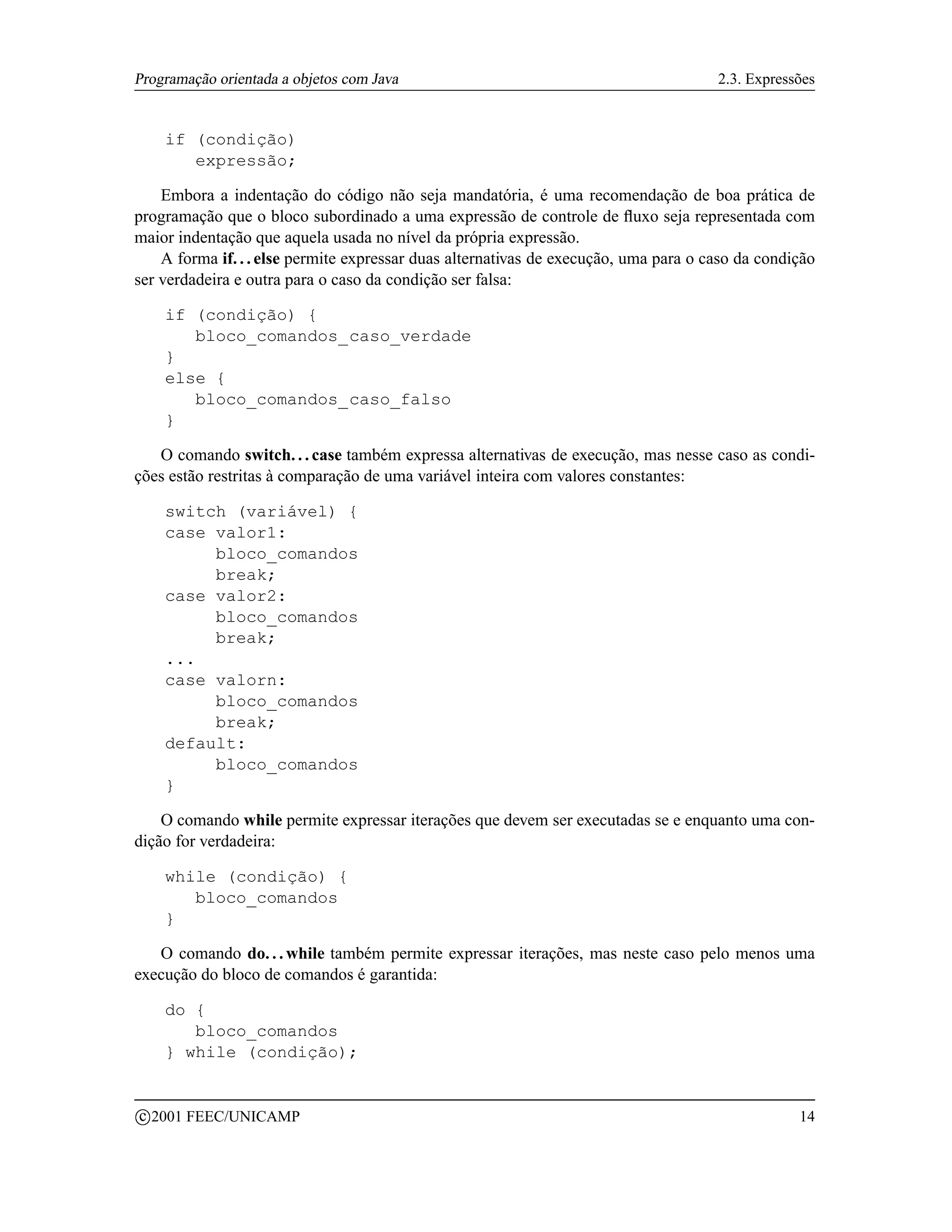 Programação orientada a objetos com Java                                              2.3. Expressões


       if (condição)
          expressão;

    Embora a indentação do código não seja mandatória, é uma recomendação de boa prática de
programação que o bloco subordinado a uma expressão de controle de ﬂuxo seja representada com
maior indentação que aquela usada no nível da própria expressão.
    A forma if. . . else permite expressar duas alternativas de execução, uma para o caso da condição
ser verdadeira e outra para o caso da condição ser falsa:

       if (condição) {
          bloco_comandos_caso_verdade
       }
       else {
          bloco_comandos_caso_falso
       }

   O comando switch. . . case também expressa alternativas de execução, mas nesse caso as condi-
ções estão restritas à comparação de uma variável inteira com valores constantes:

       switch (variável) {
       case valor1:
            bloco_comandos
            break;
       case valor2:
            bloco_comandos
            break;
       ...
       case valorn:
            bloco_comandos
            break;
       default:
            bloco_comandos
       }

    O comando while permite expressar iterações que devem ser executadas se e enquanto uma con-
dição for verdadeira:

       while (condição) {
          bloco_comandos
       }

   O comando do. . . while também permite expressar iterações, mas neste caso pelo menos uma
execução do bloco de comandos é garantida:

       do {
          bloco_comandos
       } while (condição);


    c 2001 FEEC/UNICAMP                                                                           14
 