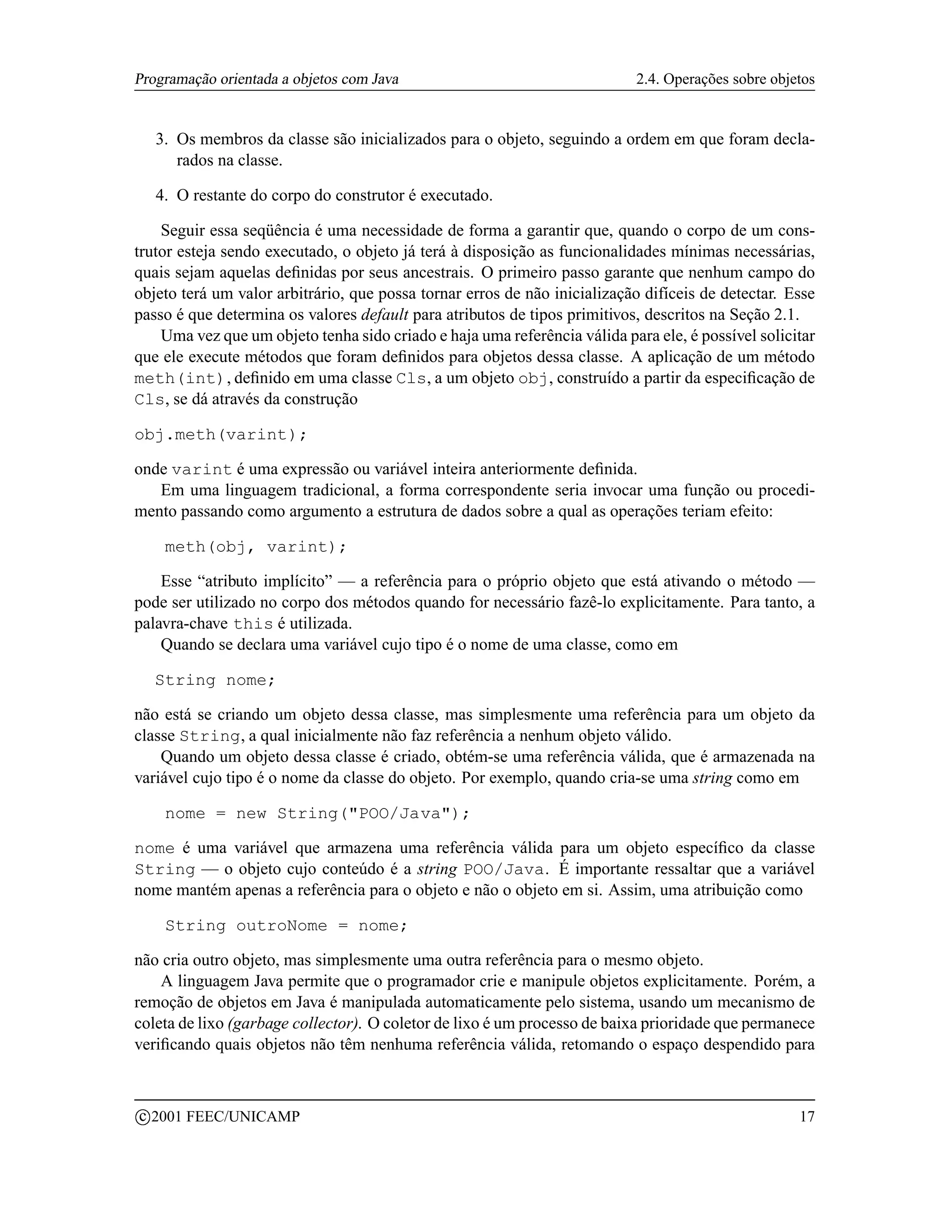 Programação orientada a objetos com Java                                   2.4. Operações sobre objetos


     3. Os membros da classe são inicializados para o objeto, seguindo a ordem em que foram decla-
        rados na classe.

     4. O restante do corpo do construtor é executado.

    Seguir essa seqüência é uma necessidade de forma a garantir que, quando o corpo de um cons-
trutor esteja sendo executado, o objeto já terá à disposição as funcionalidades mínimas necessárias,
quais sejam aquelas deﬁnidas por seus ancestrais. O primeiro passo garante que nenhum campo do
objeto terá um valor arbitrário, que possa tornar erros de não inicialização difíceis de detectar. Esse
passo é que determina os valores default para atributos de tipos primitivos, descritos na Seção 2.1.
    Uma vez que um objeto tenha sido criado e haja uma referência válida para ele, é possível solicitar
que ele execute métodos que foram deﬁnidos para objetos dessa classe. A aplicação de um método
meth(int), deﬁnido em uma classe Cls, a um objeto obj, construído a partir da especiﬁcação de
Cls, se dá através da construção

obj.meth(varint);

onde varint é uma expressão ou variável inteira anteriormente deﬁnida.
   Em uma linguagem tradicional, a forma correspondente seria invocar uma função ou procedi-
mento passando como argumento a estrutura de dados sobre a qual as operações teriam efeito:

       meth(obj, varint);

    Esse “atributo implícito” — a referência para o próprio objeto que está ativando o método —
pode ser utilizado no corpo dos métodos quando for necessário fazê-lo explicitamente. Para tanto, a
palavra-chave this é utilizada.
    Quando se declara uma variável cujo tipo é o nome de uma classe, como em

     String nome;

não está se criando um objeto dessa classe, mas simplesmente uma referência para um objeto da
classe String, a qual inicialmente não faz referência a nenhum objeto válido.
    Quando um objeto dessa classe é criado, obtém-se uma referência válida, que é armazenada na
variável cujo tipo é o nome da classe do objeto. Por exemplo, quando cria-se uma string como em

       nome = new String(POO/Java);

nome é uma variável que armazena uma referência válida para um objeto especíﬁco da classe
String — o objeto cujo conteúdo é a string POO/Java. É importante ressaltar que a variável
nome mantém apenas a referência para o objeto e não o objeto em si. Assim, uma atribuição como

       String outroNome = nome;

não cria outro objeto, mas simplesmente uma outra referência para o mesmo objeto.
    A linguagem Java permite que o programador crie e manipule objetos explicitamente. Porém, a
remoção de objetos em Java é manipulada automaticamente pelo sistema, usando um mecanismo de
coleta de lixo (garbage collector). O coletor de lixo é um processo de baixa prioridade que permanece
veriﬁcando quais objetos não têm nenhuma referência válida, retomando o espaço despendido para


    c 2001 FEEC/UNICAMP                                                                             17
 