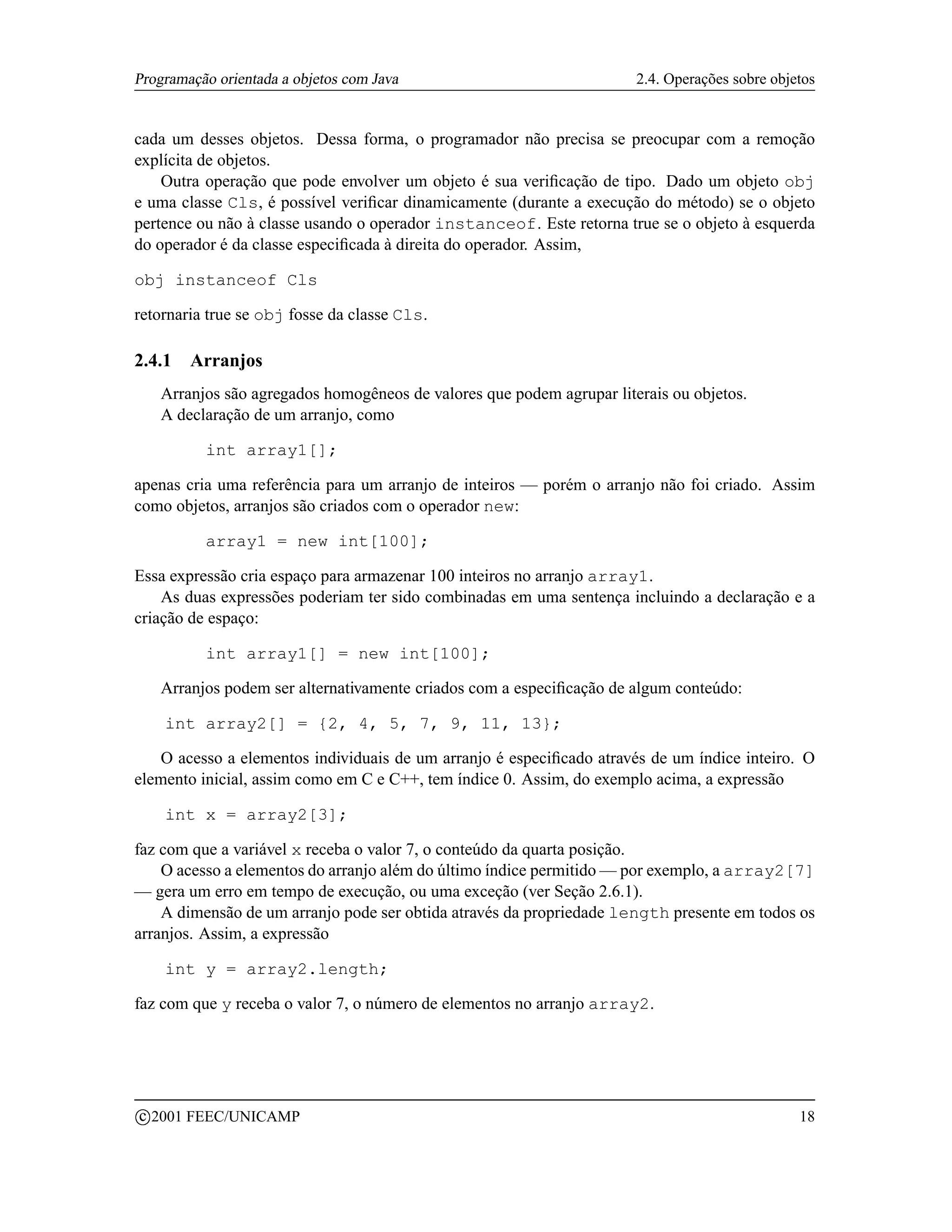 Programação orientada a objetos com Java                                 2.4. Operações sobre objetos


cada um desses objetos. Dessa forma, o programador não precisa se preocupar com a remoção
explícita de objetos.
    Outra operação que pode envolver um objeto é sua veriﬁcação de tipo. Dado um objeto obj
e uma classe Cls, é possível veriﬁcar dinamicamente (durante a execução do método) se o objeto
pertence ou não à classe usando o operador instanceof. Este retorna true se o objeto à esquerda
do operador é da classe especiﬁcada à direita do operador. Assim,

obj instanceof Cls

retornaria true se obj fosse da classe Cls.

2.4.1     Arranjos
      Arranjos são agregados homogêneos de valores que podem agrupar literais ou objetos.
      A declaração de um arranjo, como

            int array1[];

apenas cria uma referência para um arranjo de inteiros — porém o arranjo não foi criado. Assim
como objetos, arranjos são criados com o operador new:

            array1 = new int[100];

Essa expressão cria espaço para armazenar 100 inteiros no arranjo array1.
    As duas expressões poderiam ter sido combinadas em uma sentença incluindo a declaração e a
criação de espaço:

            int array1[] = new int[100];

      Arranjos podem ser alternativamente criados com a especiﬁcação de algum conteúdo:

       int array2[] = {2, 4, 5, 7, 9, 11, 13};

   O acesso a elementos individuais de um arranjo é especiﬁcado através de um índice inteiro. O
elemento inicial, assim como em C e C++, tem índice 0. Assim, do exemplo acima, a expressão

       int x = array2[3];

faz com que a variável x receba o valor 7, o conteúdo da quarta posição.
    O acesso a elementos do arranjo além do último índice permitido — por exemplo, a array2[7]
— gera um erro em tempo de execução, ou uma exceção (ver Seção 2.6.1).
    A dimensão de um arranjo pode ser obtida através da propriedade length presente em todos os
arranjos. Assim, a expressão

       int y = array2.length;

faz com que y receba o valor 7, o número de elementos no arranjo array2.




    c 2001 FEEC/UNICAMP                                                                           18
 