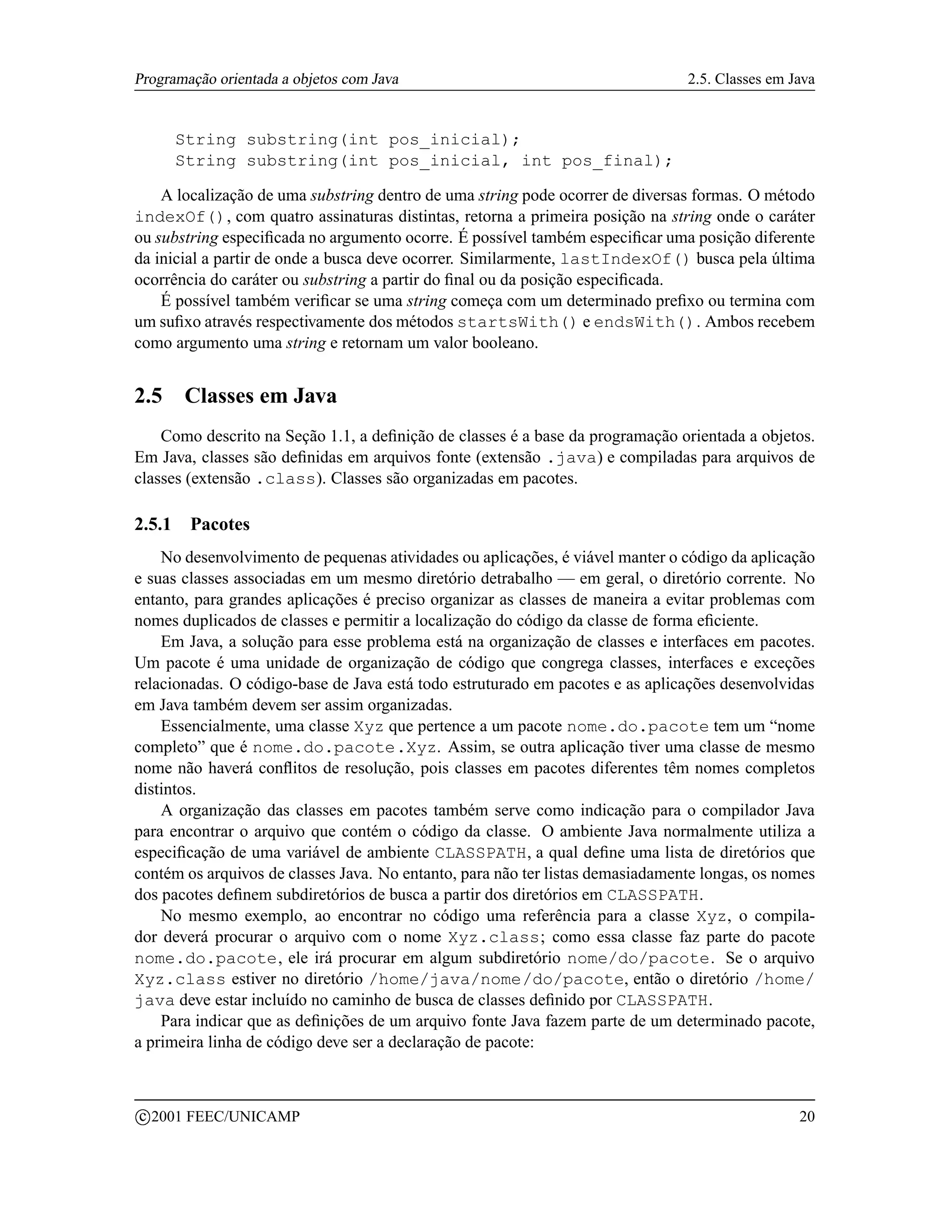 Programação orientada a objetos com Java                                        2.5. Classes em Java


        String substring(int pos_inicial);
        String substring(int pos_inicial, int pos_final);

    A localização de uma substring dentro de uma string pode ocorrer de diversas formas. O método
indexOf(), com quatro assinaturas distintas, retorna a primeira posição na string onde o caráter
ou substring especiﬁcada no argumento ocorre. É possível também especiﬁcar uma posição diferente
da inicial a partir de onde a busca deve ocorrer. Similarmente, lastIndexOf() busca pela última
ocorrência do caráter ou substring a partir do ﬁnal ou da posição especiﬁcada.
    É possível também veriﬁcar se uma string começa com um determinado preﬁxo ou termina com
um suﬁxo através respectivamente dos métodos startsWith() e endsWith(). Ambos recebem
como argumento uma string e retornam um valor booleano.


2.5      Classes em Java
    Como descrito na Seção 1.1, a deﬁnição de classes é a base da programação orientada a objetos.
Em Java, classes são deﬁnidas em arquivos fonte (extensão .java) e compiladas para arquivos de
classes (extensão .class). Classes são organizadas em pacotes.

2.5.1     Pacotes
    No desenvolvimento de pequenas atividades ou aplicações, é viável manter o código da aplicação
e suas classes associadas em um mesmo diretório detrabalho — em geral, o diretório corrente. No
entanto, para grandes aplicações é preciso organizar as classes de maneira a evitar problemas com
nomes duplicados de classes e permitir a localização do código da classe de forma eﬁciente.
    Em Java, a solução para esse problema está na organização de classes e interfaces em pacotes.
Um pacote é uma unidade de organização de código que congrega classes, interfaces e exceções
relacionadas. O código-base de Java está todo estruturado em pacotes e as aplicações desenvolvidas
em Java também devem ser assim organizadas.
    Essencialmente, uma classe Xyz que pertence a um pacote nome.do.pacote tem um “nome
completo” que é nome.do.pacote.Xyz. Assim, se outra aplicação tiver uma classe de mesmo
nome não haverá conﬂitos de resolução, pois classes em pacotes diferentes têm nomes completos
distintos.
    A organização das classes em pacotes também serve como indicação para o compilador Java
para encontrar o arquivo que contém o código da classe. O ambiente Java normalmente utiliza a
especiﬁcação de uma variável de ambiente CLASSPATH, a qual deﬁne uma lista de diretórios que
contém os arquivos de classes Java. No entanto, para não ter listas demasiadamente longas, os nomes
dos pacotes deﬁnem subdiretórios de busca a partir dos diretórios em CLASSPATH.
    No mesmo exemplo, ao encontrar no código uma referência para a classe Xyz, o compila-
dor deverá procurar o arquivo com o nome Xyz.class; como essa classe faz parte do pacote
nome.do.pacote, ele irá procurar em algum subdiretório nome/do/pacote. Se o arquivo
Xyz.class estiver no diretório /home/java/nome/do/pacote, então o diretório /home/
java deve estar incluído no caminho de busca de classes deﬁnido por CLASSPATH.
    Para indicar que as deﬁnições de um arquivo fonte Java fazem parte de um determinado pacote,
a primeira linha de código deve ser a declaração de pacote:


    c 2001 FEEC/UNICAMP                                                                          20
 