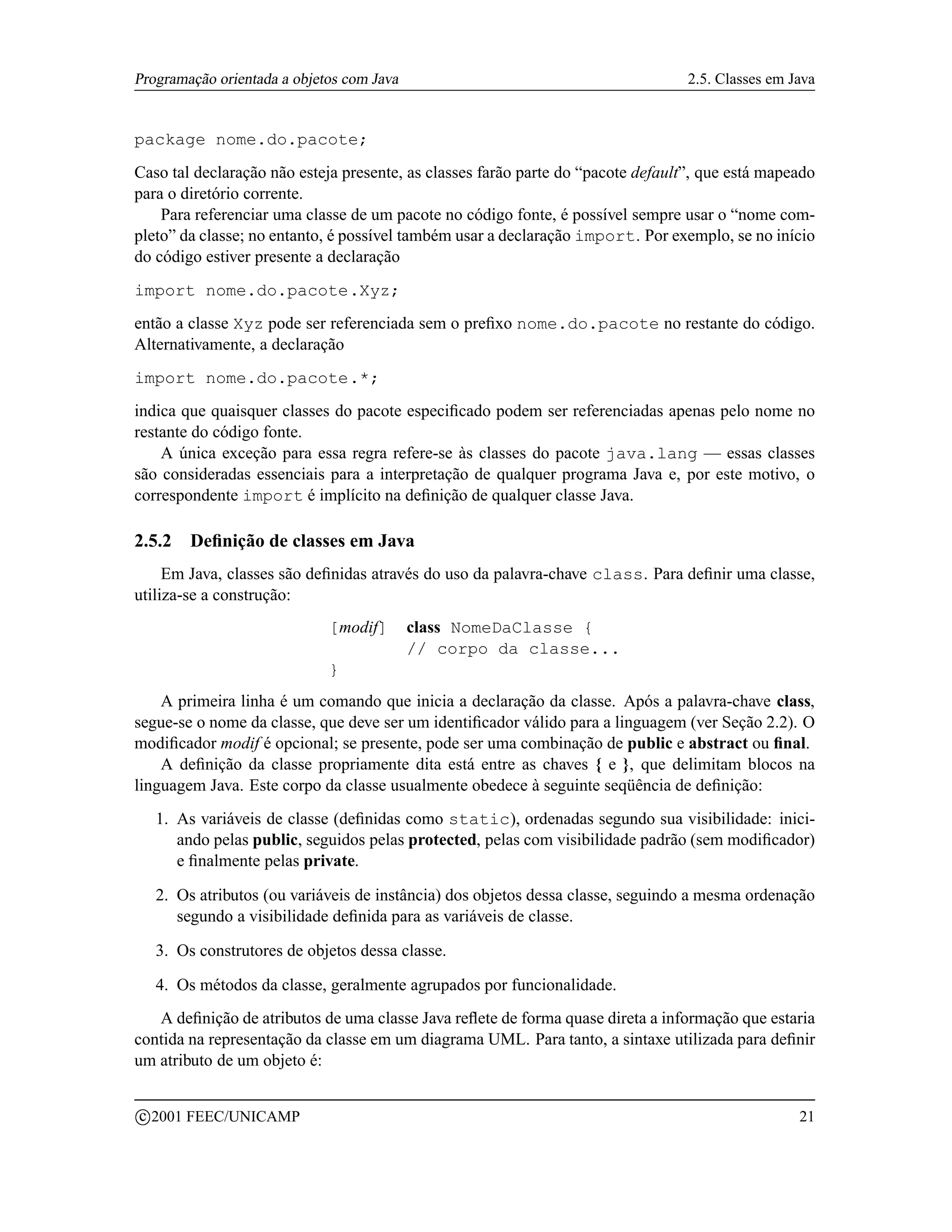 Programação orientada a objetos com Java                                          2.5. Classes em Java


package nome.do.pacote;
Caso tal declaração não esteja presente, as classes farão parte do “pacote default”, que está mapeado
para o diretório corrente.
    Para referenciar uma classe de um pacote no código fonte, é possível sempre usar o “nome com-
pleto” da classe; no entanto, é possível também usar a declaração import. Por exemplo, se no início
do código estiver presente a declaração
import nome.do.pacote.Xyz;
então a classe Xyz pode ser referenciada sem o preﬁxo nome.do.pacote no restante do código.
Alternativamente, a declaração
import nome.do.pacote.*;
indica que quaisquer classes do pacote especiﬁcado podem ser referenciadas apenas pelo nome no
restante do código fonte.
    A única exceção para essa regra refere-se às classes do pacote java.lang — essas classes
são consideradas essenciais para a interpretação de qualquer programa Java e, por este motivo, o
correspondente import é implícito na deﬁnição de qualquer classe Java.

2.5.2     Deﬁnição de classes em Java
     Em Java, classes são deﬁnidas através do uso da palavra-chave class. Para deﬁnir uma classe,
utiliza-se a construção:
                              [modif]      class NomeDaClasse {
                                           // corpo da classe...
                              }
    A primeira linha é um comando que inicia a declaração da classe. Após a palavra-chave class,
segue-se o nome da classe, que deve ser um identiﬁcador válido para a linguagem (ver Seção 2.2). O
modiﬁcador modif é opcional; se presente, pode ser uma combinação de public e abstract ou ﬁnal.
    A deﬁnição da classe propriamente dita está entre as chaves { e }, que delimitam blocos na
linguagem Java. Este corpo da classe usualmente obedece à seguinte seqüência de deﬁnição:
     1. As variáveis de classe (deﬁnidas como static), ordenadas segundo sua visibilidade: inici-
        ando pelas public, seguidos pelas protected, pelas com visibilidade padrão (sem modiﬁcador)
        e ﬁnalmente pelas private.

     2. Os atributos (ou variáveis de instância) dos objetos dessa classe, seguindo a mesma ordenação
        segundo a visibilidade deﬁnida para as variáveis de classe.

     3. Os construtores de objetos dessa classe.

     4. Os métodos da classe, geralmente agrupados por funcionalidade.
   A deﬁnição de atributos de uma classe Java reﬂete de forma quase direta a informação que estaria
contida na representação da classe em um diagrama UML. Para tanto, a sintaxe utilizada para deﬁnir
um atributo de um objeto é:

    c 2001 FEEC/UNICAMP                                                                            21
 
