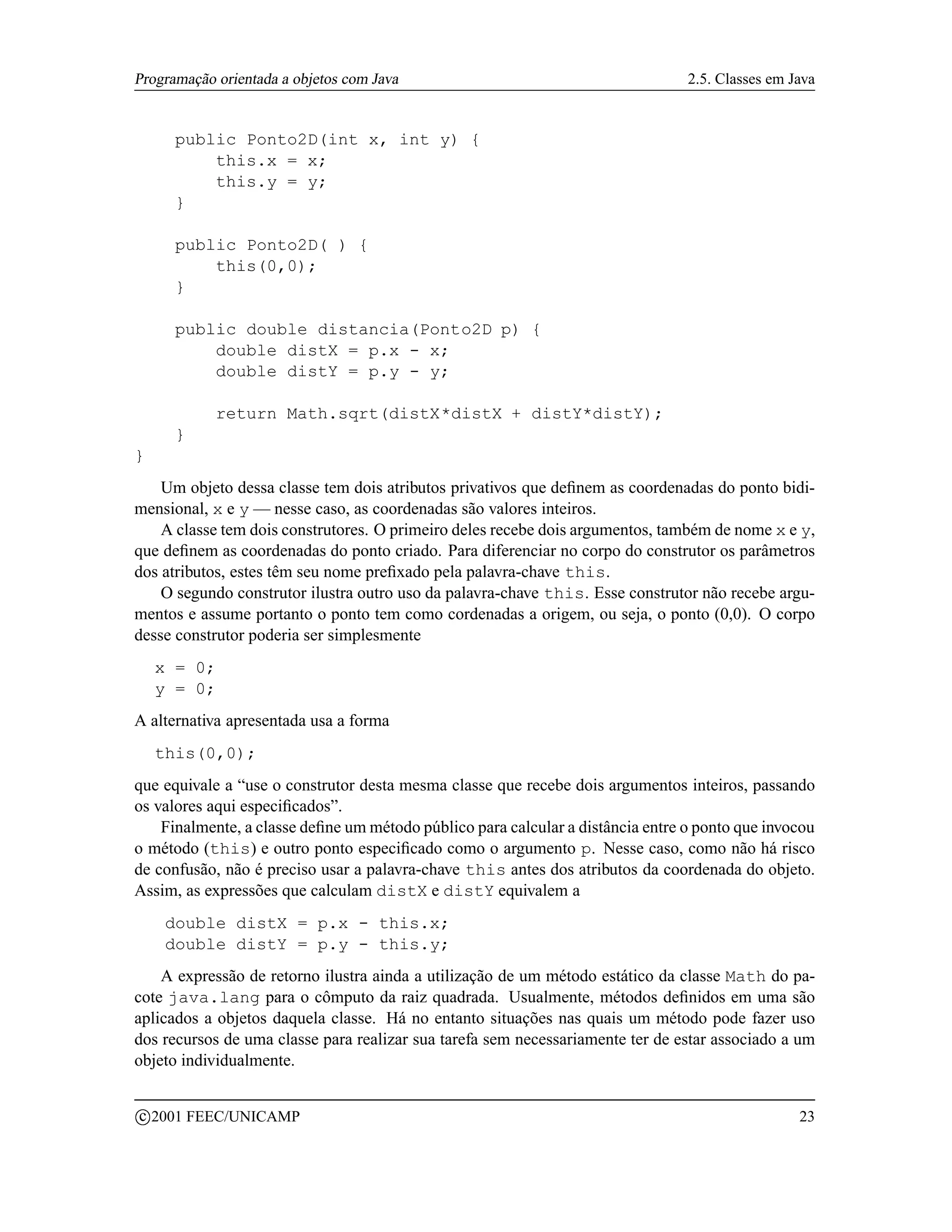 Programação orientada a objetos com Java                                         2.5. Classes em Java


        public Ponto2D(int x, int y) {
            this.x = x;
            this.y = y;
        }

        public Ponto2D( ) {
            this(0,0);
        }

        public double distancia(Ponto2D p) {
            double distX = p.x - x;
            double distY = p.y - y;

             return Math.sqrt(distX*distX + distY*distY);
        }
}
    Um objeto dessa classe tem dois atributos privativos que deﬁnem as coordenadas do ponto bidi-
mensional, x e y — nesse caso, as coordenadas são valores inteiros.
    A classe tem dois construtores. O primeiro deles recebe dois argumentos, também de nome x e y,
que deﬁnem as coordenadas do ponto criado. Para diferenciar no corpo do construtor os parâmetros
dos atributos, estes têm seu nome preﬁxado pela palavra-chave this.
    O segundo construtor ilustra outro uso da palavra-chave this. Esse construtor não recebe argu-
mentos e assume portanto o ponto tem como cordenadas a origem, ou seja, o ponto (0,0). O corpo
desse construtor poderia ser simplesmente
     x = 0;
     y = 0;
A alternativa apresentada usa a forma
     this(0,0);
que equivale a “use o construtor desta mesma classe que recebe dois argumentos inteiros, passando
os valores aqui especiﬁcados”.
    Finalmente, a classe deﬁne um método público para calcular a distância entre o ponto que invocou
o método (this) e outro ponto especiﬁcado como o argumento p. Nesse caso, como não há risco
de confusão, não é preciso usar a palavra-chave this antes dos atributos da coordenada do objeto.
Assim, as expressões que calculam distX e distY equivalem a
       double distX = p.x - this.x;
       double distY = p.y - this.y;
    A expressão de retorno ilustra ainda a utilização de um método estático da classe Math do pa-
cote java.lang para o cômputo da raiz quadrada. Usualmente, métodos deﬁnidos em uma são
aplicados a objetos daquela classe. Há no entanto situações nas quais um método pode fazer uso
dos recursos de uma classe para realizar sua tarefa sem necessariamente ter de estar associado a um
objeto individualmente.

    c 2001 FEEC/UNICAMP                                                                           23
 