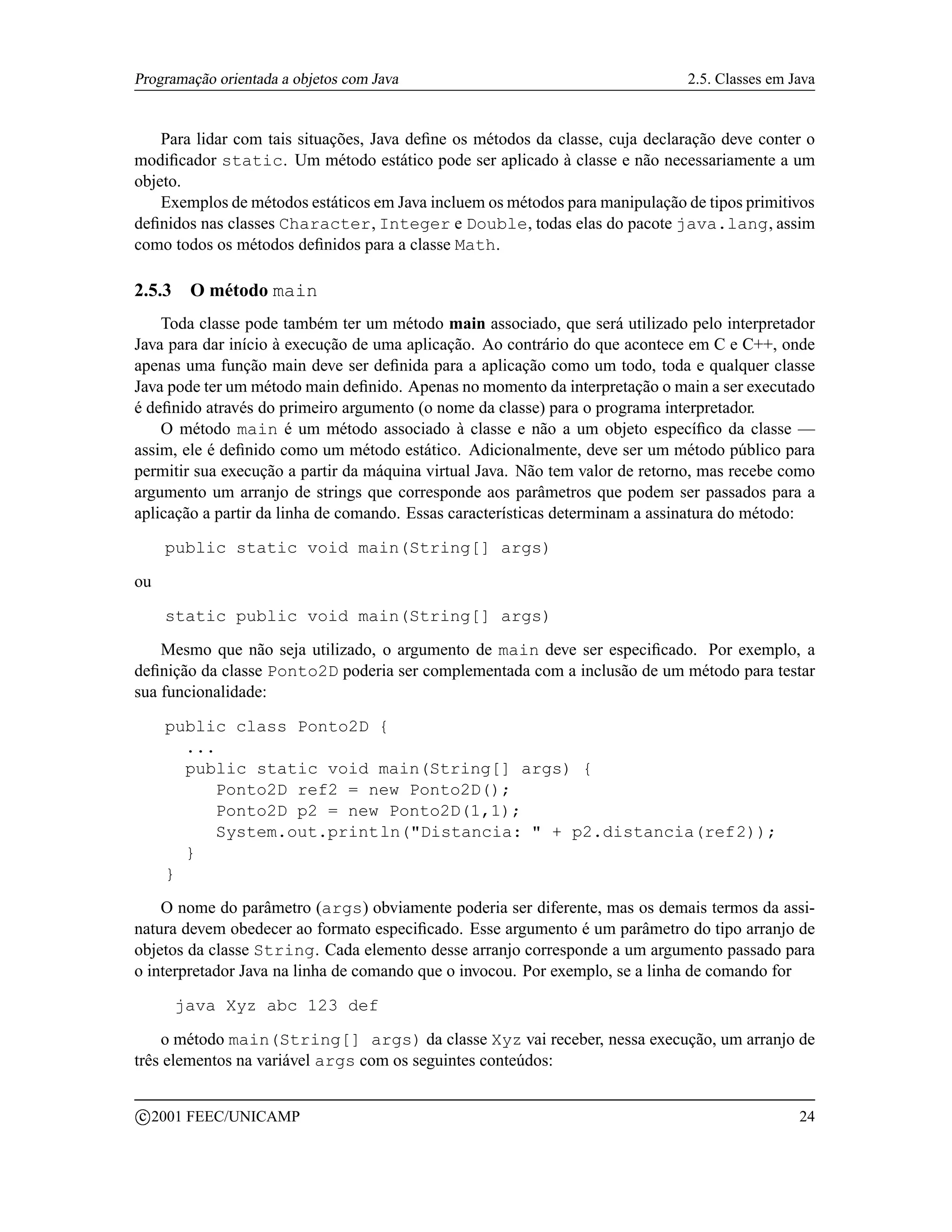 Programação orientada a objetos com Java                                      2.5. Classes em Java


    Para lidar com tais situações, Java deﬁne os métodos da classe, cuja declaração deve conter o
modiﬁcador static. Um método estático pode ser aplicado à classe e não necessariamente a um
objeto.
    Exemplos de métodos estáticos em Java incluem os métodos para manipulação de tipos primitivos
deﬁnidos nas classes Character, Integer e Double, todas elas do pacote java.lang, assim
como todos os métodos deﬁnidos para a classe Math.

2.5.3     O método main
    Toda classe pode também ter um método main associado, que será utilizado pelo interpretador
Java para dar início à execução de uma aplicação. Ao contrário do que acontece em C e C++, onde
apenas uma função main deve ser deﬁnida para a aplicação como um todo, toda e qualquer classe
Java pode ter um método main deﬁnido. Apenas no momento da interpretação o main a ser executado
é deﬁnido através do primeiro argumento (o nome da classe) para o programa interpretador.
    O método main é um método associado à classe e não a um objeto especíﬁco da classe —
assim, ele é deﬁnido como um método estático. Adicionalmente, deve ser um método público para
permitir sua execução a partir da máquina virtual Java. Não tem valor de retorno, mas recebe como
argumento um arranjo de strings que corresponde aos parâmetros que podem ser passados para a
aplicação a partir da linha de comando. Essas características determinam a assinatura do método:

       public static void main(String[] args)

ou

       static public void main(String[] args)

    Mesmo que não seja utilizado, o argumento de main deve ser especiﬁcado. Por exemplo, a
deﬁnição da classe Ponto2D poderia ser complementada com a inclusão de um método para testar
sua funcionalidade:

       public class Ponto2D {
         ...
         public static void main(String[] args) {
            Ponto2D ref2 = new Ponto2D();
            Ponto2D p2 = new Ponto2D(1,1);
            System.out.println(Distancia:  + p2.distancia(ref2));
         }
       }

    O nome do parâmetro (args) obviamente poderia ser diferente, mas os demais termos da assi-
natura devem obedecer ao formato especiﬁcado. Esse argumento é um parâmetro do tipo arranjo de
objetos da classe String. Cada elemento desse arranjo corresponde a um argumento passado para
o interpretador Java na linha de comando que o invocou. Por exemplo, se a linha de comando for

        java Xyz abc 123 def

    o método main(String[] args) da classe Xyz vai receber, nessa execução, um arranjo de
três elementos na variável args com os seguintes conteúdos:

    c 2001 FEEC/UNICAMP                                                                        24
 
