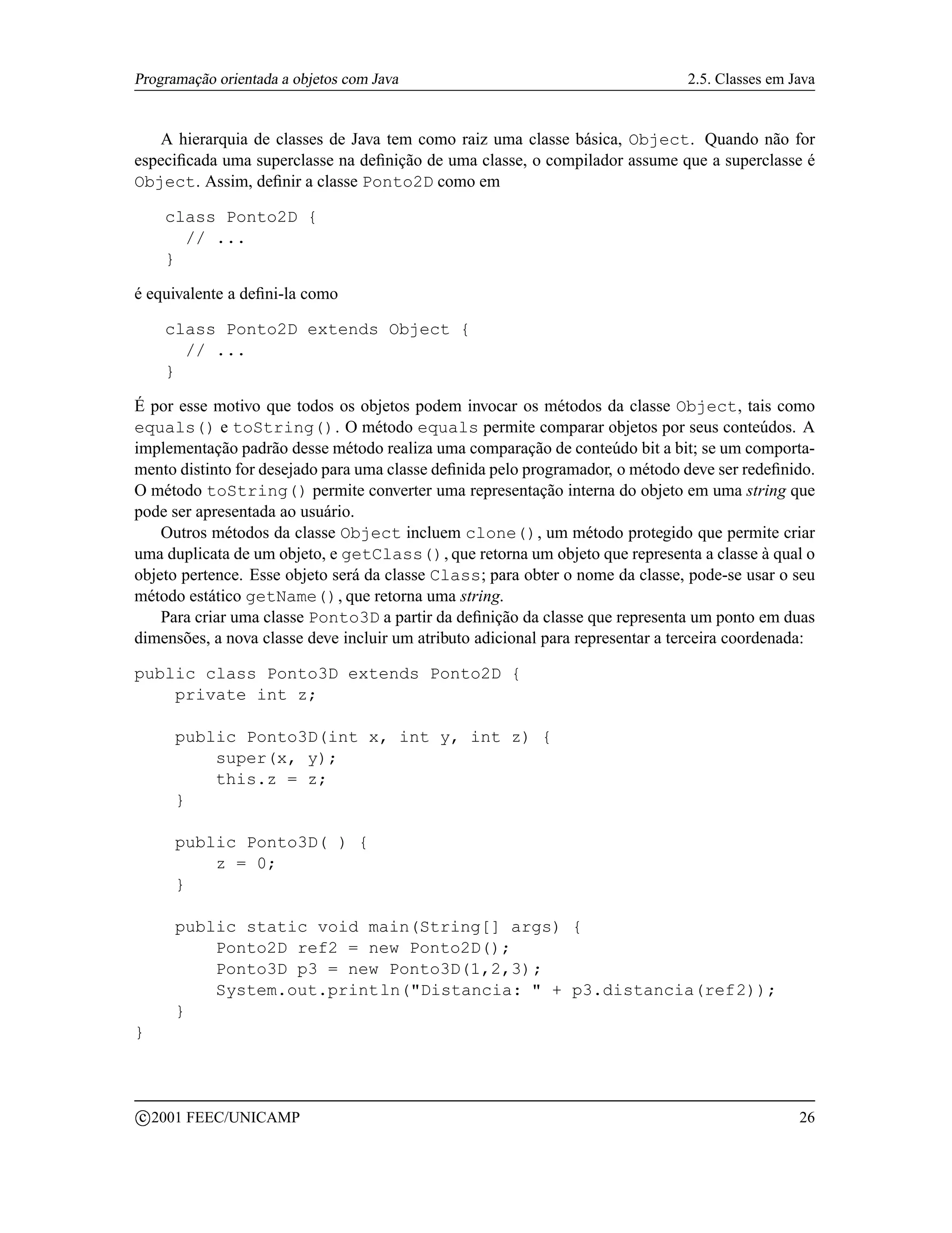 Programação orientada a objetos com Java                                        2.5. Classes em Java


   A hierarquia de classes de Java tem como raiz uma classe básica, Object. Quando não for
especiﬁcada uma superclasse na deﬁnição de uma classe, o compilador assume que a superclasse é
Object. Assim, deﬁnir a classe Ponto2D como em

       class Ponto2D {
         // ...
       }

é equivalente a deﬁni-la como

       class Ponto2D extends Object {
         // ...
       }

É por esse motivo que todos os objetos podem invocar os métodos da classe Object, tais como
equals() e toString(). O método equals permite comparar objetos por seus conteúdos. A
implementação padrão desse método realiza uma comparação de conteúdo bit a bit; se um comporta-
mento distinto for desejado para uma classe deﬁnida pelo programador, o método deve ser redeﬁnido.
O método toString() permite converter uma representação interna do objeto em uma string que
pode ser apresentada ao usuário.
    Outros métodos da classe Object incluem clone(), um método protegido que permite criar
uma duplicata de um objeto, e getClass(), que retorna um objeto que representa a classe à qual o
objeto pertence. Esse objeto será da classe Class; para obter o nome da classe, pode-se usar o seu
método estático getName(), que retorna uma string.
    Para criar uma classe Ponto3D a partir da deﬁnição da classe que representa um ponto em duas
dimensões, a nova classe deve incluir um atributo adicional para representar a terceira coordenada:

public class Ponto3D extends Ponto2D {
    private int z;

        public Ponto3D(int x, int y, int z) {
            super(x, y);
            this.z = z;
        }

        public Ponto3D( ) {
            z = 0;
        }

        public static void main(String[] args) {
            Ponto2D ref2 = new Ponto2D();
            Ponto3D p3 = new Ponto3D(1,2,3);
            System.out.println(Distancia:  + p3.distancia(ref2));
        }
}



    c 2001 FEEC/UNICAMP                                                                          26
 