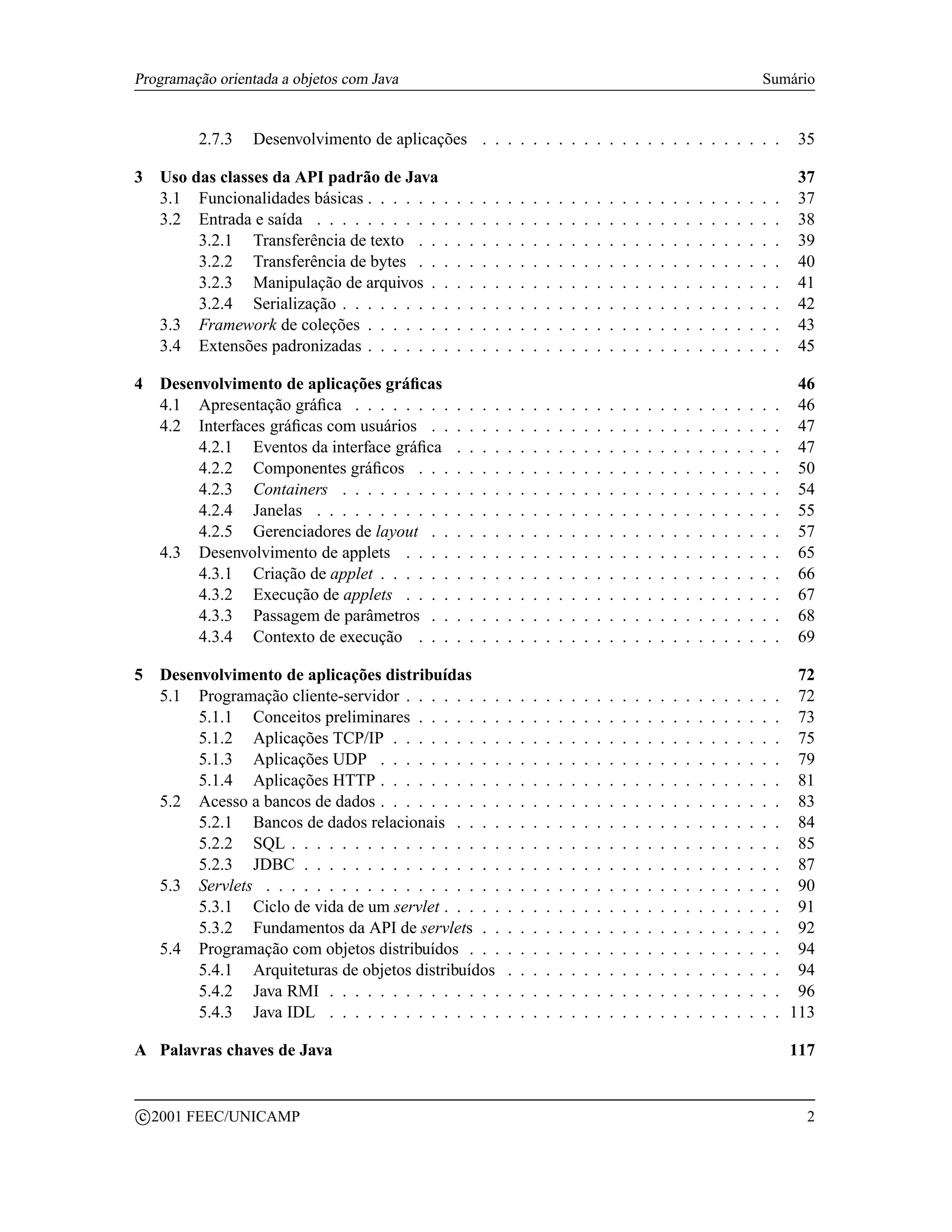 Programação orientada a objetos com Java                                                                                                          Sumário


           2.7.3   Desenvolvimento de aplicações . . . . . . . . . . . . . . . . . . . . . . . .                                                          35

3 Uso das classes da API padrão de Java                                                                                                                   37
  3.1 Funcionalidades básicas . . . . . .     .   .   .   .   .   .   .   .   .   .   .   .   .   .   .   .   .   .   .   .   .   .   .   .   .   .   .   37
  3.2 Entrada e saída . . . . . . . . . .     .   .   .   .   .   .   .   .   .   .   .   .   .   .   .   .   .   .   .   .   .   .   .   .   .   .   .   38
       3.2.1 Transferência de texto . .       .   .   .   .   .   .   .   .   .   .   .   .   .   .   .   .   .   .   .   .   .   .   .   .   .   .   .   39
       3.2.2 Transferência de bytes . .       .   .   .   .   .   .   .   .   .   .   .   .   .   .   .   .   .   .   .   .   .   .   .   .   .   .   .   40
       3.2.3 Manipulação de arquivos .        .   .   .   .   .   .   .   .   .   .   .   .   .   .   .   .   .   .   .   .   .   .   .   .   .   .   .   41
       3.2.4 Serialização . . . . . . . .     .   .   .   .   .   .   .   .   .   .   .   .   .   .   .   .   .   .   .   .   .   .   .   .   .   .   .   42
  3.3 Framework de coleções . . . . . .       .   .   .   .   .   .   .   .   .   .   .   .   .   .   .   .   .   .   .   .   .   .   .   .   .   .   .   43
  3.4 Extensões padronizadas . . . . . .      .   .   .   .   .   .   .   .   .   .   .   .   .   .   .   .   .   .   .   .   .   .   .   .   .   .   .   45

4 Desenvolvimento de aplicações gráﬁcas                                                                                                                   46
  4.1 Apresentação gráﬁca . . . . . . . .         .   .   .   .   .   .   .   .   .   .   .   .   .   .   .   .   .   .   .   .   .   .   .   .   .   .   46
  4.2 Interfaces gráﬁcas com usuários . .         .   .   .   .   .   .   .   .   .   .   .   .   .   .   .   .   .   .   .   .   .   .   .   .   .   .   47
       4.2.1 Eventos da interface gráﬁca          .   .   .   .   .   .   .   .   .   .   .   .   .   .   .   .   .   .   .   .   .   .   .   .   .   .   47
       4.2.2 Componentes gráﬁcos . . .            .   .   .   .   .   .   .   .   .   .   .   .   .   .   .   .   .   .   .   .   .   .   .   .   .   .   50
       4.2.3 Containers . . . . . . . . .         .   .   .   .   .   .   .   .   .   .   .   .   .   .   .   .   .   .   .   .   .   .   .   .   .   .   54
       4.2.4 Janelas . . . . . . . . . . .        .   .   .   .   .   .   .   .   .   .   .   .   .   .   .   .   .   .   .   .   .   .   .   .   .   .   55
       4.2.5 Gerenciadores de layout . .          .   .   .   .   .   .   .   .   .   .   .   .   .   .   .   .   .   .   .   .   .   .   .   .   .   .   57
  4.3 Desenvolvimento de applets . . . .          .   .   .   .   .   .   .   .   .   .   .   .   .   .   .   .   .   .   .   .   .   .   .   .   .   .   65
       4.3.1 Criação de applet . . . . . .        .   .   .   .   .   .   .   .   .   .   .   .   .   .   .   .   .   .   .   .   .   .   .   .   .   .   66
       4.3.2 Execução de applets . . . .          .   .   .   .   .   .   .   .   .   .   .   .   .   .   .   .   .   .   .   .   .   .   .   .   .   .   67
       4.3.3 Passagem de parâmetros . .           .   .   .   .   .   .   .   .   .   .   .   .   .   .   .   .   .   .   .   .   .   .   .   .   .   .   68
       4.3.4 Contexto de execução . . .           .   .   .   .   .   .   .   .   .   .   .   .   .   .   .   .   .   .   .   .   .   .   .   .   .   .   69

5 Desenvolvimento de aplicações distribuídas                                                                                                             72
  5.1 Programação cliente-servidor . . . . . . . .                .   .   .   .   .   .   .   .   .   .   .   .   .   .   .   .   .   .   .   .   .   . 72
       5.1.1 Conceitos preliminares . . . . . . .                 .   .   .   .   .   .   .   .   .   .   .   .   .   .   .   .   .   .   .   .   .   . 73
       5.1.2 Aplicações TCP/IP . . . . . . . . .                  .   .   .   .   .   .   .   .   .   .   .   .   .   .   .   .   .   .   .   .   .   . 75
       5.1.3 Aplicações UDP . . . . . . . . . .                   .   .   .   .   .   .   .   .   .   .   .   .   .   .   .   .   .   .   .   .   .   . 79
       5.1.4 Aplicações HTTP . . . . . . . . . .                  .   .   .   .   .   .   .   .   .   .   .   .   .   .   .   .   .   .   .   .   .   . 81
  5.2 Acesso a bancos de dados . . . . . . . . . .                .   .   .   .   .   .   .   .   .   .   .   .   .   .   .   .   .   .   .   .   .   . 83
       5.2.1 Bancos de dados relacionais . . . .                  .   .   .   .   .   .   .   .   .   .   .   .   .   .   .   .   .   .   .   .   .   . 84
       5.2.2 SQL . . . . . . . . . . . . . . . . .                .   .   .   .   .   .   .   .   .   .   .   .   .   .   .   .   .   .   .   .   .   . 85
       5.2.3 JDBC . . . . . . . . . . . . . . . .                 .   .   .   .   .   .   .   .   .   .   .   .   .   .   .   .   .   .   .   .   .   . 87
  5.3 Servlets . . . . . . . . . . . . . . . . . . .              .   .   .   .   .   .   .   .   .   .   .   .   .   .   .   .   .   .   .   .   .   . 90
       5.3.1 Ciclo de vida de um servlet . . . . .                .   .   .   .   .   .   .   .   .   .   .   .   .   .   .   .   .   .   .   .   .   . 91
       5.3.2 Fundamentos da API de servlets . .                   .   .   .   .   .   .   .   .   .   .   .   .   .   .   .   .   .   .   .   .   .   . 92
  5.4 Programação com objetos distribuídos . . .                  .   .   .   .   .   .   .   .   .   .   .   .   .   .   .   .   .   .   .   .   .   . 94
       5.4.1 Arquiteturas de objetos distribuídos                 .   .   .   .   .   .   .   .   .   .   .   .   .   .   .   .   .   .   .   .   .   . 94
       5.4.2 Java RMI . . . . . . . . . . . . . .                 .   .   .   .   .   .   .   .   .   .   .   .   .   .   .   .   .   .   .   .   .   . 96
       5.4.3 Java IDL . . . . . . . . . . . . . .                 .   .   .   .   .   .   .   .   .   .   .   .   .   .   .   .   .   .   .   .   .   . 113

A Palavras chaves de Java                                                                                                                                 117


    c 2001 FEEC/UNICAMP                                                                                                                                     2
 