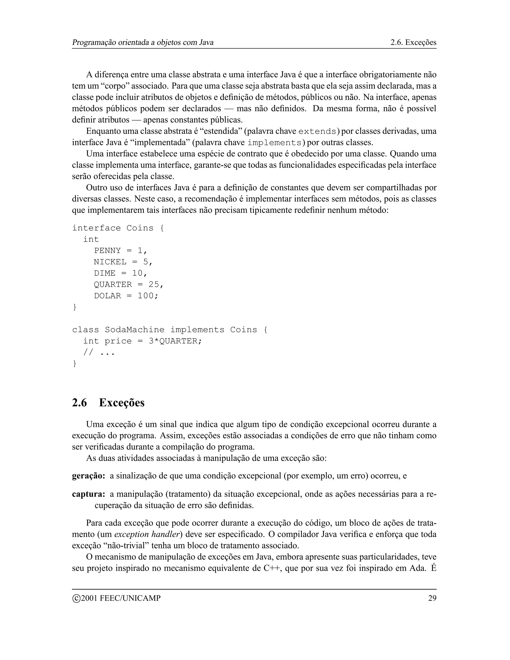 Programação orientada a objetos com Java                                                2.6. Exceções


    A diferença entre uma classe abstrata e uma interface Java é que a interface obrigatoriamente não
tem um “corpo” associado. Para que uma classe seja abstrata basta que ela seja assim declarada, mas a
classe pode incluir atributos de objetos e deﬁnição de métodos, públicos ou não. Na interface, apenas
métodos públicos podem ser declarados — mas não deﬁnidos. Da mesma forma, não é possível
deﬁnir atributos — apenas constantes públicas.
    Enquanto uma classe abstrata é “estendida” (palavra chave extends) por classes derivadas, uma
interface Java é “implementada” (palavra chave implements) por outras classes.
    Uma interface estabelece uma espécie de contrato que é obedecido por uma classe. Quando uma
classe implementa uma interface, garante-se que todas as funcionalidades especiﬁcadas pela interface
serão oferecidas pela classe.
    Outro uso de interfaces Java é para a deﬁnição de constantes que devem ser compartilhadas por
diversas classes. Neste caso, a recomendação é implementar interfaces sem métodos, pois as classes
que implementarem tais interfaces não precisam tipicamente redeﬁnir nenhum método:
interface Coins {
  int
    PENNY = 1,
    NICKEL = 5,
    DIME = 10,
    QUARTER = 25,
    DOLAR = 100;
}

class SodaMachine implements Coins {
  int price = 3*QUARTER;
  // ...
}



2.6      Exceções
    Uma exceção é um sinal que indica que algum tipo de condição excepcional ocorreu durante a
execução do programa. Assim, exceções estão associadas a condições de erro que não tinham como
ser veriﬁcadas durante a compilação do programa.
    As duas atividades associadas à manipulação de uma exceção são:
geração: a sinalização de que uma condição excepcional (por exemplo, um erro) ocorreu, e

captura: a manipulação (tratamento) da situação excepcional, onde as ações necessárias para a re-
     cuperação da situação de erro são deﬁnidas.
    Para cada exceção que pode ocorrer durante a execução do código, um bloco de ações de trata-
mento (um exception handler) deve ser especiﬁcado. O compilador Java veriﬁca e enforça que toda
exceção “não-trivial” tenha um bloco de tratamento associado.
    O mecanismo de manipulação de exceções em Java, embora apresente suas particularidades, teve
seu projeto inspirado no mecanismo equivalente de C++, que por sua vez foi inspirado em Ada. É

    c 2001 FEEC/UNICAMP                                                                           29
 