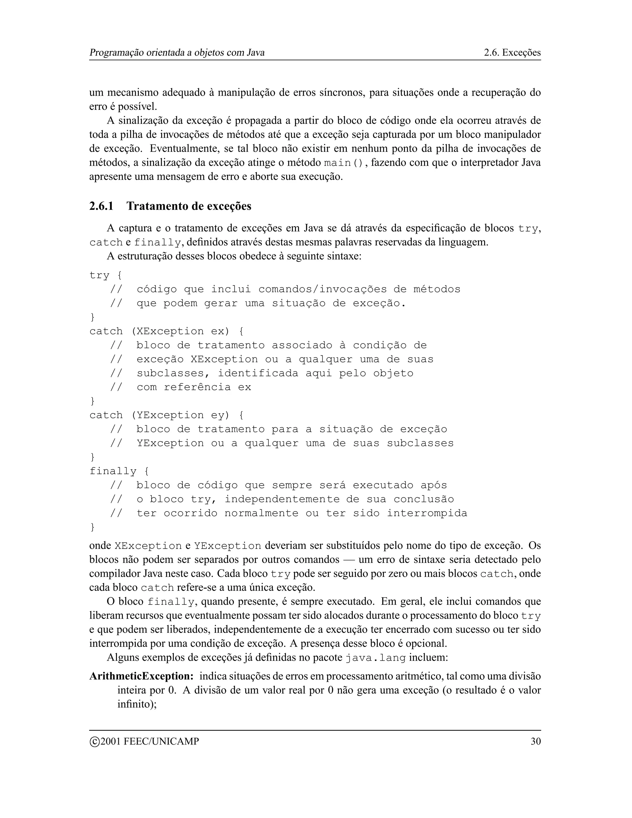 Programação orientada a objetos com Java                                           2.6. Exceções


um mecanismo adequado à manipulação de erros síncronos, para situações onde a recuperação do
erro é possível.
    A sinalização da exceção é propagada a partir do bloco de código onde ela ocorreu através de
toda a pilha de invocações de métodos até que a exceção seja capturada por um bloco manipulador
de exceção. Eventualmente, se tal bloco não existir em nenhum ponto da pilha de invocações de
métodos, a sinalização da exceção atinge o método main(), fazendo com que o interpretador Java
apresente uma mensagem de erro e aborte sua execução.

2.6.1     Tratamento de exceções
   A captura e o tratamento de exceções em Java se dá através da especiﬁcação de blocos try,
catch e finally, deﬁnidos através destas mesmas palavras reservadas da linguagem.
   A estruturação desses blocos obedece à seguinte sintaxe:
try {
   // código que inclui comandos/invocações de métodos
   // que podem gerar uma situação de exceção.
}
catch (XException ex) {
   // bloco de tratamento associado à condição de
   // exceção XException ou a qualquer uma de suas
   // subclasses, identificada aqui pelo objeto
   // com referência ex
}
catch (YException ey) {
   // bloco de tratamento para a situação de exceção
   // YException ou a qualquer uma de suas subclasses
}
finally {
   // bloco de código que sempre será executado após
   // o bloco try, independentemente de sua conclusão
   // ter ocorrido normalmente ou ter sido interrompida
}
onde XException e YException deveriam ser substituídos pelo nome do tipo de exceção. Os
blocos não podem ser separados por outros comandos — um erro de sintaxe seria detectado pelo
compilador Java neste caso. Cada bloco try pode ser seguido por zero ou mais blocos catch, onde
cada bloco catch refere-se a uma única exceção.
    O bloco finally, quando presente, é sempre executado. Em geral, ele inclui comandos que
liberam recursos que eventualmente possam ter sido alocados durante o processamento do bloco try
e que podem ser liberados, independentemente de a execução ter encerrado com sucesso ou ter sido
interrompida por uma condição de exceção. A presença desse bloco é opcional.
    Alguns exemplos de exceções já deﬁnidas no pacote java.lang incluem:
ArithmeticException: indica situações de erros em processamento aritmético, tal como uma divisão
     inteira por 0. A divisão de um valor real por 0 não gera uma exceção (o resultado é o valor
     inﬁnito);

    c 2001 FEEC/UNICAMP                                                                      30
 
