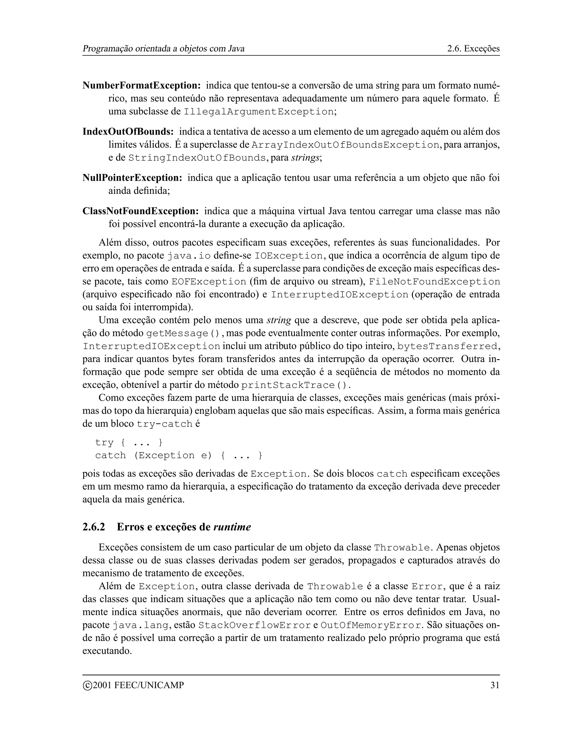 Programação orientada a objetos com Java                                               2.6. Exceções


NumberFormatException: indica que tentou-se a conversão de uma string para um formato numé-
    rico, mas seu conteúdo não representava adequadamente um número para aquele formato. É
    uma subclasse de IllegalArgumentException;
IndexOutOfBounds: indica a tentativa de acesso a um elemento de um agregado aquém ou além dos
     limites válidos. É a superclasse de ArrayIndexOutOfBoundsException, para arranjos,
     e de StringIndexOutOfBounds, para strings;
NullPointerException: indica que a aplicação tentou usar uma referência a um objeto que não foi
     ainda deﬁnida;
ClassNotFoundException: indica que a máquina virtual Java tentou carregar uma classe mas não
     foi possível encontrá-la durante a execução da aplicação.
    Além disso, outros pacotes especiﬁcam suas exceções, referentes às suas funcionalidades. Por
exemplo, no pacote java.io deﬁne-se IOException, que indica a ocorrência de algum tipo de
erro em operações de entrada e saída. É a superclasse para condições de exceção mais especíﬁcas des-
se pacote, tais como EOFException (ﬁm de arquivo ou stream), FileNotFoundException
(arquivo especiﬁcado não foi encontrado) e InterruptedIOException (operação de entrada
ou saída foi interrompida).
    Uma exceção contém pelo menos uma string que a descreve, que pode ser obtida pela aplica-
ção do método getMessage(), mas pode eventualmente conter outras informações. Por exemplo,
InterruptedIOException inclui um atributo público do tipo inteiro, bytesTransferred,
para indicar quantos bytes foram transferidos antes da interrupção da operação ocorrer. Outra in-
formação que pode sempre ser obtida de uma exceção é a seqüência de métodos no momento da
exceção, obtenível a partir do método printStackTrace().
    Como exceções fazem parte de uma hierarquia de classes, exceções mais genéricas (mais próxi-
mas do topo da hierarquia) englobam aquelas que são mais especíﬁcas. Assim, a forma mais genérica
de um bloco try-catch é
     try { ... }
     catch (Exception e) { ... }
pois todas as exceções são derivadas de Exception. Se dois blocos catch especiﬁcam exceções
em um mesmo ramo da hierarquia, a especiﬁcação do tratamento da exceção derivada deve preceder
aquela da mais genérica.

2.6.2     Erros e exceções de runtime
    Exceções consistem de um caso particular de um objeto da classe Throwable. Apenas objetos
dessa classe ou de suas classes derivadas podem ser gerados, propagados e capturados através do
mecanismo de tratamento de exceções.
    Além de Exception, outra classe derivada de Throwable é a classe Error, que é a raiz
das classes que indicam situações que a aplicação não tem como ou não deve tentar tratar. Usual-
mente indica situações anormais, que não deveriam ocorrer. Entre os erros deﬁnidos em Java, no
pacote java.lang, estão StackOverflowError e OutOfMemoryError. São situações on-
de não é possível uma correção a partir de um tratamento realizado pelo próprio programa que está
executando.

    c 2001 FEEC/UNICAMP                                                                          31
 