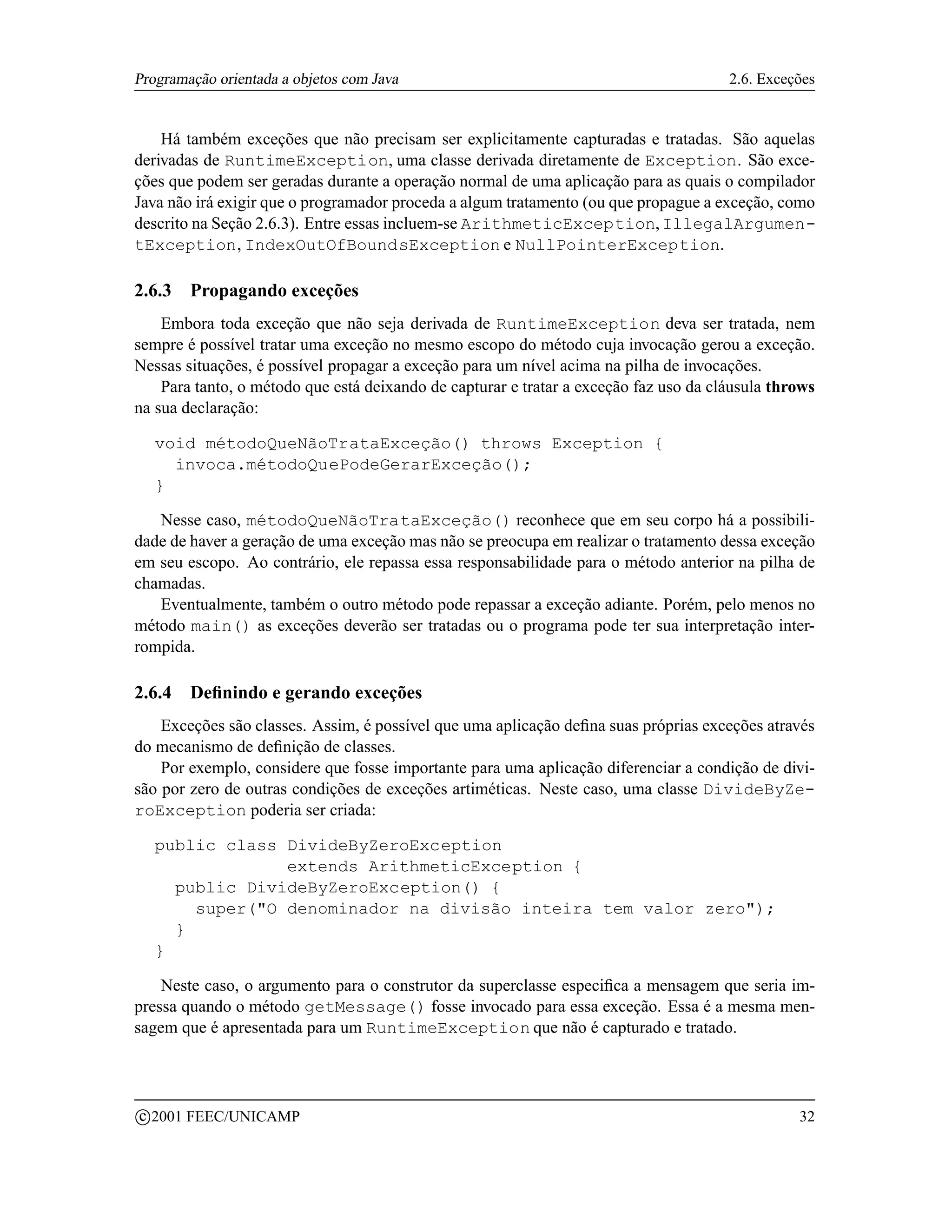 Programação orientada a objetos com Java                                               2.6. Exceções


    Há também exceções que não precisam ser explicitamente capturadas e tratadas. São aquelas
derivadas de RuntimeException, uma classe derivada diretamente de Exception. São exce-
ções que podem ser geradas durante a operação normal de uma aplicação para as quais o compilador
Java não irá exigir que o programador proceda a algum tratamento (ou que propague a exceção, como
descrito na Seção 2.6.3). Entre essas incluem-se ArithmeticException, IllegalArgumen-
tException, IndexOutOfBoundsException e NullPointerException.

2.6.3     Propagando exceções
    Embora toda exceção que não seja derivada de RuntimeException deva ser tratada, nem
sempre é possível tratar uma exceção no mesmo escopo do método cuja invocação gerou a exceção.
Nessas situações, é possível propagar a exceção para um nível acima na pilha de invocações.
    Para tanto, o método que está deixando de capturar e tratar a exceção faz uso da cláusula throws
na sua declaração:

     void métodoQueNãoTrataExceção() throws Exception {
       invoca.métodoQuePodeGerarExceção();
     }

   Nesse caso, métodoQueNãoTrataExceção() reconhece que em seu corpo há a possibili-
dade de haver a geração de uma exceção mas não se preocupa em realizar o tratamento dessa exceção
em seu escopo. Ao contrário, ele repassa essa responsabilidade para o método anterior na pilha de
chamadas.
   Eventualmente, também o outro método pode repassar a exceção adiante. Porém, pelo menos no
método main() as exceções deverão ser tratadas ou o programa pode ter sua interpretação inter-
rompida.

2.6.4     Deﬁnindo e gerando exceções
    Exceções são classes. Assim, é possível que uma aplicação deﬁna suas próprias exceções através
do mecanismo de deﬁnição de classes.
    Por exemplo, considere que fosse importante para uma aplicação diferenciar a condição de divi-
são por zero de outras condições de exceções artiméticas. Neste caso, uma classe DivideByZe-
roException poderia ser criada:

     public class DivideByZeroException
                  extends ArithmeticException {
       public DivideByZeroException() {
         super(O denominador na divisão inteira tem valor zero);
       }
     }

    Neste caso, o argumento para o construtor da superclasse especiﬁca a mensagem que seria im-
pressa quando o método getMessage() fosse invocado para essa exceção. Essa é a mesma men-
sagem que é apresentada para um RuntimeException que não é capturado e tratado.



    c 2001 FEEC/UNICAMP                                                                          32
 