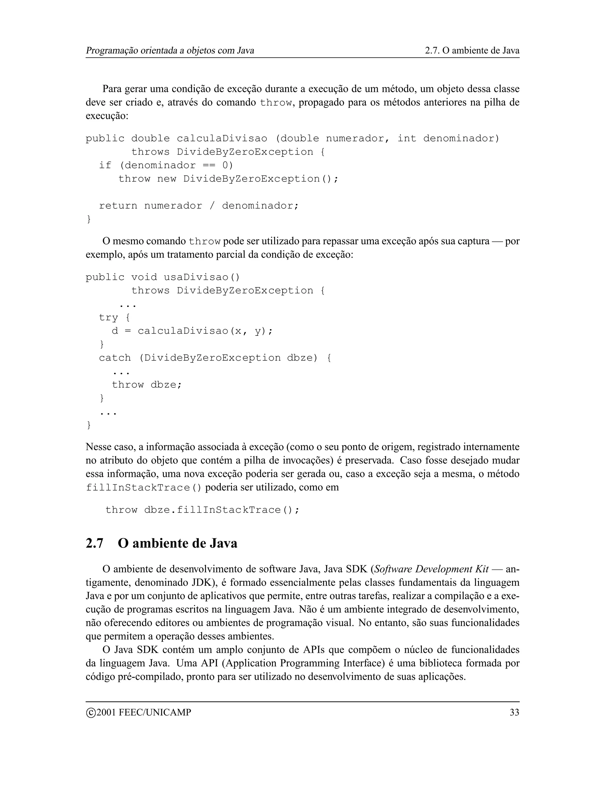 Programação orientada a objetos com Java                                        2.7. O ambiente de Java


   Para gerar uma condição de exceção durante a execução de um método, um objeto dessa classe
deve ser criado e, através do comando throw, propagado para os métodos anteriores na pilha de
execução:

public double calculaDivisao (double numerador, int denominador)
       throws DivideByZeroException {
  if (denominador == 0)
     throw new DivideByZeroException();

     return numerador / denominador;
}

   O mesmo comando throw pode ser utilizado para repassar uma exceção após sua captura — por
exemplo, após um tratamento parcial da condição de exceção:

public void usaDivisao()
        throws DivideByZeroException {
      ...
  try {
    d = calculaDivisao(x, y);
  }
  catch (DivideByZeroException dbze) {
    ...
    throw dbze;
  }
  ...
}

Nesse caso, a informação associada à exceção (como o seu ponto de origem, registrado internamente
no atributo do objeto que contém a pilha de invocações) é preservada. Caso fosse desejado mudar
essa informação, uma nova exceção poderia ser gerada ou, caso a exceção seja a mesma, o método
fillInStackTrace() poderia ser utilizado, como em

       throw dbze.fillInStackTrace();


2.7      O ambiente de Java
    O ambiente de desenvolvimento de software Java, Java SDK (Software Development Kit — an-
tigamente, denominado JDK), é formado essencialmente pelas classes fundamentais da linguagem
Java e por um conjunto de aplicativos que permite, entre outras tarefas, realizar a compilação e a exe-
cução de programas escritos na linguagem Java. Não é um ambiente integrado de desenvolvimento,
não oferecendo editores ou ambientes de programação visual. No entanto, são suas funcionalidades
que permitem a operação desses ambientes.
    O Java SDK contém um amplo conjunto de APIs que compõem o núcleo de funcionalidades
da linguagem Java. Uma API (Application Programming Interface) é uma biblioteca formada por
código pré-compilado, pronto para ser utilizado no desenvolvimento de suas aplicações.

    c 2001 FEEC/UNICAMP                                                                             33
 