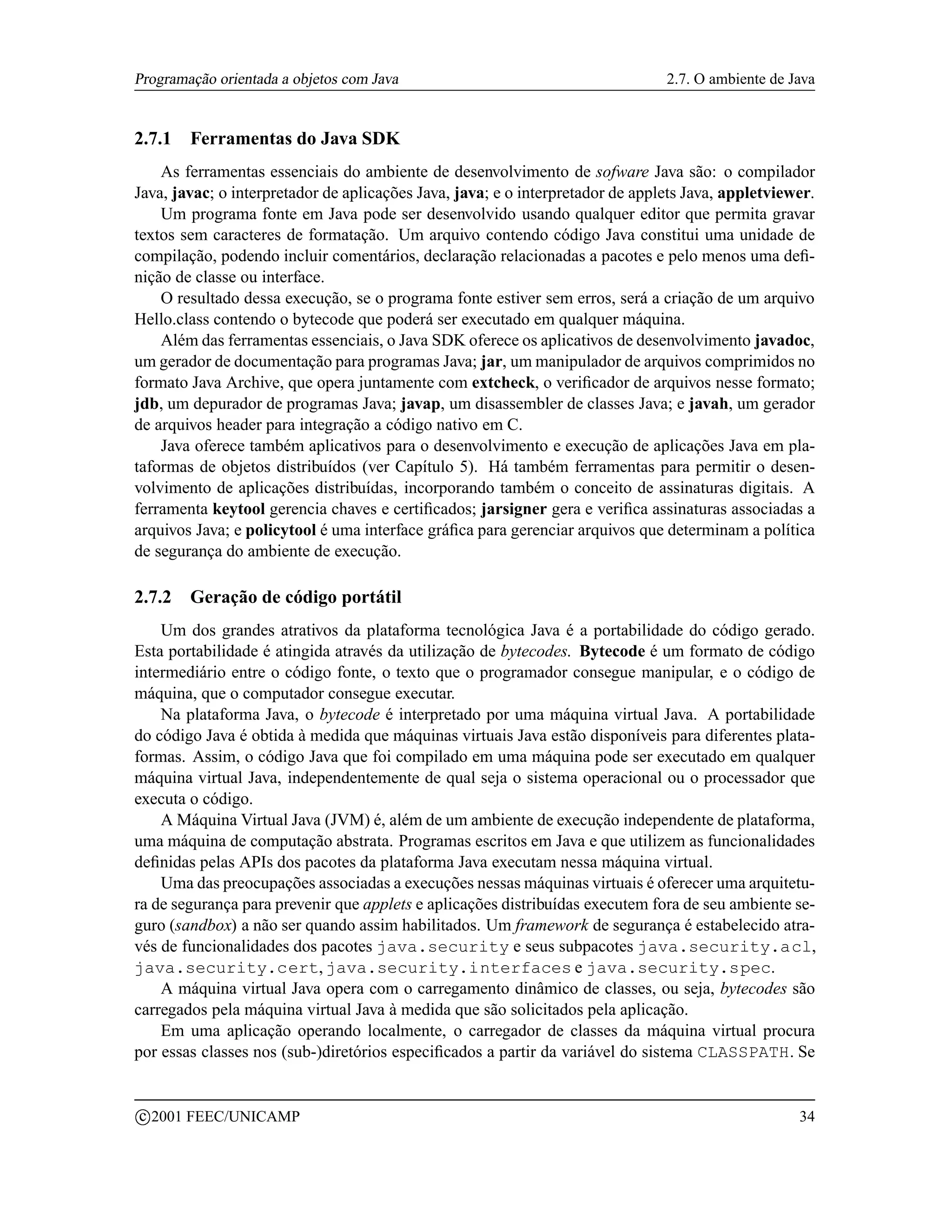 Programação orientada a objetos com Java                                        2.7. O ambiente de Java


2.7.1     Ferramentas do Java SDK
    As ferramentas essenciais do ambiente de desenvolvimento de sofware Java são: o compilador
Java, javac; o interpretador de aplicações Java, java; e o interpretador de applets Java, appletviewer.
    Um programa fonte em Java pode ser desenvolvido usando qualquer editor que permita gravar
textos sem caracteres de formatação. Um arquivo contendo código Java constitui uma unidade de
compilação, podendo incluir comentários, declaração relacionadas a pacotes e pelo menos uma deﬁ-
nição de classe ou interface.
    O resultado dessa execução, se o programa fonte estiver sem erros, será a criação de um arquivo
Hello.class contendo o bytecode que poderá ser executado em qualquer máquina.
    Além das ferramentas essenciais, o Java SDK oferece os aplicativos de desenvolvimento javadoc,
um gerador de documentação para programas Java; jar, um manipulador de arquivos comprimidos no
formato Java Archive, que opera juntamente com extcheck, o veriﬁcador de arquivos nesse formato;
jdb, um depurador de programas Java; javap, um disassembler de classes Java; e javah, um gerador
de arquivos header para integração a código nativo em C.
    Java oferece também aplicativos para o desenvolvimento e execução de aplicações Java em pla-
taformas de objetos distribuídos (ver Capítulo 5). Há também ferramentas para permitir o desen-
volvimento de aplicações distribuídas, incorporando também o conceito de assinaturas digitais. A
ferramenta keytool gerencia chaves e certiﬁcados; jarsigner gera e veriﬁca assinaturas associadas a
arquivos Java; e policytool é uma interface gráﬁca para gerenciar arquivos que determinam a política
de segurança do ambiente de execução.

2.7.2     Geração de código portátil
    Um dos grandes atrativos da plataforma tecnológica Java é a portabilidade do código gerado.
Esta portabilidade é atingida através da utilização de bytecodes. Bytecode é um formato de código
intermediário entre o código fonte, o texto que o programador consegue manipular, e o código de
máquina, que o computador consegue executar.
    Na plataforma Java, o bytecode é interpretado por uma máquina virtual Java. A portabilidade
do código Java é obtida à medida que máquinas virtuais Java estão disponíveis para diferentes plata-
formas. Assim, o código Java que foi compilado em uma máquina pode ser executado em qualquer
máquina virtual Java, independentemente de qual seja o sistema operacional ou o processador que
executa o código.
    A Máquina Virtual Java (JVM) é, além de um ambiente de execução independente de plataforma,
uma máquina de computação abstrata. Programas escritos em Java e que utilizem as funcionalidades
deﬁnidas pelas APIs dos pacotes da plataforma Java executam nessa máquina virtual.
    Uma das preocupações associadas a execuções nessas máquinas virtuais é oferecer uma arquitetu-
ra de segurança para prevenir que applets e aplicações distribuídas executem fora de seu ambiente se-
guro (sandbox) a não ser quando assim habilitados. Um framework de segurança é estabelecido atra-
vés de funcionalidades dos pacotes java.security e seus subpacotes java.security.acl,
java.security.cert, java.security.interfaces e java.security.spec.
    A máquina virtual Java opera com o carregamento dinâmico de classes, ou seja, bytecodes são
carregados pela máquina virtual Java à medida que são solicitados pela aplicação.
    Em uma aplicação operando localmente, o carregador de classes da máquina virtual procura
por essas classes nos (sub-)diretórios especiﬁcados a partir da variável do sistema CLASSPATH. Se


    c 2001 FEEC/UNICAMP                                                                             34
 