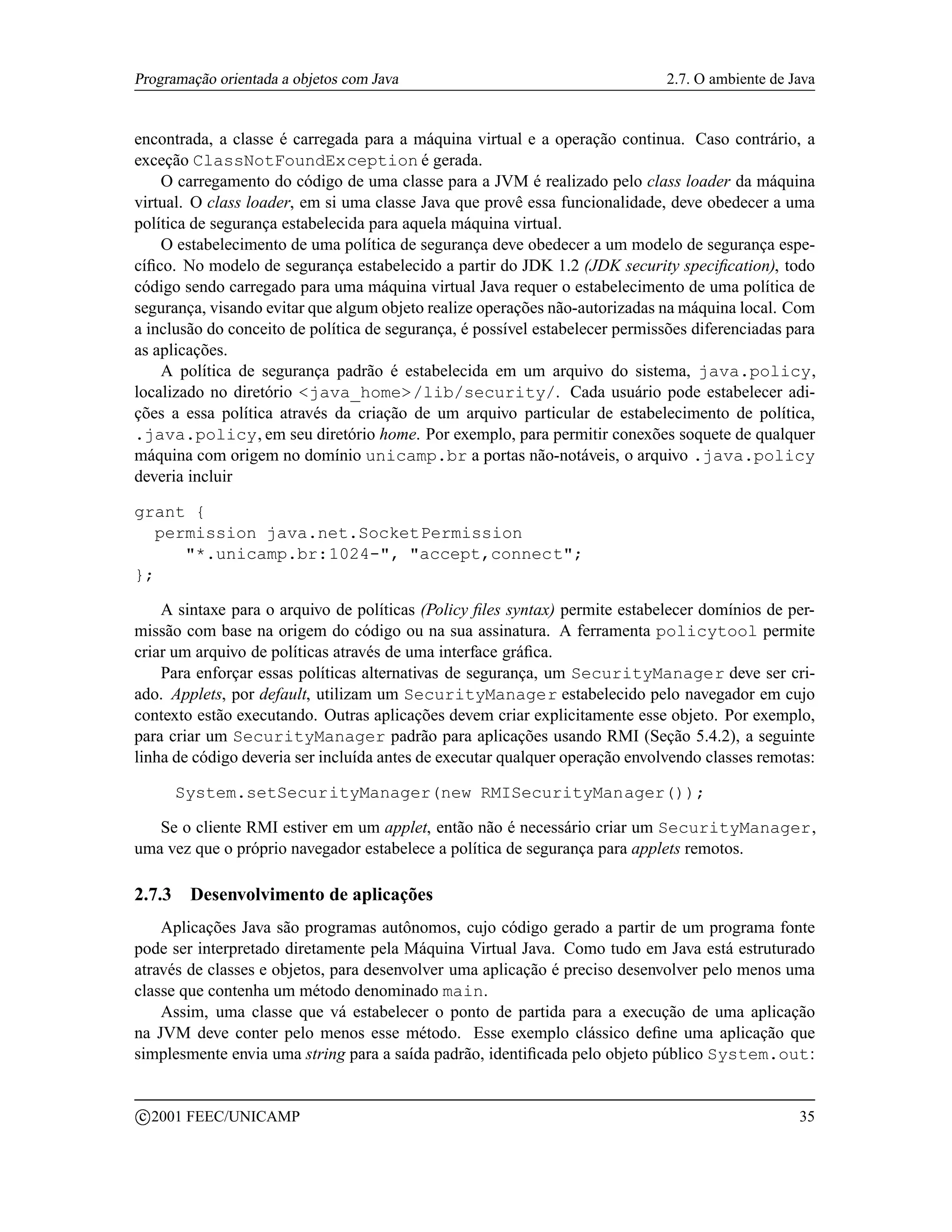Programação orientada a objetos com Java                                      2.7. O ambiente de Java


encontrada, a classe é carregada para a máquina virtual e a operação continua. Caso contrário, a
exceção ClassNotFoundException é gerada.
    O carregamento do código de uma classe para a JVM é realizado pelo class loader da máquina
virtual. O class loader, em si uma classe Java que provê essa funcionalidade, deve obedecer a uma
política de segurança estabelecida para aquela máquina virtual.
    O estabelecimento de uma política de segurança deve obedecer a um modelo de segurança espe-
cíﬁco. No modelo de segurança estabelecido a partir do JDK 1.2 (JDK security speciﬁcation), todo
código sendo carregado para uma máquina virtual Java requer o estabelecimento de uma política de
segurança, visando evitar que algum objeto realize operações não-autorizadas na máquina local. Com
a inclusão do conceito de política de segurança, é possível estabelecer permissões diferenciadas para
as aplicações.
    A política de segurança padrão é estabelecida em um arquivo do sistema, java.policy,
localizado no diretório java_home/lib/security/. Cada usuário pode estabelecer adi-
ções a essa política através da criação de um arquivo particular de estabelecimento de política,
.java.policy, em seu diretório home. Por exemplo, para permitir conexões soquete de qualquer
máquina com origem no domínio unicamp.br a portas não-notáveis, o arquivo .java.policy
deveria incluir

grant {
  permission java.net.SocketPermission
     *.unicamp.br:1024-, accept,connect;
};

    A sintaxe para o arquivo de políticas (Policy ﬁles syntax) permite estabelecer domínios de per-
missão com base na origem do código ou na sua assinatura. A ferramenta policytool permite
criar um arquivo de políticas através de uma interface gráﬁca.
    Para enforçar essas políticas alternativas de segurança, um SecurityManager deve ser cri-
ado. Applets, por default, utilizam um SecurityManager estabelecido pelo navegador em cujo
contexto estão executando. Outras aplicações devem criar explicitamente esse objeto. Por exemplo,
para criar um SecurityManager padrão para aplicações usando RMI (Seção 5.4.2), a seguinte
linha de código deveria ser incluída antes de executar qualquer operação envolvendo classes remotas:

        System.setSecurityManager(new RMISecurityManager());

   Se o cliente RMI estiver em um applet, então não é necessário criar um SecurityManager,
uma vez que o próprio navegador estabelece a política de segurança para applets remotos.

2.7.3     Desenvolvimento de aplicações
    Aplicações Java são programas autônomos, cujo código gerado a partir de um programa fonte
pode ser interpretado diretamente pela Máquina Virtual Java. Como tudo em Java está estruturado
através de classes e objetos, para desenvolver uma aplicação é preciso desenvolver pelo menos uma
classe que contenha um método denominado main.
    Assim, uma classe que vá estabelecer o ponto de partida para a execução de uma aplicação
na JVM deve conter pelo menos esse método. Esse exemplo clássico deﬁne uma aplicação que
simplesmente envia uma string para a saída padrão, identiﬁcada pelo objeto público System.out:

    c 2001 FEEC/UNICAMP                                                                           35
 