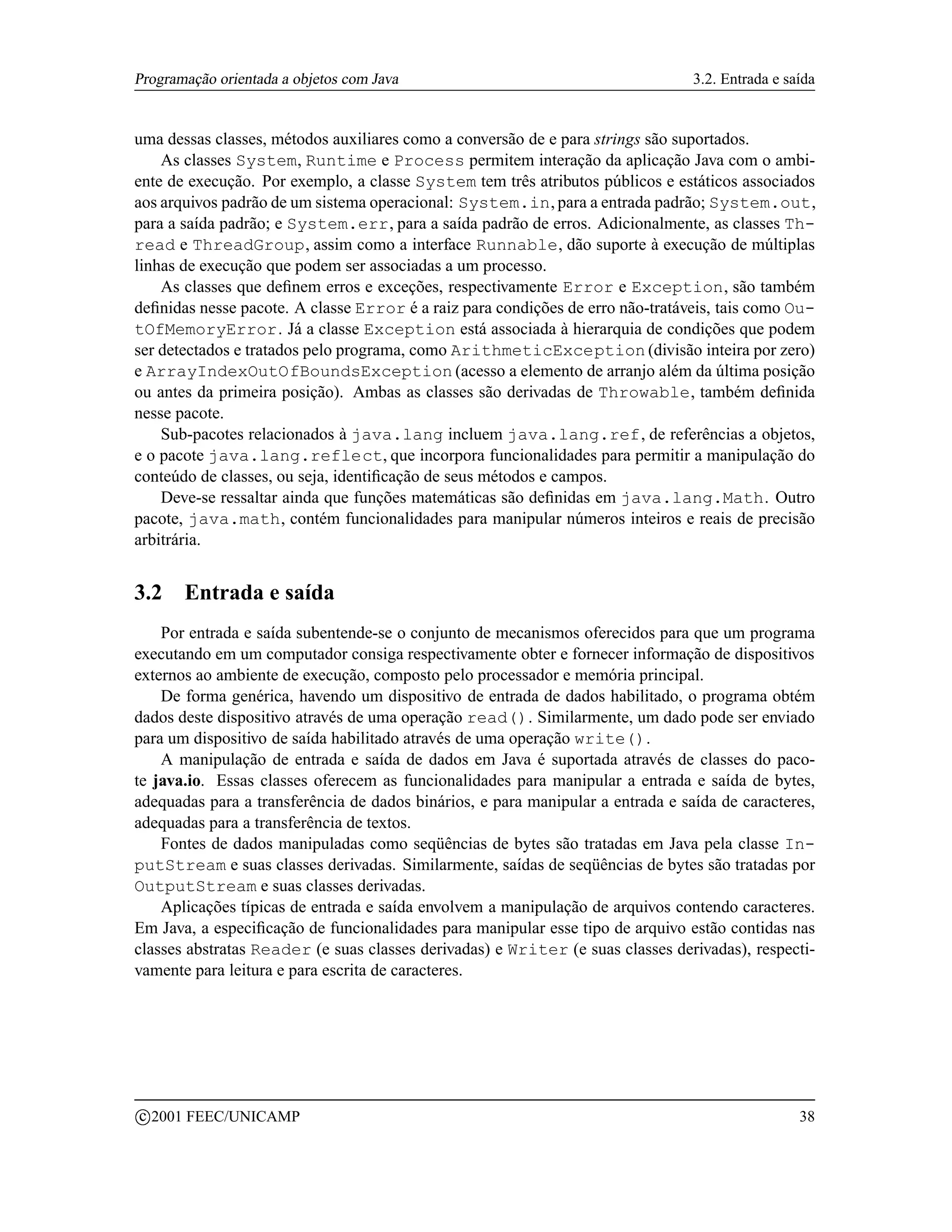 Programação orientada a objetos com Java                                         3.2. Entrada e saída


uma dessas classes, métodos auxiliares como a conversão de e para strings são suportados.
    As classes System, Runtime e Process permitem interação da aplicação Java com o ambi-
ente de execução. Por exemplo, a classe System tem três atributos públicos e estáticos associados
aos arquivos padrão de um sistema operacional: System.in, para a entrada padrão; System.out,
para a saída padrão; e System.err, para a saída padrão de erros. Adicionalmente, as classes Th-
read e ThreadGroup, assim como a interface Runnable, dão suporte à execução de múltiplas
linhas de execução que podem ser associadas a um processo.
    As classes que deﬁnem erros e exceções, respectivamente Error e Exception, são também
deﬁnidas nesse pacote. A classe Error é a raiz para condições de erro não-tratáveis, tais como Ou-
tOfMemoryError. Já a classe Exception está associada à hierarquia de condições que podem
ser detectados e tratados pelo programa, como ArithmeticException (divisão inteira por zero)
e ArrayIndexOutOfBoundsException (acesso a elemento de arranjo além da última posição
ou antes da primeira posição). Ambas as classes são derivadas de Throwable, também deﬁnida
nesse pacote.
    Sub-pacotes relacionados à java.lang incluem java.lang.ref, de referências a objetos,
e o pacote java.lang.reflect, que incorpora funcionalidades para permitir a manipulação do
conteúdo de classes, ou seja, identiﬁcação de seus métodos e campos.
    Deve-se ressaltar ainda que funções matemáticas são deﬁnidas em java.lang.Math. Outro
pacote, java.math, contém funcionalidades para manipular números inteiros e reais de precisão
arbitrária.


3.2      Entrada e saída
    Por entrada e saída subentende-se o conjunto de mecanismos oferecidos para que um programa
executando em um computador consiga respectivamente obter e fornecer informação de dispositivos
externos ao ambiente de execução, composto pelo processador e memória principal.
    De forma genérica, havendo um dispositivo de entrada de dados habilitado, o programa obtém
dados deste dispositivo através de uma operação read(). Similarmente, um dado pode ser enviado
para um dispositivo de saída habilitado através de uma operação write().
    A manipulação de entrada e saída de dados em Java é suportada através de classes do paco-
te java.io. Essas classes oferecem as funcionalidades para manipular a entrada e saída de bytes,
adequadas para a transferência de dados binários, e para manipular a entrada e saída de caracteres,
adequadas para a transferência de textos.
    Fontes de dados manipuladas como seqüências de bytes são tratadas em Java pela classe In-
putStream e suas classes derivadas. Similarmente, saídas de seqüências de bytes são tratadas por
OutputStream e suas classes derivadas.
    Aplicações típicas de entrada e saída envolvem a manipulação de arquivos contendo caracteres.
Em Java, a especiﬁcação de funcionalidades para manipular esse tipo de arquivo estão contidas nas
classes abstratas Reader (e suas classes derivadas) e Writer (e suas classes derivadas), respecti-
vamente para leitura e para escrita de caracteres.




    c 2001 FEEC/UNICAMP                                                                           38
 