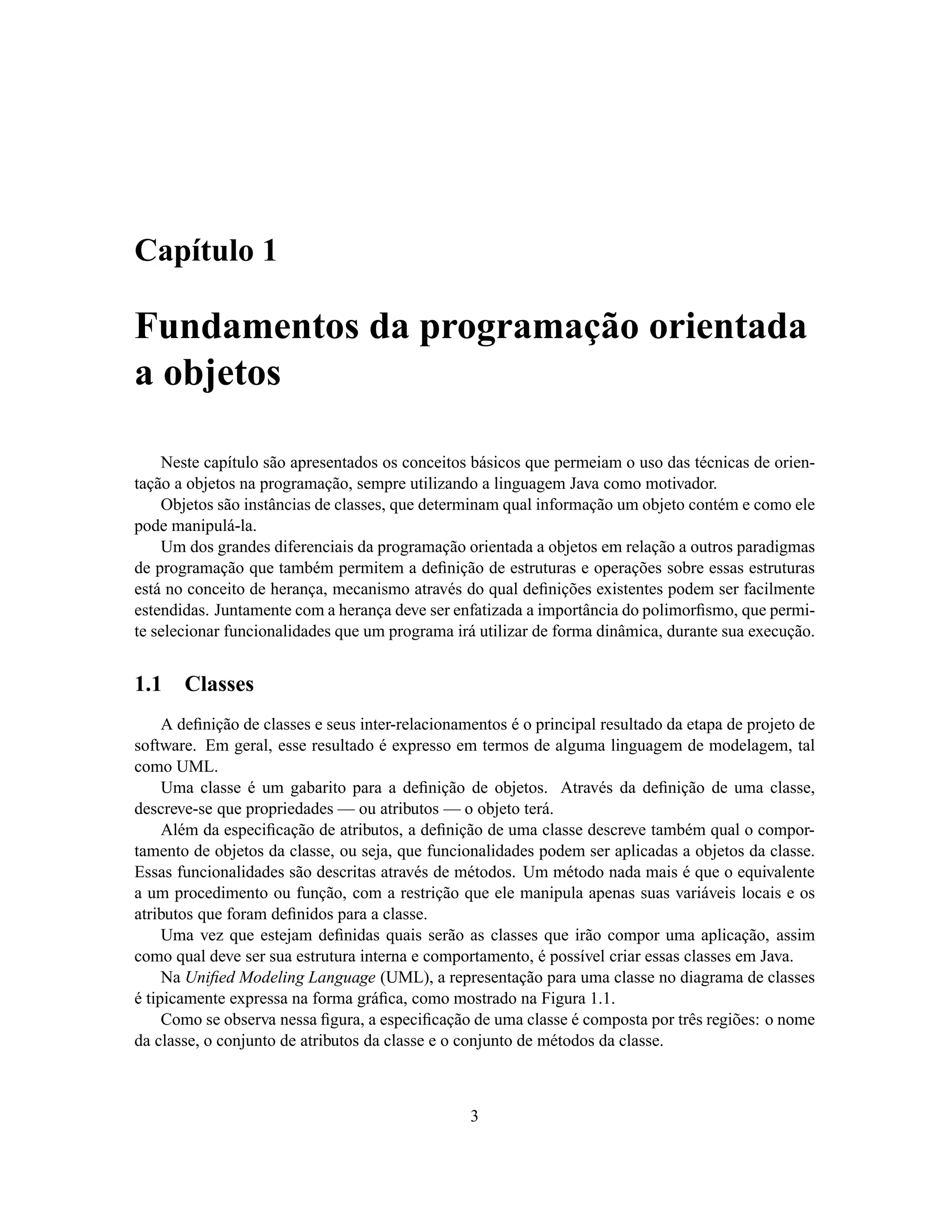 Capítulo 1

Fundamentos da programação orientada
a objetos

    Neste capítulo são apresentados os conceitos básicos que permeiam o uso das técnicas de orien-
tação a objetos na programação, sempre utilizando a linguagem Java como motivador.
    Objetos são instâncias de classes, que determinam qual informação um objeto contém e como ele
pode manipulá-la.
    Um dos grandes diferenciais da programação orientada a objetos em relação a outros paradigmas
de programação que também permitem a deﬁnição de estruturas e operações sobre essas estruturas
está no conceito de herança, mecanismo através do qual deﬁnições existentes podem ser facilmente
estendidas. Juntamente com a herança deve ser enfatizada a importância do polimorﬁsmo, que permi-
te selecionar funcionalidades que um programa irá utilizar de forma dinâmica, durante sua execução.


1.1    Classes
     A deﬁnição de classes e seus inter-relacionamentos é o principal resultado da etapa de projeto de
software. Em geral, esse resultado é expresso em termos de alguma linguagem de modelagem, tal
como UML.
     Uma classe é um gabarito para a deﬁnição de objetos. Através da deﬁnição de uma classe,
descreve-se que propriedades — ou atributos — o objeto terá.
     Além da especiﬁcação de atributos, a deﬁnição de uma classe descreve também qual o compor-
tamento de objetos da classe, ou seja, que funcionalidades podem ser aplicadas a objetos da classe.
Essas funcionalidades são descritas através de métodos. Um método nada mais é que o equivalente
a um procedimento ou função, com a restrição que ele manipula apenas suas variáveis locais e os
atributos que foram deﬁnidos para a classe.
     Uma vez que estejam deﬁnidas quais serão as classes que irão compor uma aplicação, assim
como qual deve ser sua estrutura interna e comportamento, é possível criar essas classes em Java.
     Na Uniﬁed Modeling Language (UML), a representação para uma classe no diagrama de classes
é tipicamente expressa na forma gráﬁca, como mostrado na Figura 1.1.
     Como se observa nessa ﬁgura, a especiﬁcação de uma classe é composta por três regiões: o nome
da classe, o conjunto de atributos da classe e o conjunto de métodos da classe.



                                                  3
 