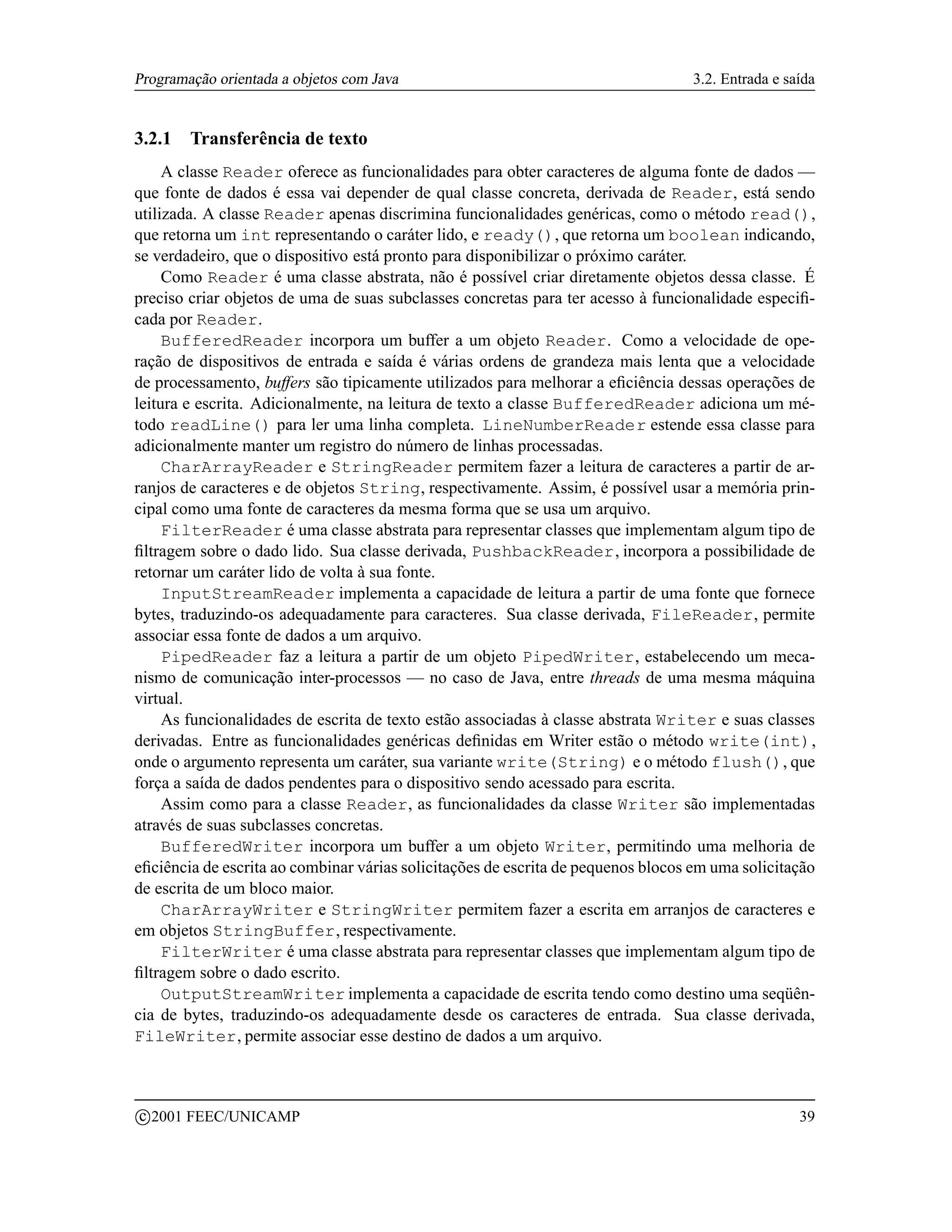 Programação orientada a objetos com Java                                          3.2. Entrada e saída


3.2.1     Transferência de texto
     A classe Reader oferece as funcionalidades para obter caracteres de alguma fonte de dados —
que fonte de dados é essa vai depender de qual classe concreta, derivada de Reader, está sendo
utilizada. A classe Reader apenas discrimina funcionalidades genéricas, como o método read(),
que retorna um int representando o caráter lido, e ready(), que retorna um boolean indicando,
se verdadeiro, que o dispositivo está pronto para disponibilizar o próximo caráter.
     Como Reader é uma classe abstrata, não é possível criar diretamente objetos dessa classe. É
preciso criar objetos de uma de suas subclasses concretas para ter acesso à funcionalidade especiﬁ-
cada por Reader.
     BufferedReader incorpora um buffer a um objeto Reader. Como a velocidade de ope-
ração de dispositivos de entrada e saída é várias ordens de grandeza mais lenta que a velocidade
de processamento, buffers são tipicamente utilizados para melhorar a eﬁciência dessas operações de
leitura e escrita. Adicionalmente, na leitura de texto a classe BufferedReader adiciona um mé-
todo readLine() para ler uma linha completa. LineNumberReader estende essa classe para
adicionalmente manter um registro do número de linhas processadas.
     CharArrayReader e StringReader permitem fazer a leitura de caracteres a partir de ar-
ranjos de caracteres e de objetos String, respectivamente. Assim, é possível usar a memória prin-
cipal como uma fonte de caracteres da mesma forma que se usa um arquivo.
     FilterReader é uma classe abstrata para representar classes que implementam algum tipo de
ﬁltragem sobre o dado lido. Sua classe derivada, PushbackReader, incorpora a possibilidade de
retornar um caráter lido de volta à sua fonte.
     InputStreamReader implementa a capacidade de leitura a partir de uma fonte que fornece
bytes, traduzindo-os adequadamente para caracteres. Sua classe derivada, FileReader, permite
associar essa fonte de dados a um arquivo.
     PipedReader faz a leitura a partir de um objeto PipedWriter, estabelecendo um meca-
nismo de comunicação inter-processos — no caso de Java, entre threads de uma mesma máquina
virtual.
     As funcionalidades de escrita de texto estão associadas à classe abstrata Writer e suas classes
derivadas. Entre as funcionalidades genéricas deﬁnidas em Writer estão o método write(int),
onde o argumento representa um caráter, sua variante write(String) e o método flush(), que
força a saída de dados pendentes para o dispositivo sendo acessado para escrita.
     Assim como para a classe Reader, as funcionalidades da classe Writer são implementadas
através de suas subclasses concretas.
     BufferedWriter incorpora um buffer a um objeto Writer, permitindo uma melhoria de
eﬁciência de escrita ao combinar várias solicitações de escrita de pequenos blocos em uma solicitação
de escrita de um bloco maior.
     CharArrayWriter e StringWriter permitem fazer a escrita em arranjos de caracteres e
em objetos StringBuffer, respectivamente.
     FilterWriter é uma classe abstrata para representar classes que implementam algum tipo de
ﬁltragem sobre o dado escrito.
     OutputStreamWriter implementa a capacidade de escrita tendo como destino uma seqüên-
cia de bytes, traduzindo-os adequadamente desde os caracteres de entrada. Sua classe derivada,
FileWriter, permite associar esse destino de dados a um arquivo.



    c 2001 FEEC/UNICAMP                                                                            39
 