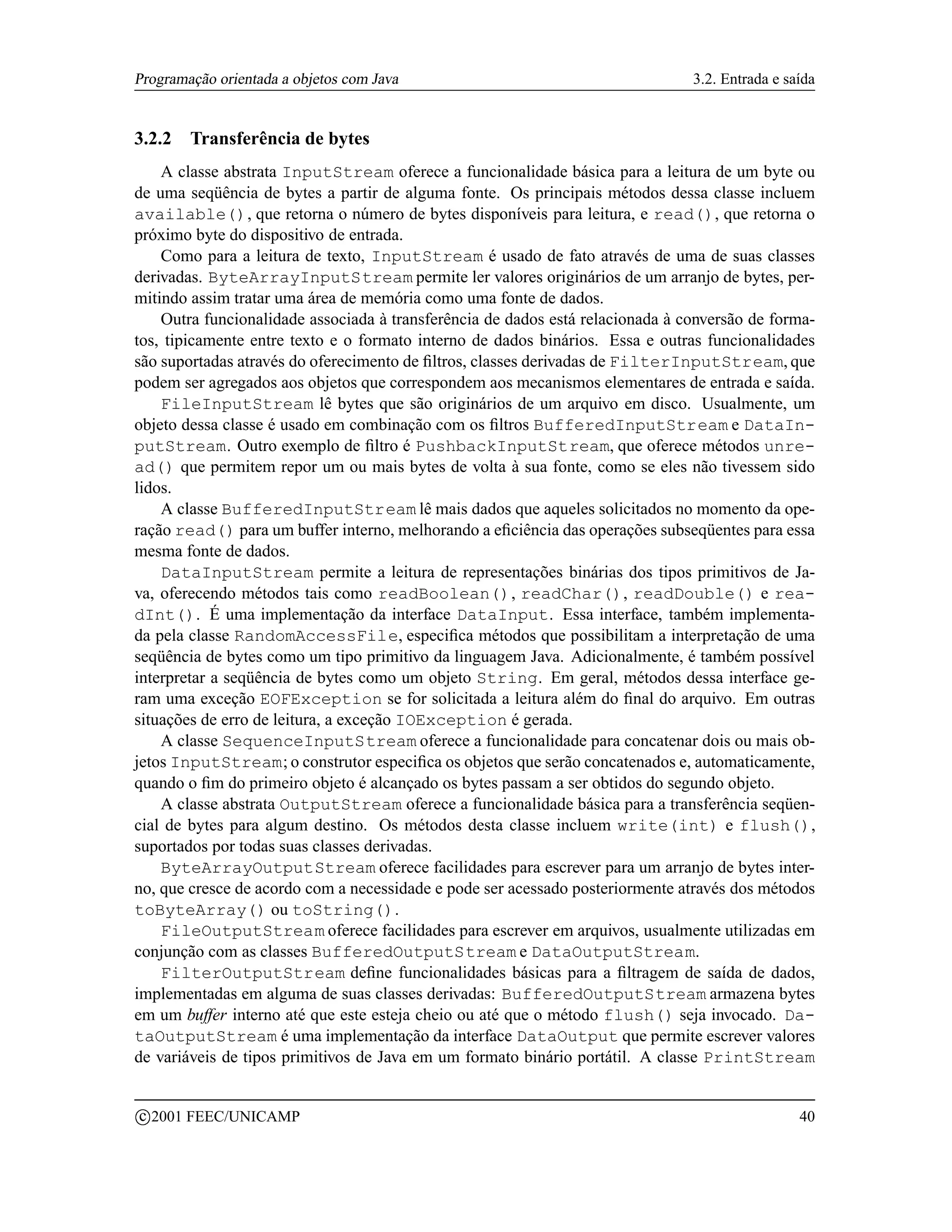 Programação orientada a objetos com Java                                        3.2. Entrada e saída


3.2.2     Transferência de bytes
    A classe abstrata InputStream oferece a funcionalidade básica para a leitura de um byte ou
de uma seqüência de bytes a partir de alguma fonte. Os principais métodos dessa classe incluem
available(), que retorna o número de bytes disponíveis para leitura, e read(), que retorna o
próximo byte do dispositivo de entrada.
    Como para a leitura de texto, InputStream é usado de fato através de uma de suas classes
derivadas. ByteArrayInputStream permite ler valores originários de um arranjo de bytes, per-
mitindo assim tratar uma área de memória como uma fonte de dados.
    Outra funcionalidade associada à transferência de dados está relacionada à conversão de forma-
tos, tipicamente entre texto e o formato interno de dados binários. Essa e outras funcionalidades
são suportadas através do oferecimento de ﬁltros, classes derivadas de FilterInputStream, que
podem ser agregados aos objetos que correspondem aos mecanismos elementares de entrada e saída.
    FileInputStream lê bytes que são originários de um arquivo em disco. Usualmente, um
objeto dessa classe é usado em combinação com os ﬁltros BufferedInputStream e DataIn-
putStream. Outro exemplo de ﬁltro é PushbackInputStream, que oferece métodos unre-
ad() que permitem repor um ou mais bytes de volta à sua fonte, como se eles não tivessem sido
lidos.
    A classe BufferedInputStream lê mais dados que aqueles solicitados no momento da ope-
ração read() para um buffer interno, melhorando a eﬁciência das operações subseqüentes para essa
mesma fonte de dados.
    DataInputStream permite a leitura de representações binárias dos tipos primitivos de Ja-
va, oferecendo métodos tais como readBoolean(), readChar(), readDouble() e rea-
dInt(). É uma implementação da interface DataInput. Essa interface, também implementa-
da pela classe RandomAccessFile, especiﬁca métodos que possibilitam a interpretação de uma
seqüência de bytes como um tipo primitivo da linguagem Java. Adicionalmente, é também possível
interpretar a seqüência de bytes como um objeto String. Em geral, métodos dessa interface ge-
ram uma exceção EOFException se for solicitada a leitura além do ﬁnal do arquivo. Em outras
situações de erro de leitura, a exceção IOException é gerada.
    A classe SequenceInputStream oferece a funcionalidade para concatenar dois ou mais ob-
jetos InputStream; o construtor especiﬁca os objetos que serão concatenados e, automaticamente,
quando o ﬁm do primeiro objeto é alcançado os bytes passam a ser obtidos do segundo objeto.
    A classe abstrata OutputStream oferece a funcionalidade básica para a transferência seqüen-
cial de bytes para algum destino. Os métodos desta classe incluem write(int) e flush(),
suportados por todas suas classes derivadas.
    ByteArrayOutputStream oferece facilidades para escrever para um arranjo de bytes inter-
no, que cresce de acordo com a necessidade e pode ser acessado posteriormente através dos métodos
toByteArray() ou toString().
    FileOutputStream oferece facilidades para escrever em arquivos, usualmente utilizadas em
conjunção com as classes BufferedOutputStream e DataOutputStream.
    FilterOutputStream deﬁne funcionalidades básicas para a ﬁltragem de saída de dados,
implementadas em alguma de suas classes derivadas: BufferedOutputStream armazena bytes
em um buffer interno até que este esteja cheio ou até que o método flush() seja invocado. Da-
taOutputStream é uma implementação da interface DataOutput que permite escrever valores
de variáveis de tipos primitivos de Java em um formato binário portátil. A classe PrintStream

    c 2001 FEEC/UNICAMP                                                                          40
 