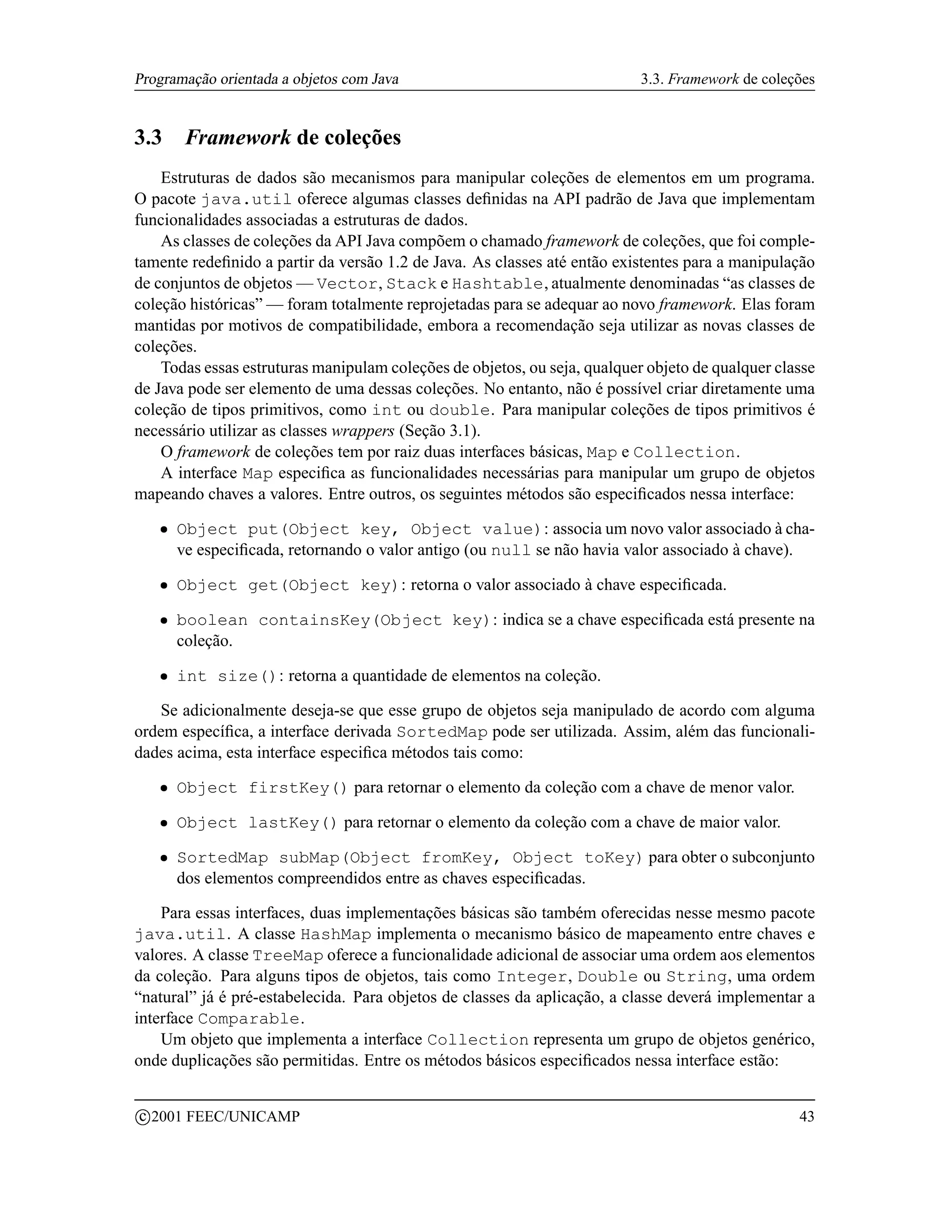 Programação orientada a objetos com Java                                   3.3. Framework de coleções


3.3        Framework de coleções
    Estruturas de dados são mecanismos para manipular coleções de elementos em um programa.
O pacote java.util oferece algumas classes deﬁnidas na API padrão de Java que implementam
funcionalidades associadas a estruturas de dados.
    As classes de coleções da API Java compõem o chamado framework de coleções, que foi comple-
tamente redeﬁnido a partir da versão 1.2 de Java. As classes até então existentes para a manipulação
de conjuntos de objetos — Vector, Stack e Hashtable, atualmente denominadas “as classes de
coleção históricas” — foram totalmente reprojetadas para se adequar ao novo framework. Elas foram
mantidas por motivos de compatibilidade, embora a recomendação seja utilizar as novas classes de
coleções.
    Todas essas estruturas manipulam coleções de objetos, ou seja, qualquer objeto de qualquer classe
de Java pode ser elemento de uma dessas coleções. No entanto, não é possível criar diretamente uma
coleção de tipos primitivos, como int ou double. Para manipular coleções de tipos primitivos é
necessário utilizar as classes wrappers (Seção 3.1).
    O framework de coleções tem por raiz duas interfaces básicas, Map e Collection.
    A interface Map especiﬁca as funcionalidades necessárias para manipular um grupo de objetos
mapeando chaves a valores. Entre outros, os seguintes métodos são especiﬁcados nessa interface:
      ¡   Object put(Object key, Object value): associa um novo valor associado à cha-
          ve especiﬁcada, retornando o valor antigo (ou null se não havia valor associado à chave).
      ¡   Object get(Object key): retorna o valor associado à chave especiﬁcada.
      ¡   boolean containsKey(Object key): indica se a chave especiﬁcada está presente na
          coleção.
      ¡   int size(): retorna a quantidade de elementos na coleção.

   Se adicionalmente deseja-se que esse grupo de objetos seja manipulado de acordo com alguma
ordem especíﬁca, a interface derivada SortedMap pode ser utilizada. Assim, além das funcionali-
dades acima, esta interface especiﬁca métodos tais como:
      ¡   Object firstKey() para retornar o elemento da coleção com a chave de menor valor.
      ¡   Object lastKey() para retornar o elemento da coleção com a chave de maior valor.
      ¡   SortedMap subMap(Object fromKey, Object toKey) para obter o subconjunto
          dos elementos compreendidos entre as chaves especiﬁcadas.

    Para essas interfaces, duas implementações básicas são também oferecidas nesse mesmo pacote
java.util. A classe HashMap implementa o mecanismo básico de mapeamento entre chaves e
valores. A classe TreeMap oferece a funcionalidade adicional de associar uma ordem aos elementos
da coleção. Para alguns tipos de objetos, tais como Integer, Double ou String, uma ordem
“natural” já é pré-estabelecida. Para objetos de classes da aplicação, a classe deverá implementar a
interface Comparable.
    Um objeto que implementa a interface Collection representa um grupo de objetos genérico,
onde duplicações são permitidas. Entre os métodos básicos especiﬁcados nessa interface estão:

    c 2001 FEEC/UNICAMP                                                                           43
 