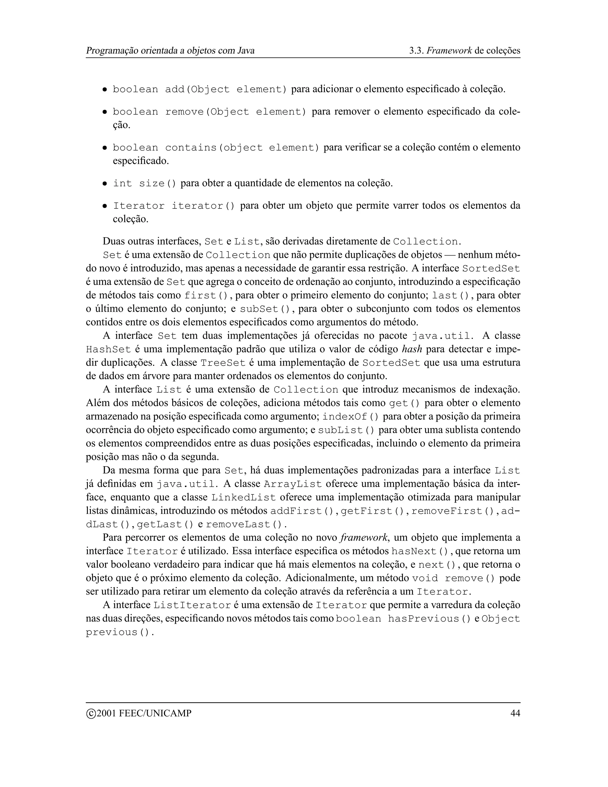 Programação orientada a objetos com Java                                3.3. Framework de coleções


      ¡   boolean add(Object element) para adicionar o elemento especiﬁcado à coleção.
      ¡   boolean remove(Object element) para remover o elemento especiﬁcado da cole-
          ção.
      ¡   boolean contains(object element) para veriﬁcar se a coleção contém o elemento
          especiﬁcado.
      ¡   int size() para obter a quantidade de elementos na coleção.
      ¡   Iterator iterator() para obter um objeto que permite varrer todos os elementos da
          coleção.

     Duas outras interfaces, Set e List, são derivadas diretamente de Collection.
     Set é uma extensão de Collection que não permite duplicações de objetos — nenhum méto-
do novo é introduzido, mas apenas a necessidade de garantir essa restrição. A interface SortedSet
é uma extensão de Set que agrega o conceito de ordenação ao conjunto, introduzindo a especiﬁcação
de métodos tais como first(), para obter o primeiro elemento do conjunto; last(), para obter
o último elemento do conjunto; e subSet(), para obter o subconjunto com todos os elementos
contidos entre os dois elementos especiﬁcados como argumentos do método.
     A interface Set tem duas implementações já oferecidas no pacote java.util. A classe
HashSet é uma implementação padrão que utiliza o valor de código hash para detectar e impe-
dir duplicações. A classe TreeSet é uma implementação de SortedSet que usa uma estrutura
de dados em árvore para manter ordenados os elementos do conjunto.
     A interface List é uma extensão de Collection que introduz mecanismos de indexação.
Além dos métodos básicos de coleções, adiciona métodos tais como get() para obter o elemento
armazenado na posição especiﬁcada como argumento; indexOf() para obter a posição da primeira
ocorrência do objeto especiﬁcado como argumento; e subList() para obter uma sublista contendo
os elementos compreendidos entre as duas posições especiﬁcadas, incluindo o elemento da primeira
posição mas não o da segunda.
     Da mesma forma que para Set, há duas implementações padronizadas para a interface List
já deﬁnidas em java.util. A classe ArrayList oferece uma implementação básica da inter-
face, enquanto que a classe LinkedList oferece uma implementação otimizada para manipular
listas dinâmicas, introduzindo os métodos addFirst(), getFirst(), removeFirst(), ad-
dLast(), getLast() e removeLast().
     Para percorrer os elementos de uma coleção no novo framework, um objeto que implementa a
interface Iterator é utilizado. Essa interface especiﬁca os métodos hasNext(), que retorna um
valor booleano verdadeiro para indicar que há mais elementos na coleção, e next(), que retorna o
objeto que é o próximo elemento da coleção. Adicionalmente, um método void remove() pode
ser utilizado para retirar um elemento da coleção através da referência a um Iterator.
     A interface ListIterator é uma extensão de Iterator que permite a varredura da coleção
nas duas direções, especiﬁcando novos métodos tais como boolean hasPrevious() e Object
previous().




    c 2001 FEEC/UNICAMP                                                                        44
 