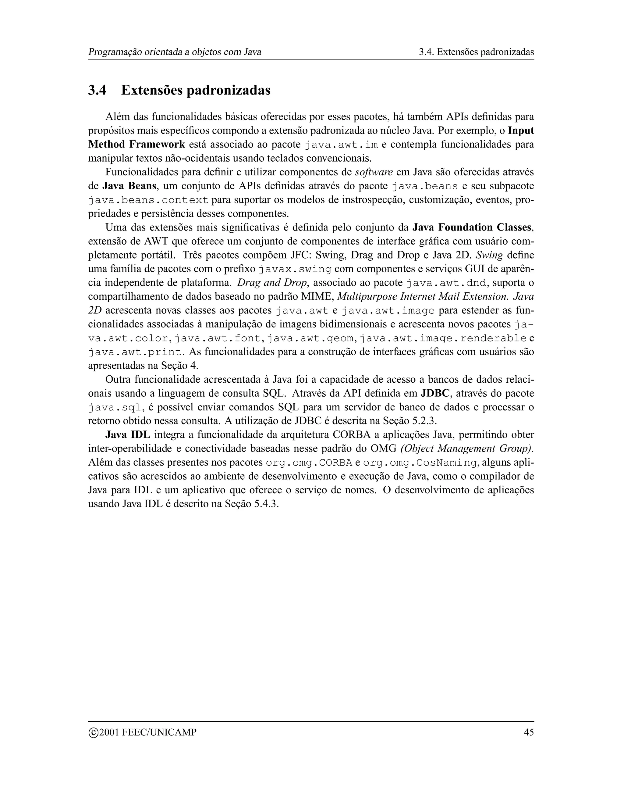 Programação orientada a objetos com Java                               3.4. Extensões padronizadas


3.4      Extensões padronizadas
    Além das funcionalidades básicas oferecidas por esses pacotes, há também APIs deﬁnidas para
propósitos mais especíﬁcos compondo a extensão padronizada ao núcleo Java. Por exemplo, o Input
Method Framework está associado ao pacote java.awt.im e contempla funcionalidades para
manipular textos não-ocidentais usando teclados convencionais.
    Funcionalidades para deﬁnir e utilizar componentes de software em Java são oferecidas através
de Java Beans, um conjunto de APIs deﬁnidas através do pacote java.beans e seu subpacote
java.beans.context para suportar os modelos de instrospecção, customização, eventos, pro-
priedades e persistência desses componentes.
    Uma das extensões mais signiﬁcativas é deﬁnida pelo conjunto da Java Foundation Classes,
extensão de AWT que oferece um conjunto de componentes de interface gráﬁca com usuário com-
pletamente portátil. Três pacotes compõem JFC: Swing, Drag and Drop e Java 2D. Swing deﬁne
uma família de pacotes com o preﬁxo javax.swing com componentes e serviços GUI de aparên-
cia independente de plataforma. Drag and Drop, associado ao pacote java.awt.dnd, suporta o
compartilhamento de dados baseado no padrão MIME, Multipurpose Internet Mail Extension. Java
2D acrescenta novas classes aos pacotes java.awt e java.awt.image para estender as fun-
cionalidades associadas à manipulação de imagens bidimensionais e acrescenta novos pacotes ja-
va.awt.color, java.awt.font, java.awt.geom, java.awt.image.renderable e
java.awt.print. As funcionalidades para a construção de interfaces gráﬁcas com usuários são
apresentadas na Seção 4.
    Outra funcionalidade acrescentada à Java foi a capacidade de acesso a bancos de dados relaci-
onais usando a linguagem de consulta SQL. Através da API deﬁnida em JDBC, através do pacote
java.sql, é possível enviar comandos SQL para um servidor de banco de dados e processar o
retorno obtido nessa consulta. A utilização de JDBC é descrita na Seção 5.2.3.
    Java IDL integra a funcionalidade da arquitetura CORBA a aplicações Java, permitindo obter
inter-operabilidade e conectividade baseadas nesse padrão do OMG (Object Management Group).
Além das classes presentes nos pacotes org.omg.CORBA e org.omg.CosNaming, alguns apli-
cativos são acrescidos ao ambiente de desenvolvimento e execução de Java, como o compilador de
Java para IDL e um aplicativo que oferece o serviço de nomes. O desenvolvimento de aplicações
usando Java IDL é descrito na Seção 5.4.3.




    c 2001 FEEC/UNICAMP                                                                        45
 
